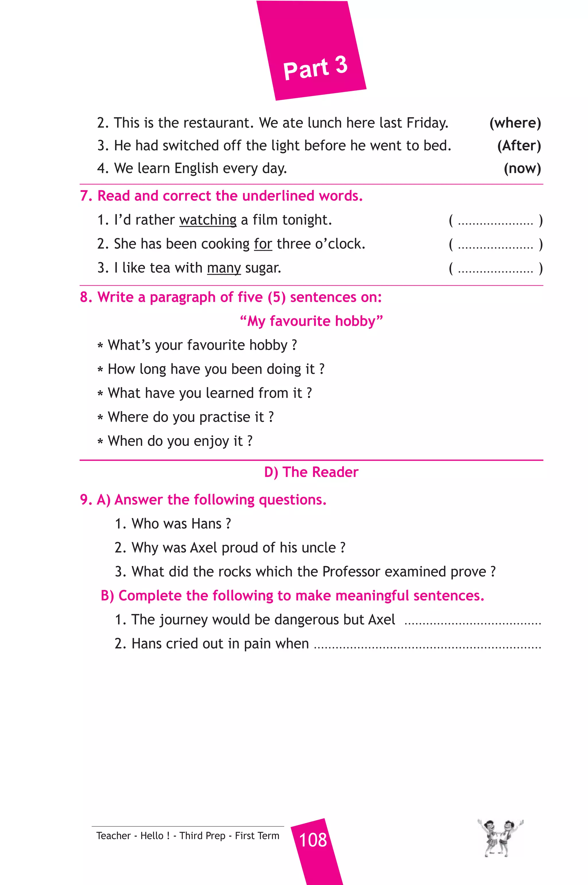 Part 3 
However, we use the water we live on badly. Some people throw 
dead animals, chemicals of factories and even rubbish into the Nile. 
On hot days, some people throw water in the streets to decrease the 
heat of the sun. They sometimes forget that water is life. 
A) Answer the following questions. 
1. What does the underlined word “They” refer to ? 
2. Give two examples of living things from the passage. 
B) Choose the correct answer from a, b, c or d. 
4. We need water ........................... food. 
a) less than b) as much as c) more than d) as often as 
5. This passge is about ................................ 
a) animals b) water c) birds d) health 
C) Usage and Writing 
5. Choose the correct answer from a, b, c or d. 
1. She always takes .......................... in the school activities. 
a) piece b) time c) part d) place 
2. There was a fire in the house, so she ......................... out. 
a) found b) jumped c) shocked d) kicked 
3. A ........................ is a piece of metal for the winners in competitions. 
a) needle b) riddle c) medal d) model 
4. Eating fats makes you put .......................... weight. 
a) off b) on c) over d) upon 
5. I .......................... run away if I saw a snake. 
a) would b) will c) would have d) will be 
6. I visited London last year. I visited Paris ........................... 
a) yet b) either c) as well d) else 
6. Rewrite the following sentences using the word(s) in brackets to 
give the same meaning. 
1. When he was young, he went to school by bike. (used to) 
107 Teacher - Hello ! - Third Prep - First Term 
 