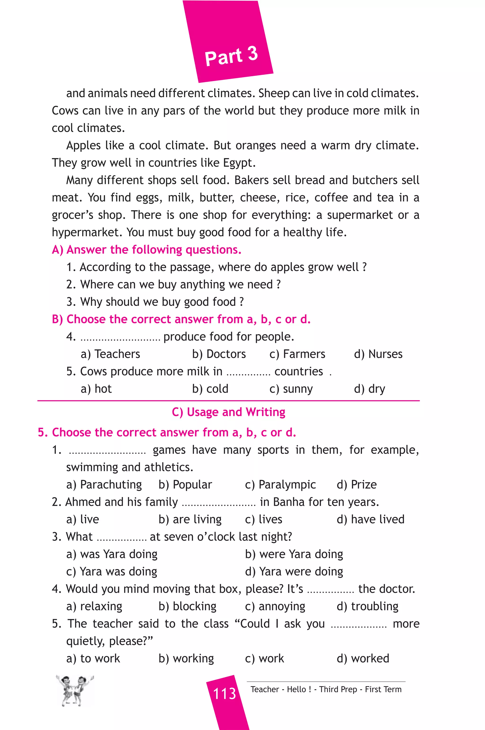 Part 3 
3) محافظة القليوبية ) 
A) Language Functions 
1. Finish the following dialogue. 
Yasmeen is talking to her mother at home. 
Yasmeen : Mum, you know I’ve been working hard at school. 
Mother : Yes, you have, Yasmeen. 
Yasmeen : And I’ve ....................(1).................. revising for my exame. 
Mother : Yes, I know. 
Yasmeen : Well, I’ve got some good news, I ......(2)...... in my exams ? 
Mother : First? Well done! That’s really great. 
Yasmeen : But I’ve got some news, too. 
Mother : Oh...............................(3)......................................... ? 
Yasmeen : I left my mobile phone on the school bus. 
Mother : Don’t worry. 
2. Write what you would say in each of the following situations. 
1. Your brother has just found a new job. 
2. Your friend apologises for losing your CD. Accept the apology. 
3. You suggest going to the zoo with a friend on Friday. 
B) Reading Comprehension 
3. Read and match. 
(A) 
1. May I eat this cake please, Mum. 
2. This is my husband, Ali. 
3. By the time the police arrived, 
4. The opposite of “weak” is 
5. Egypt is a great country 
Teacher - Hello ! - Third Prep - First Term 112 
(B) 
a) in Africa. 
b) the thief had already escaped. 
c) Pleased to meet you. 
d) Sorry, no. It’s your sister’s and 
she’s hungry. 
e) “ strong”. 
f) Don’t worry. 
4. Read the following passage, then answer the questions. 
Where does our daily food come from ? Some people grow their own 
food, but usually farmers produce our food for us. Different plants 
 