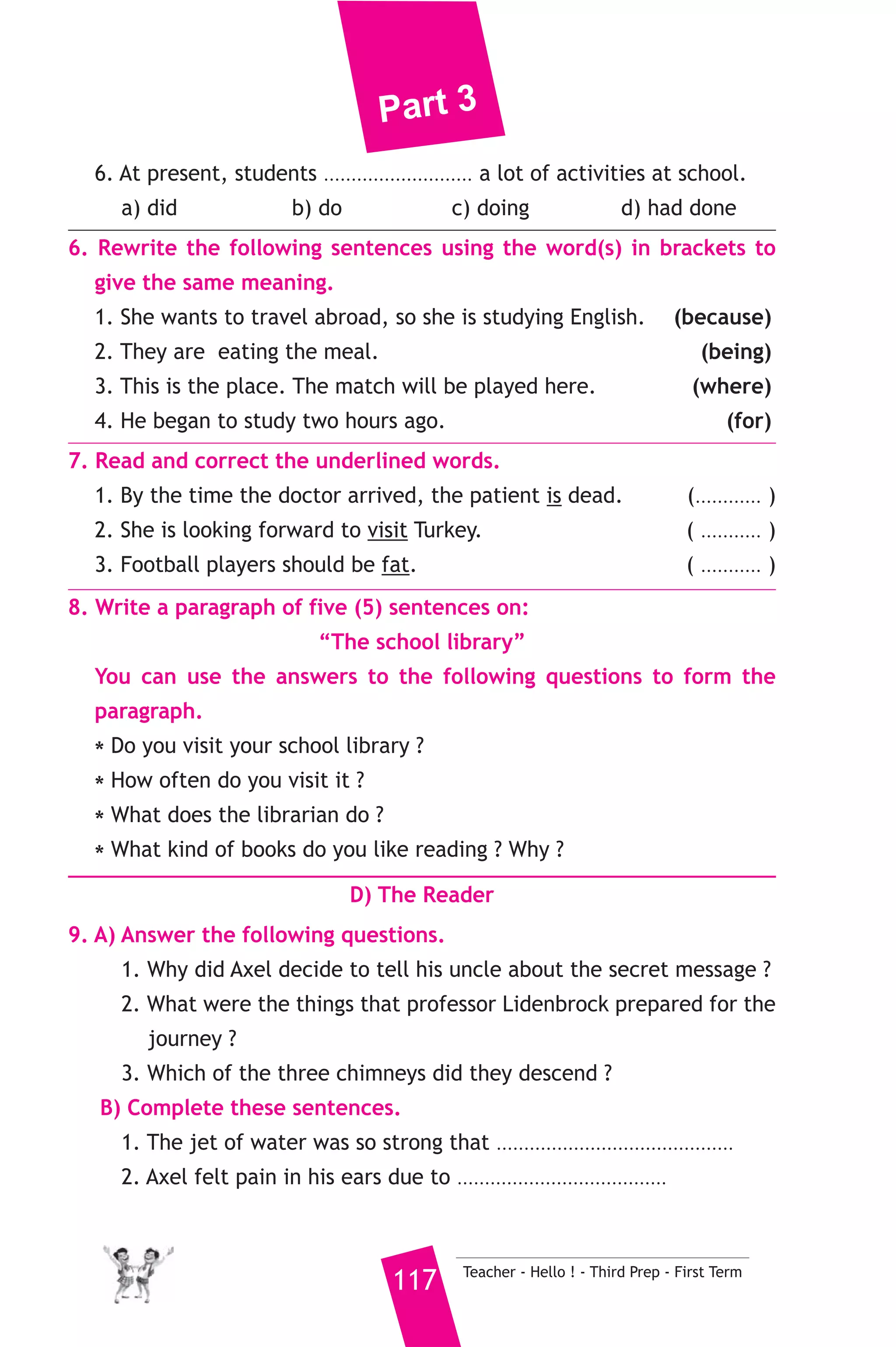 Part 3 
4. Read the following passage, then answer the questions. 
Last night, I was just going to bed after a long day. I heard a loud 
noise coming from the kitchen. I was alone in the house. The voice 
made me nervous. So, I decided to go to the kitchen to have a look. 
I was just opening the kitchen door when I heard the same annoying 
sound again. I turned on the light and looked round. I couldn’t see 
anything. I stayed without moving, when I saw a big black cat jumping 
out of the open window in to the street. “It is my fault, I should have 
shut the window before going to bed,” I thought. 
A) Answer the following questions. 
1. Who was with the writer last night ? 
2. What caused the noise in the kitchen ? 
3. What should the writer have done ? 
B) Choose the correct answer from a, b, c or d. 
4. The writer stayed without moving because ............................ 
a) he wanted to sleep. b) he wanted to catch the cat. 
c) he wanted to fined out what made the noise. 
d) he wanted to be nervous. 
5. The cat entered the house through ................ 
a) the open kitchen door. b) the closed kitchen window. 
c) the street. d) the open kitchen window. 
C) Usage and Writing 
5. Choose the correct answer from a, b, c or d. 
1. I think smoking is a very unhealthy ................. 
a) game b) habit c) subject d) drink 
2.We should put litter in ......................... 
a) pots b) pens c) pins d) bins 
3. We use mobile phones to ................ with others. 
a) travel b) relax c) communicate d) talk 
4. While the old man was crossing the street, he .......... to the ground. 
a) fell b) fall c) falls d) fallen 
5. Have you ever ................. to Greece ? 
a) go b) been c) went d) being 
Teacher - Hello ! - Third Prep - First Term 116 
 