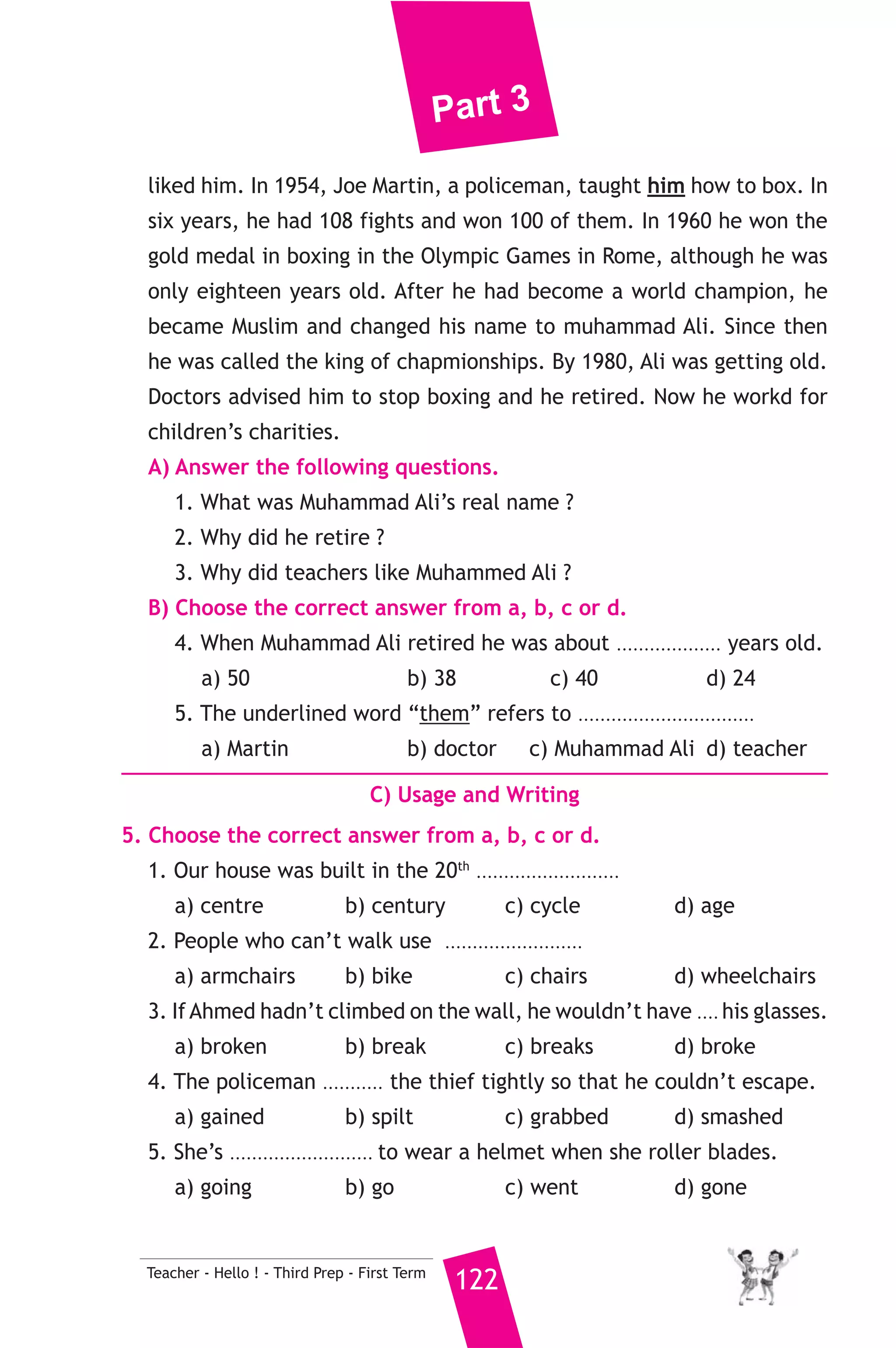Part 3 
سكندرية * 6) محافظة ا ) 
A) Language Functions 
1. Finish the following dialogue, between Kamal and Adel who has 
been to China. 
Kamal : Hellow, Adel. I haven’t seen you for a long time. Where have 
121 Teacher - Hello ! - Third Prep - First Term 
you been. 
Adel : I have been to China. 
Kamal : How long did you stay there ? 
Adel : ................................................(1).............................................. 
Kamal : ................................................(2)............................................. ? 
Adel : We stayed in a very comfortable hotel. 
Kamal : What did you buy from China ? 
Adel : ................................................(3).............................................. 
Kamal : I hope you enjoyed your time. 
2. Write what you would say in each of the following situations. 
1. Your friend has won a medal in swimming. 
2. The door bell is ringing and your brother is busy. 
3. You have lost your friend’s book. 
B) Reading Comprehension 
3. Read and match. 
(A) 
1. I used to be thin 
2. Tiffany ran into the house 
to 
3. The police moved the lorry 
4. A “patient” is a person who 
5. Can I use your dictionary, 
please ? 
(B) 
a) because it was blocking the road. 
b) is calm and waits for a long time. 
c) Certainly. Go ahead. 
d) a failure. 
e) but now I’m putting on weight. 
f) save her family from the fire. 
4. Read the following passage, then answer the questions. 
Cassius Caly, the greatest boxer in the world, was born in America 
in 1942. He was well-behaved, he had good manners and his teachers 
 
