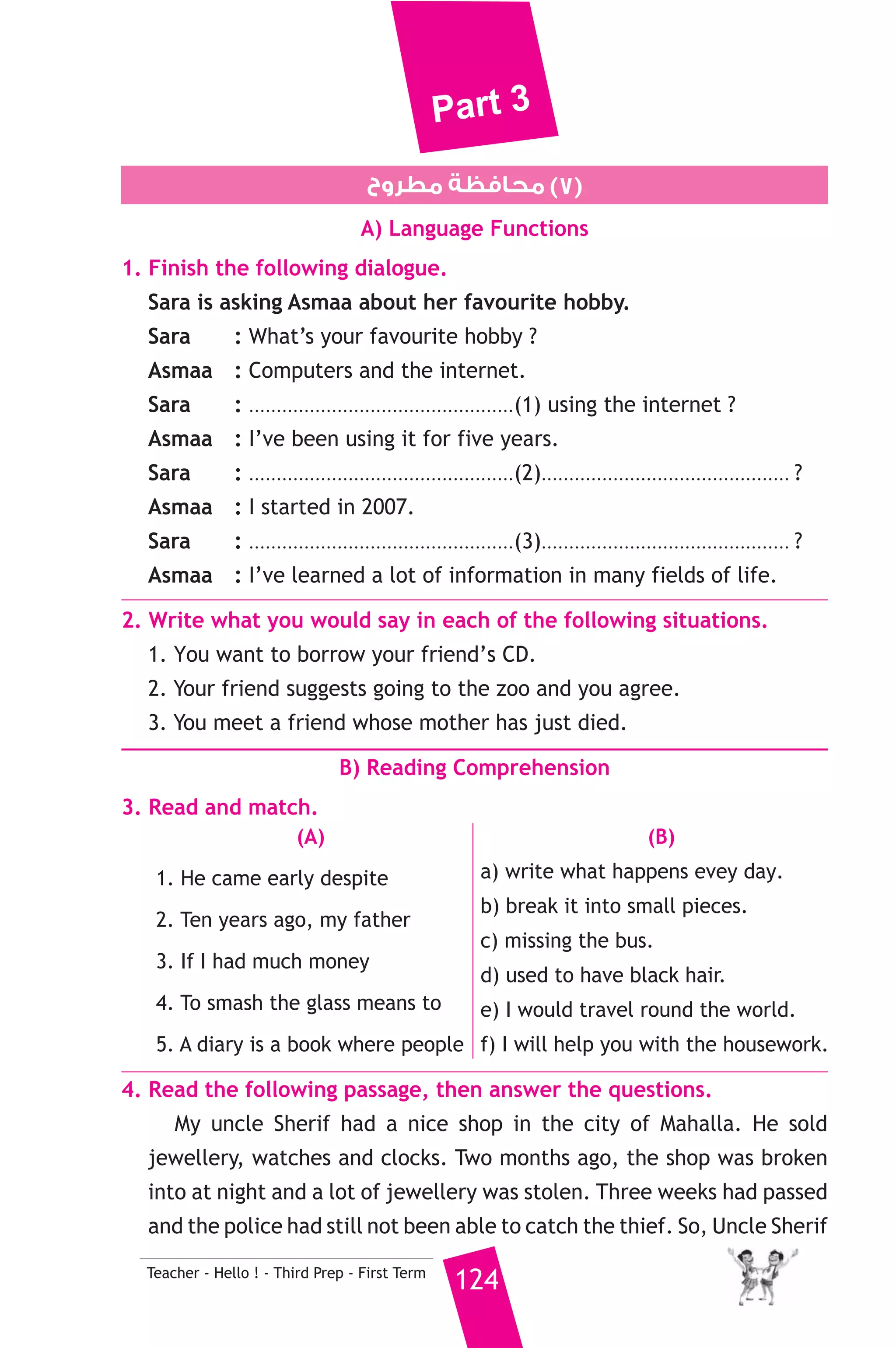 Part 3 
6. After we ........................... eating dinner, we watched a new film. 
a) finish b) had finished c) has finished d) finishing 
6. Rewrite the following sentences using the word(s) in brackets to 
give the same meaning. 
1. I haven’t seen him. He went to the USA a year ago. (since) 
2. This is the bag. My mother lost it. (which) 
3. Although he is wealthy, he never gives anything to the poor. 
(However) 
4. Walid was walking home from school when he fell under a train. 
(While) 
7. Read and correct the underlined words. 
1. He shut the bird with his gun. ( ..................... ) 
2. Modern planes have wide bodys. ( ..................... ) 
3. “Why doesn’t we go to the cinema ?” asked Maha. ( ..................... ) 
8. Write a paragraph of five (5) sentences on: 
“The importance of computer” 
computer — everywhere — school — hospitals / school — learn — use 
— computers / play — games — free time / do — research — internet / 
e-mails — friends — countries. 
D) The Reader 
9. A) Answer the following questions. 
1. What was written in the parchment ? 
2. How did they lower their supplies ? 
3. When did they become sure that the eastern passage was the the 
123 Teacher - Hello ! - Third Prep - First Term 
wrong choice ? 
B) Complete the following to make meaningful sentences. 
1. The professor said that he would neither eat nor sleep until he .. 
....................................... 
2. Axel was afraid the volcano would erupt and dreamed that ......... 
................................. 
 