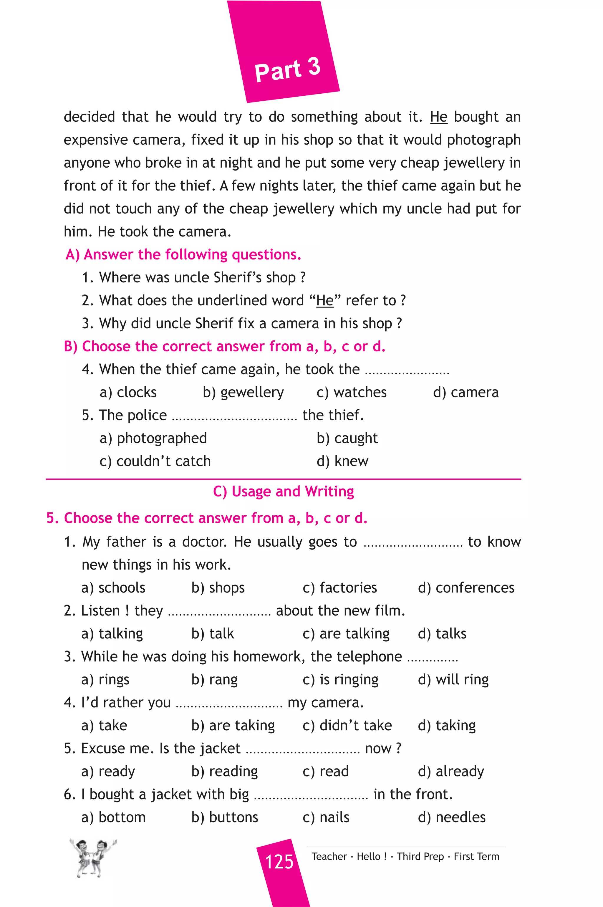 Part 3 
7) محافظة مطروح ) 
A) Language Functions 
1. Finish the following dialogue. 
Sara is asking Asmaa about her favourite hobby. 
Sara : What’s your favourite hobby ? 
Asmaa : Computers and the internet. 
Sara : ................................................(1) using the internet ? 
Asmaa : I’ve been using it for five years. 
Sara : ................................................(2)............................................. ? 
Asmaa : I started in 2007. 
Sara : ................................................(3)............................................. ? 
Asmaa : I’ve learned a lot of information in many fields of life. 
2. Write what you would say in each of the following situations. 
1. You want to borrow your friend’s CD. 
2. Your friend suggests going to the zoo and you agree. 
3. You meet a friend whose mother has just died. 
B) Reading Comprehension 
3. Read and match. 
(A) 
1. He came early despite 
2. Ten years ago, my father 
3. If I had much money 
4. To smash the glass means to 
5. A diary is a book where people 
Teacher - Hello ! - Third Prep - First Term 124 
(B) 
a) write what happens evey day. 
b) break it into small pieces. 
c) missing the bus. 
d) used to have black hair. 
e) I would travel round the world. 
f) I will help you with the housework. 
4. Read the following passage, then answer the questions. 
My uncle Sherif had a nice shop in the city of Mahalla. He sold 
jewellery, watches and clocks. Two months ago, the shop was broken 
into at night and a lot of jewellery was stolen. Three weeks had passed 
and the police had still not been able to catch the thief. So, Uncle Sherif 
 