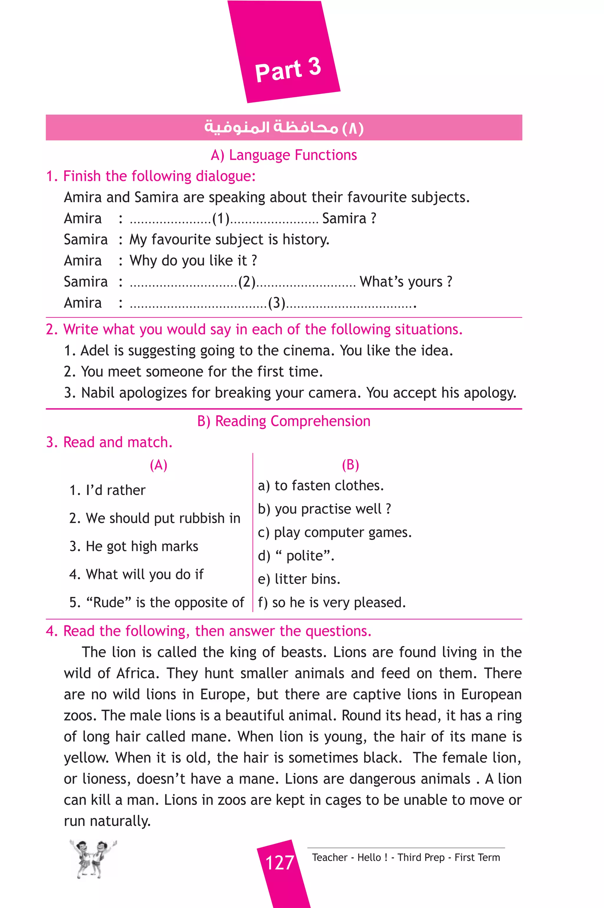 Part 3 
6. Rewrite the following sentences using the word(s) in brackets to 
give the same meaning. 
1. Samy did the washing up. He cleaned the house. (In addition) 
2. He phoned me. Then he went to the club. (As soon as) 
3. I cleaned my car a short time ago. (just) 
4. If I were you, I would study hard. (should) 
7. Read and correct the underlined words. 
1. How about visit the museum ? ( ..................... ) 
2. A seller is a person who travels and works at sea. ( ..................... ) 
3. In my onion, that man is brave. ( ..................... ) 
D) Usage and Writing 
8. Write paragraph of five (5) sentences on. 
“Passenger planes nowdays” 
Use the information in the table below : 
Bodies Passengers How far How fast entertainment 
wide 600 10.000 km without 
stopping 
Teacher - Hello ! - Third Prep - First Term 126 
880 km 
per hour 
music, TV, 
films 
D) The Reader 
9. A) Answer the following questions. 
1. Why was Axel going to burn the parchment ? 
2. Why didn’t they know which chimney would lead them to the 
centre of the earth ? 
3. What was the crater of Sneffels shaped like ? 
B) Complete the following to make meaningful sentences. 
1. To prepare for the journey, the professor and Axel packed .......... 
................................................. 
2. The rocks which the professor examined as they descended proved 
that ....................................................... 
 