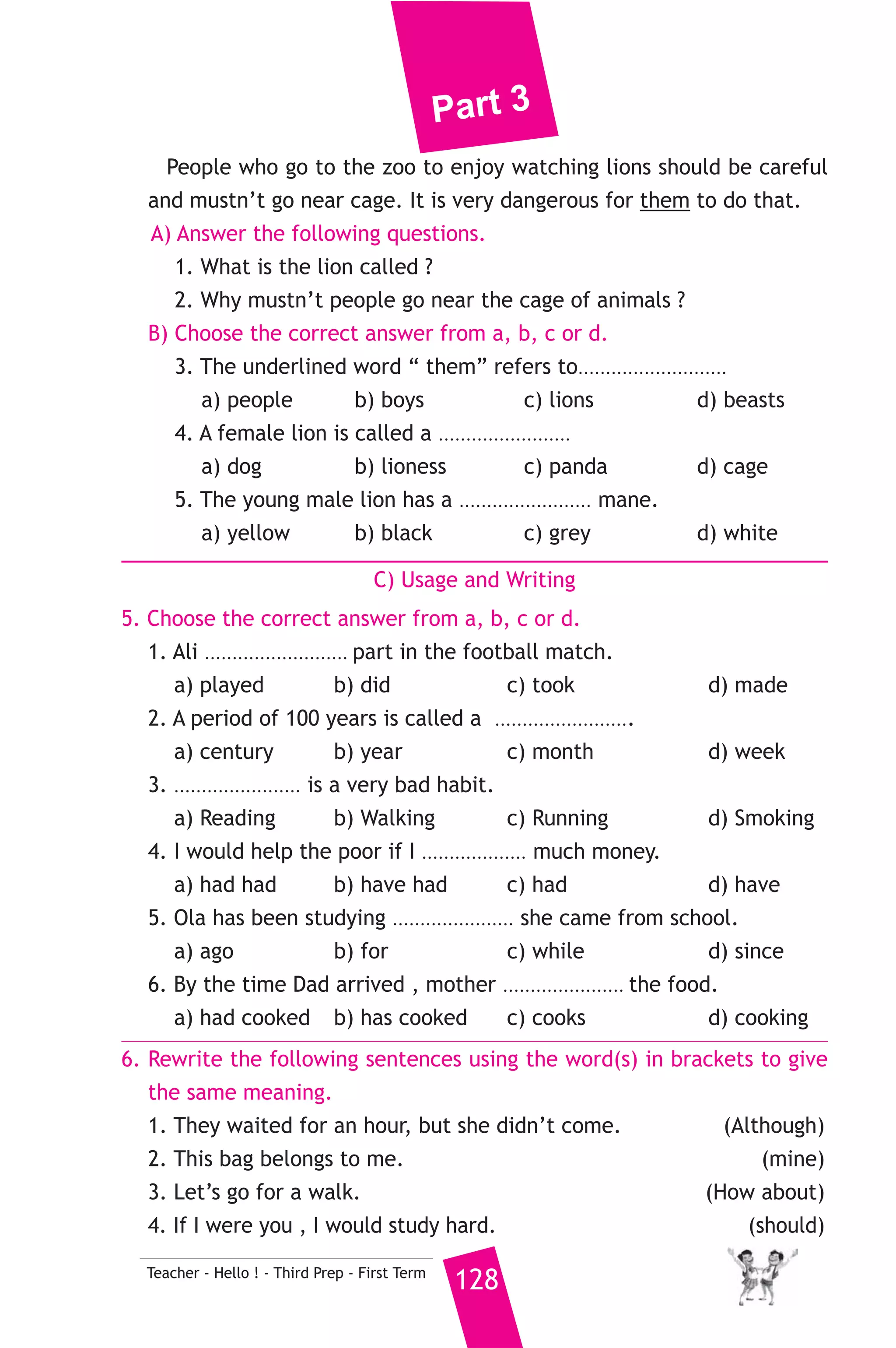 Part 3 
8) محافظة المنوفية ) 
A) Language Functions 
127 Teacher - Hello ! - Third Prep - First Term 
1. Finish the following dialogue: 
Amira and Samira are speaking about their favourite subjects. 
Amira : ......................(1)........................ Samira ? 
Samira : My favourite subject is history. 
Amira : Why do you like it ? 
Samira : .............................(2)........................... What’s yours ? 
Amira : .....................................(3)................................... 
2. Write what you would say in each of the following situations. 
1. Adel is suggesting going to the cinema. You like the idea. 
2. You meet someone for the first time. 
3. Nabil apologizes for breaking your camera. You accept his apology. 
B) Reading Comprehension 
3. Read and match. 
(A) 
1. I’d rather 
2. We should put rubbish in 
3. He got high marks 
4. What will you do if 
5. “Rude” is the opposite of 
(B) 
a) to fasten clothes. 
b) you practise well ? 
c) play computer games. 
d) “ polite”. 
e) litter bins. 
f) so he is very pleased. 
4. Read the following, then answer the questions. 
The lion is called the king of beasts. Lions are found living in the 
wild of Africa. They hunt smaller animals and feed on them. There 
are no wild lions in Europe, but there are captive lions in European 
zoos. The male lions is a beautiful animal. Round its head, it has a ring 
of long hair called mane. When lion is young, the hair of its mane is 
yellow. When it is old, the hair is sometimes black. The female lion, 
or lioness, doesn’t have a mane. Lions are dangerous animals . A lion 
can kill a man. Lions in zoos are kept in cages to be unable to move or 
run naturally. 
 