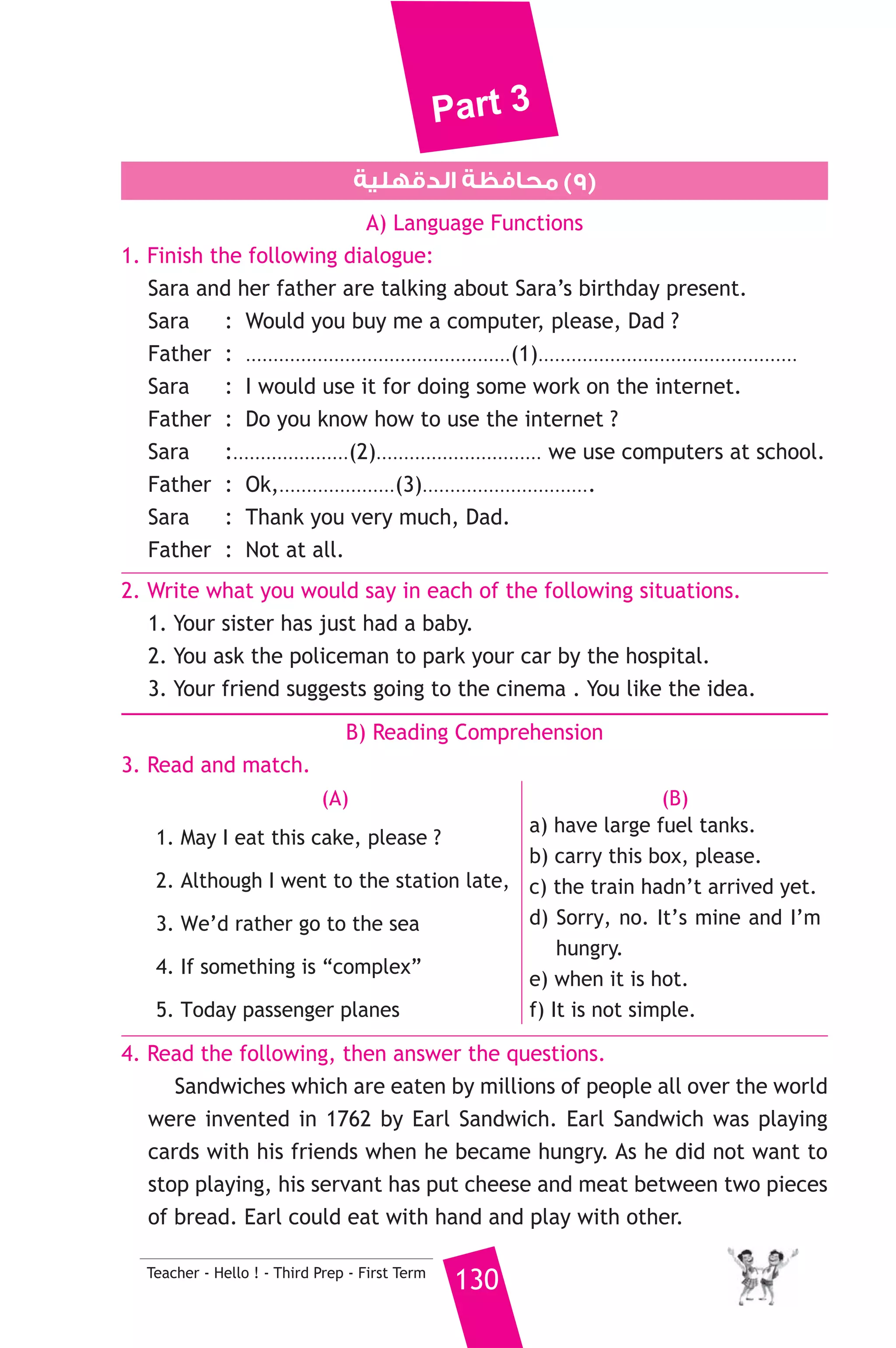 Part 3 
7. Read and correct the underlined words. 
1. Have you ever be to the museum ? ( ..................... ) 
2. I like tea with few sugar. ( ..................... ) 
3. During I was running , I fell down. ( ..................... ) 
8. Write a paragraph of five (5) sentences about Exercises: 
- You can use the information given in the table. 
129 Teacher - Hello ! - Third Prep - First Term 
Exercises 
How often 
you practise 
them 
Why they are 
important 
Wher you 
practise 
them 
When you 
practise 
them 
Useful for 
your bodies 
Three days a 
week 
Make our bodies 
strong 
In the 
club 
Aftre 
school or 
on holidays 
D) The Reader 
9. A) Answer the following questions. 
1. Why couldn’t the professor understand the writing of the 
parchment ? 
2. How did Axel and the professor feel about making a journey to 
the centre of the earth ? 
3. What did the rocks of the chimney’s walls prove to the 
professor ? 
B) Complete the following to make meaningful sentences. 
1. The crater of Sneffels is shaped like ................................................. 
............................................................................ 
2. Axel had to live with his uncle ............................................................ 
.................................................... 
( ∫hCG ΩôJ ) iOGóYEG 3 ájõ«ΠéfE’G á¨ΠdG ≥ëΠe `` 9Ω 
 