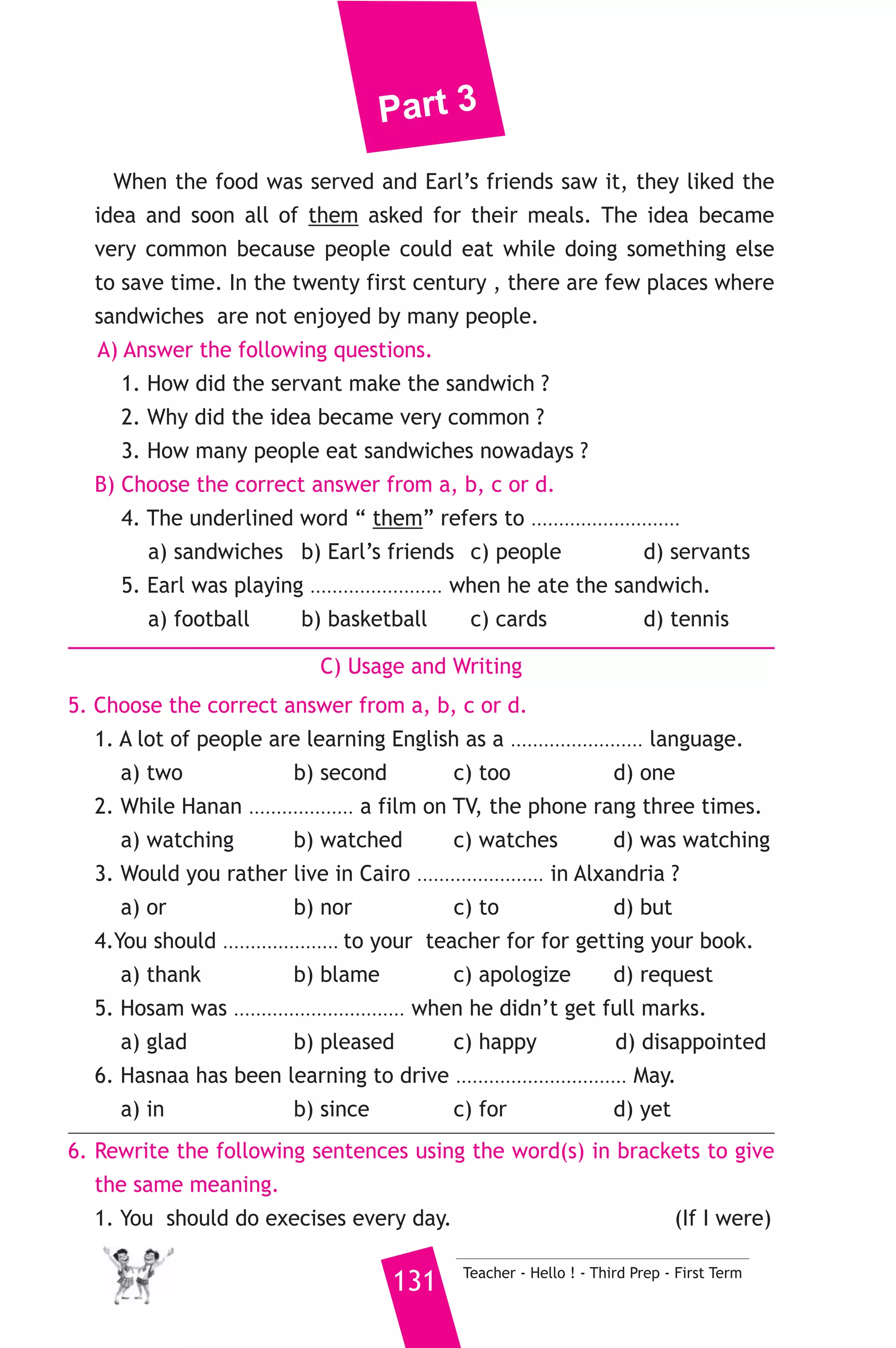 Part 3 
9) محافظة الدقهلية ) 
A) Language Functions 
1. Finish the following dialogue: 
Sara and her father are talking about Sara’s birthday present. 
Sara : Would you buy me a computer, please, Dad ? 
Father : ................................................(1)............................................... 
Sara : I would use it for doing some work on the internet. 
Father : Do you know how to use the internet ? 
Sara :.....................(2).............................. we use computers at school. 
Father : Ok,.....................(3)............................... 
Sara : Thank you very much, Dad. 
Father : Not at all. 
2. Write what you would say in each of the following situations. 
1. Your sister has just had a baby. 
2. You ask the policeman to park your car by the hospital. 
3. Your friend suggests going to the cinema . You like the idea. 
B) Reading Comprehension 
3. Read and match. 
(A) 
1. May I eat this cake, please ? 
2. Although I went to the station late, 
3. We’d rather go to the sea 
4. If something is “complex” 
5. Today passenger planes 
Teacher - Hello ! - Third Prep - First Term 130 
(B) 
a) have large fuel tanks. 
b) carry this box, please. 
c) the train hadn’t arrived yet. 
d) Sorry, no. It’s mine and I’m 
hungry. 
e) when it is hot. 
f) It is not simple. 
4. Read the following, then answer the questions. 
Sandwiches which are eaten by millions of people all over the world 
were invented in 1762 by Earl Sandwich. Earl Sandwich was playing 
cards with his friends when he became hungry. As he did not want to 
stop playing, his servant has put cheese and meat between two pieces 
of bread. Earl could eat with hand and play with other. 
 