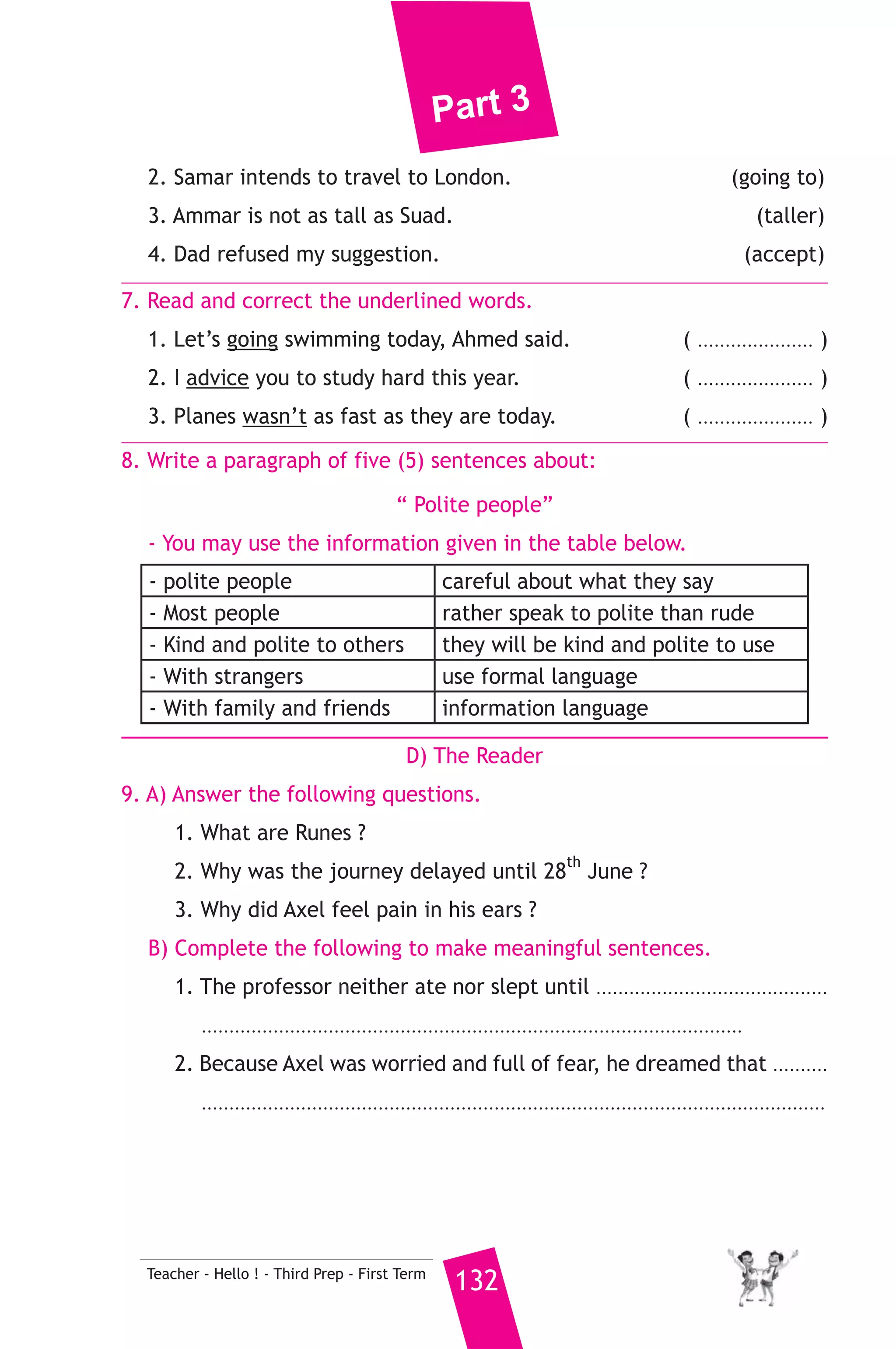 Part 3 
When the food was served and Earl’s friends saw it, they liked the 
idea and soon all of them asked for their meals. The idea became 
very common because people could eat while doing something else 
to save time. In the twenty first century , there are few places where 
sandwiches are not enjoyed by many people. 
A) Answer the following questions. 
1. How did the servant make the sandwich ? 
2. Why did the idea became very common ? 
3. How many people eat sandwiches nowadays ? 
B) Choose the correct answer from a, b, c or d. 
4. The underlined word “ them” refers to ........................... 
a) sandwiches b) Earl’s friends c) people d) servants 
5. Earl was playing ........................ when he ate the sandwich. 
a) football b) basketball c) cards d) tennis 
C) Usage and Writing 
5. Choose the correct answer from a, b, c or d. 
1. A lot of people are learning English as a ........................ language. 
a) two b) second c) too d) one 
2. While Hanan ................... a film on TV, the phone rang three times. 
a) watching b) watched c) watches d) was watching 
3. Would you rather live in Cairo ....................... in Alxandria ? 
a) or b) nor c) to d) but 
4.You should ..................... to your teacher for for getting your book. 
a) thank b) blame c) apologize d) request 
5. Hosam was ............................... when he didn’t get full marks. 
a) glad b) pleased c) happy d) disappointed 
6. Hasnaa has been learning to drive ............................... May. 
a) in b) since c) for d) yet 
6. Rewrite the following sentences using the word(s) in brackets to give 
the same meaning. 
1. You should do execises every day. (If I were) 
131 Teacher - Hello ! - Third Prep - First Term 
 