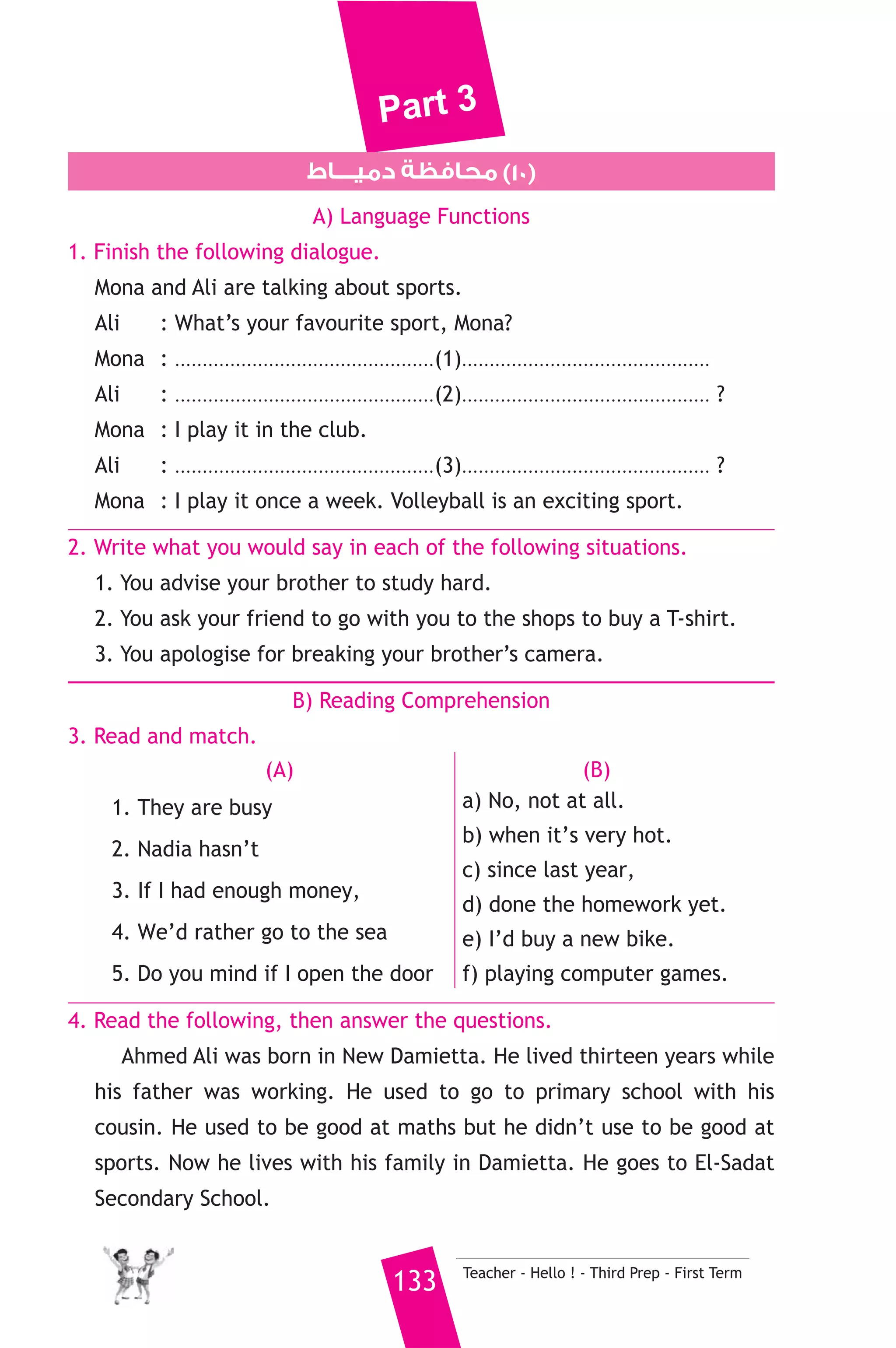 Part 3 
2. Samar intends to travel to London. (going to) 
3. Ammar is not as tall as Suad. (taller) 
4. Dad refused my suggestion. (accept) 
7. Read and correct the underlined words. 
1. Let’s going swimming today, Ahmed said. ( ..................... ) 
2. I advice you to study hard this year. ( ..................... ) 
3. Planes wasn’t as fast as they are today. ( ..................... ) 
8. Write a paragraph of five (5) sentences about: 
“ Polite people” 
- You may use the information given in the table below. 
- polite people careful about what they say 
- Most people rather speak to polite than rude 
- Kind and polite to others they will be kind and polite to use 
- With strangers use formal language 
- With family and friends information language 
D) The Reader 
9. A) Answer the following questions. 
1. What are Runes ? 
2. Why was the journey delayed until 28th June ? 
3. Why did Axel feel pain in his ears ? 
B) Complete the following to make meaningful sentences. 
1. The professor neither ate nor slept until .......................................... 
.................................................................................................. 
2. Because Axel was worried and full of fear, he dreamed that .......... 
................................................................................................................. 
Teacher - Hello ! - Third Prep - First Term 132 
 
