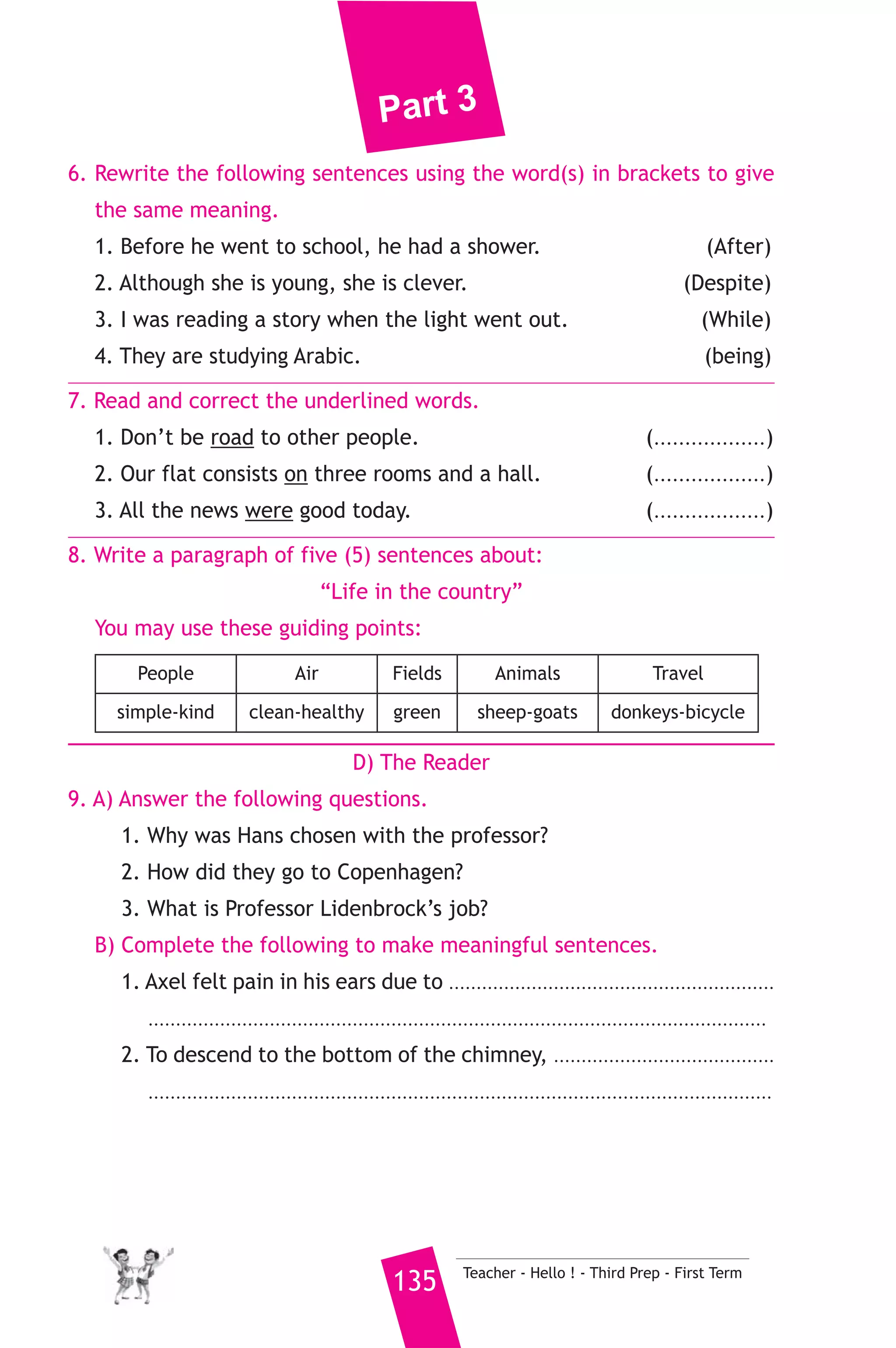 Part 3 
His favourite subjects are science and history. His best friend is 
Osama. He likes him because he makes him laugh. When he grows 
up, he wants to be a doctor like his uncle. He doesn’t want to be a 
businessman like his father. 
A) Answer the following questions. 
1. What’s Ahmed’s father? 
2. Who did he use to go to primary school with? 
3. Why does he like his friend, Osama? 
B) Choose the correct answer from a, b, c or d. 
4. Ahmed used to be good at ...................... when he was in primary 
school. 
a) history b) maths c) science d) English 
5. The underlined word “he” refers to ........................ 
a) Ahmed b) Ahmed’s father 
c) Ahmed’s uncle d) Ahmed’s friend 
C) Usage and Writing 
5. Choose the correct answer from a, b, c or d. 
1. By the time Dad arrived, Salma had ........................ all her food. 
a) eaten b) eat c) eating d) ate 
2. My jacket has three big ....................... . 
a) bottom b) buttons c) button d) bullets 
3. He ....................... in half an hour. 
a) came b) come c) will come d) coming 
4. There is a good ..................... at the end of the street. He makes 
trousers. 
a) teacher b) sailor c) tailor d) doctor 
5. I drink water when I’m ............................... 
a) tired b) hungry c) angry d) thirsty 
6. Hala .................... the juice over her clothes. 
a) spoiled b) split c) spilled d) spelled 
Teacher - Hello ! - Third Prep - First Term 134 
 