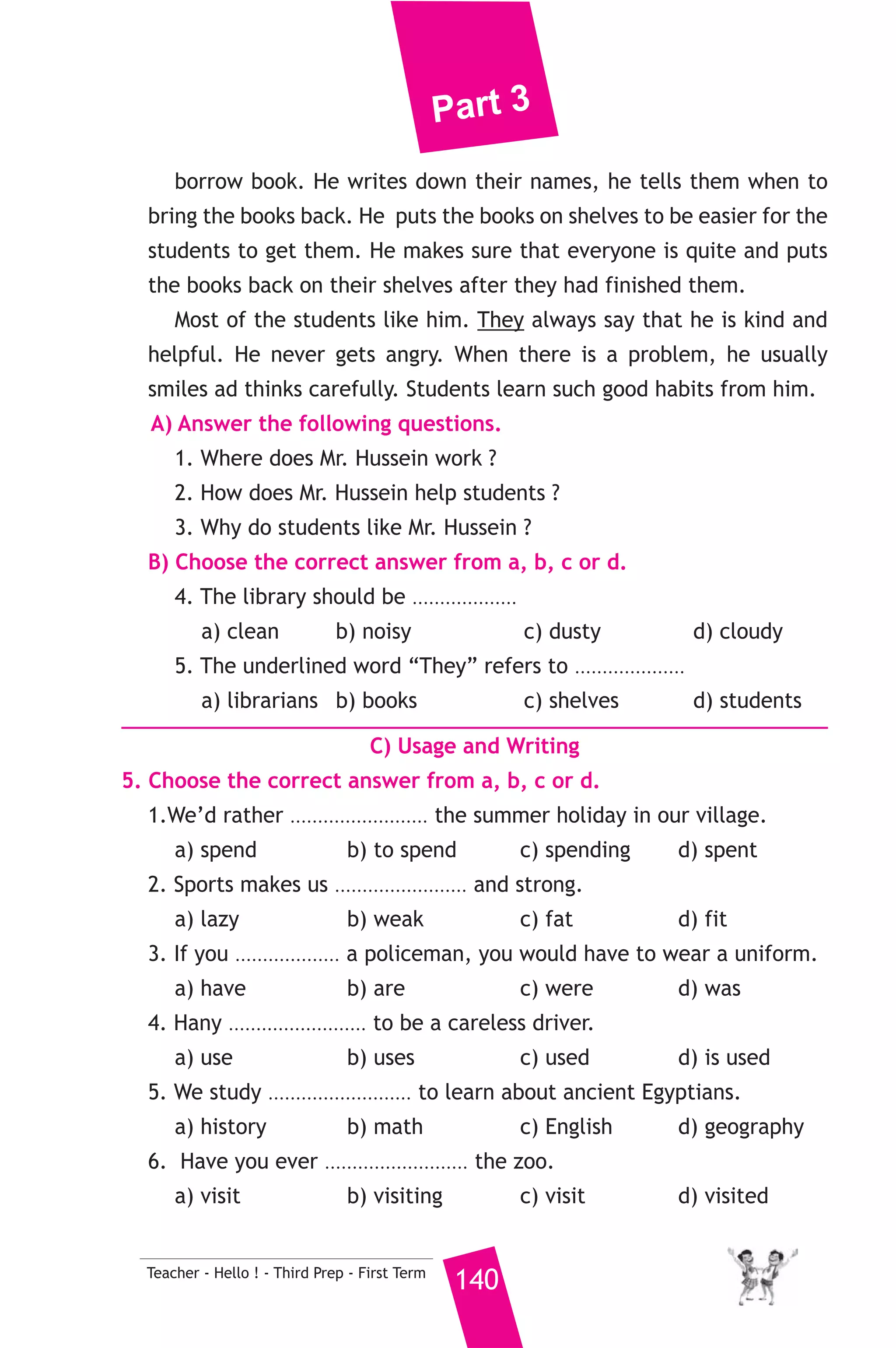 Part 3 
12 ) محافظة الشرقية ) 
A) Language Functions 
1. Finish the following dialogue: 
Shady is at a shoe shop. 
Shopkeeper : Hello! can I help you ? 
Shady : ..............................(1)............................................ 
Shopkeeper : ...............................(2)............................................ ? 
Shady : Size 42. 
Shopkeeper : Do you like them ? 
Shady : Yes I do, ............................(3)..................................... ? 
Shopkeeper : They are 99 pounds. 
Shady : OK. Thanks. Here is the money. 
Shopkeeper : Here you are. 
2. Write what you would say in each of the following situations. 
1. You suggest going to the cinema with a friend on Friday. 
2. You want to use your friend’s mobile. 
3. Your friend has passed his exams. 
B) Reading Comprehension 
139 Teacher - Hello ! - Third Prep - First Term 
3. Read and match. 
(A) 
1. My father gave me a present 
2. When I grow up, 
3. We should keep our room 
4. Be careful when 
5. Do you mind if 
(B) 
a) clean and tidy. 
b) you cross a busy road. 
c) I turn on the TV. 
d) on my birthday. 
e) that we kept watching it on TV. 
f) I’d like to be a doctor. 
4. Read the following, then answer the questions. 
Mr. Hussein is a very good man. He is a librarian. He works in a place 
that is full of books, magazines and dictionaries. He helps the students 
to find the books they want to read. Every day, students come and 
 