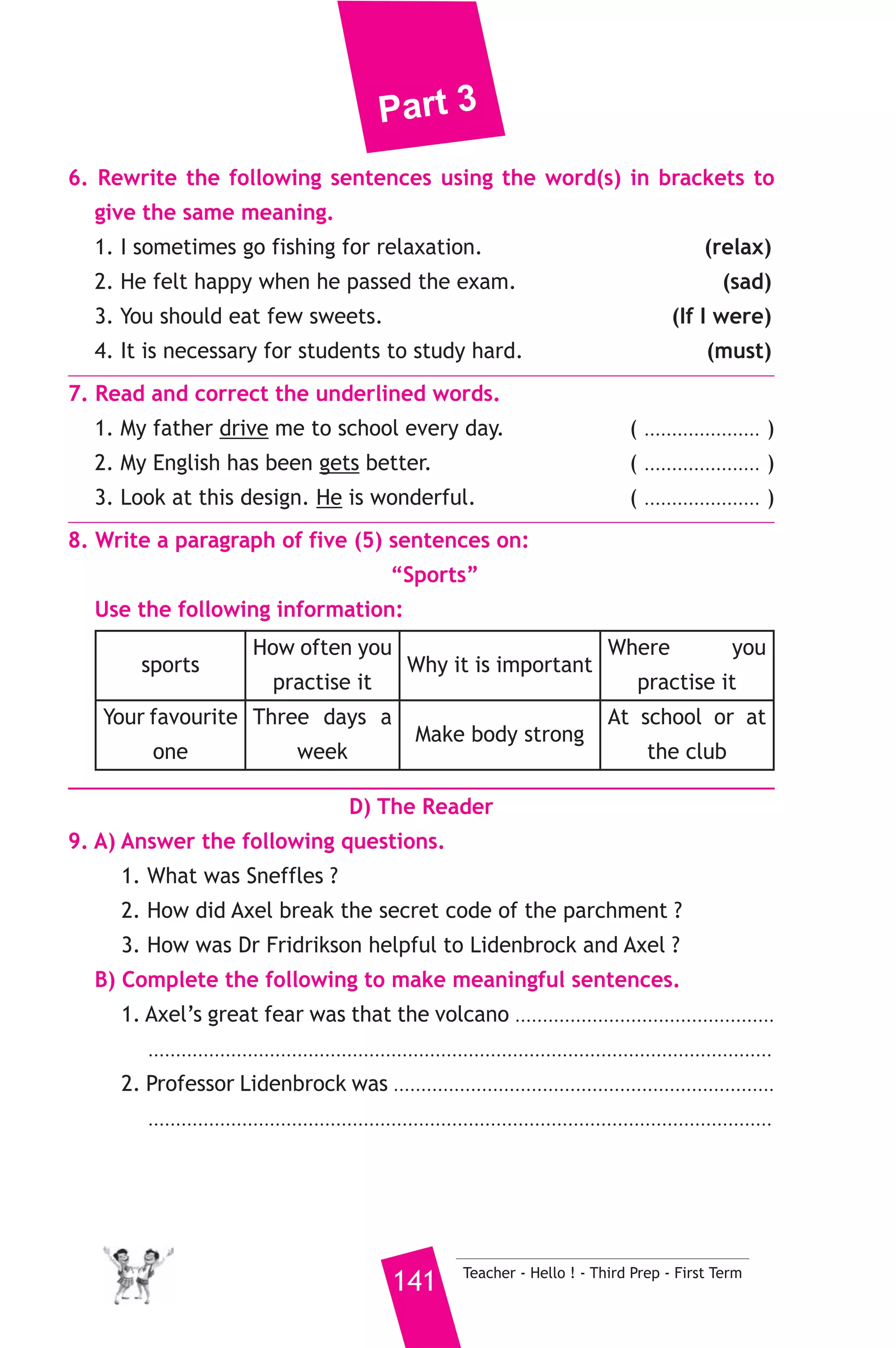 Part 3 
borrow book. He writes down their names, he tells them when to 
bring the books back. He puts the books on shelves to be easier for the 
students to get them. He makes sure that everyone is quite and puts 
the books back on their shelves after they had finished them. 
Most of the students like him. They always say that he is kind and 
helpful. He never gets angry. When there is a problem, he usually 
smiles ad thinks carefully. Students learn such good habits from him. 
A) Answer the following questions. 
1. Where does Mr. Hussein work ? 
2. How does Mr. Hussein help students ? 
3. Why do students like Mr. Hussein ? 
B) Choose the correct answer from a, b, c or d. 
4. The library should be ................... 
a) clean b) noisy c) dusty d) cloudy 
5. The underlined word “They” refers to .................... 
a) librarians b) books c) shelves d) students 
C) Usage and Writing 
5. Choose the correct answer from a, b, c or d. 
1.We’d rather ......................... the summer holiday in our village. 
a) spend b) to spend c) spending d) spent 
2. Sports makes us ........................ and strong. 
a) lazy b) weak c) fat d) fit 
3. If you ................... a policeman, you would have to wear a uniform. 
a) have b) are c) were d) was 
4. Hany ......................... to be a careless driver. 
a) use b) uses c) used d) is used 
5. We study .......................... to learn about ancient Egyptians. 
a) history b) math c) English d) geography 
6. Have you ever .......................... the zoo. 
a) visit b) visiting c) visit d) visited 
Teacher - Hello ! - Third Prep - First Term 140 
 