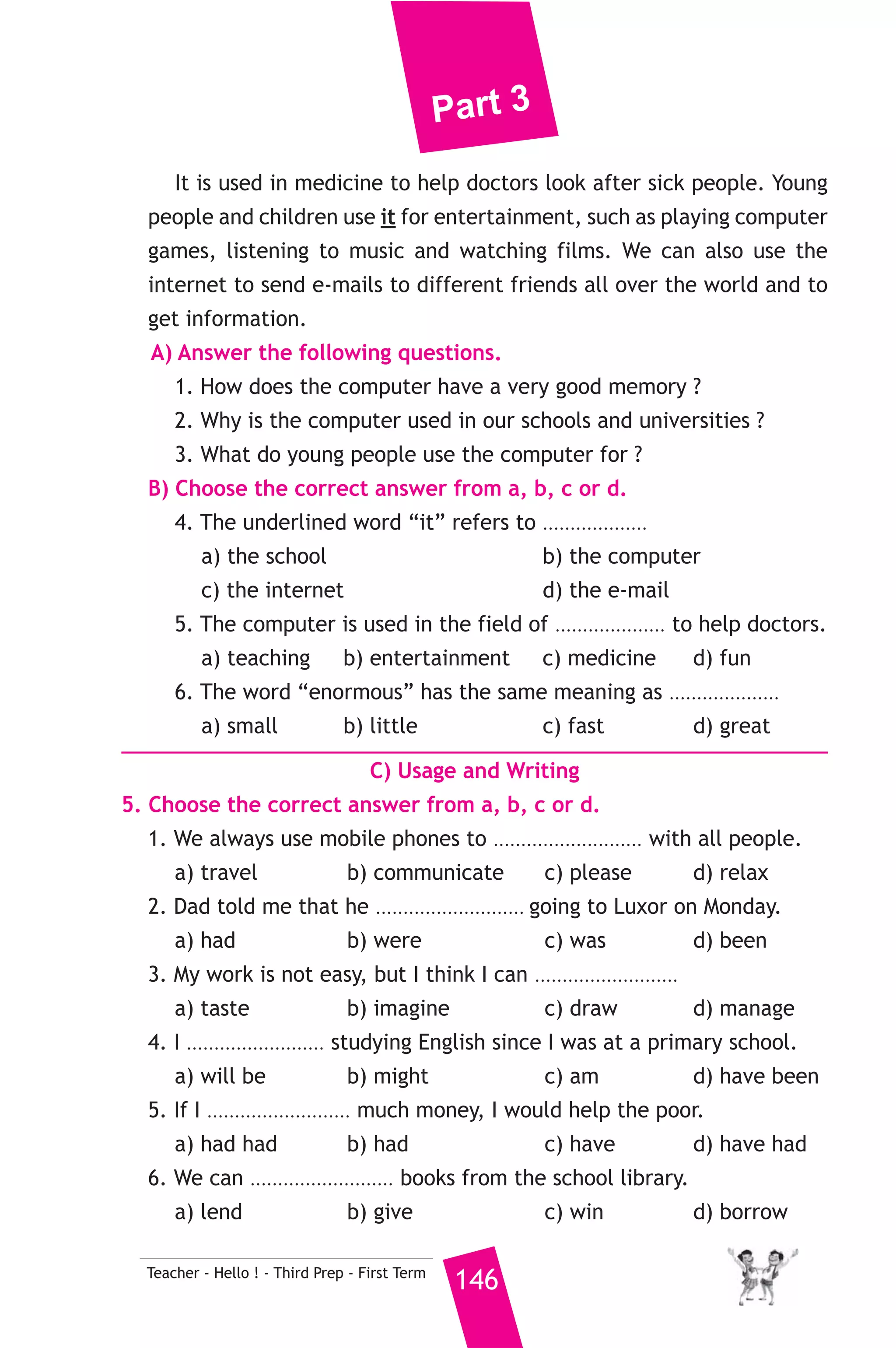 Part 3 
14 ) محافظة بور سعيد ) 
A) Language Functions 
1. Finish the following dialogue. 
Usama meets a tourist on his way back from school. 
Usama : Welcome to Port-Said. Where do you come from? 
Tourist : .............................................(1)................................................... 
Usama : How long will you stay in Port-Said? 
Tourist : .............................................(2)................................................... 
Usama : .............................................(3)..................................................? 
Tourist : I visited the Suez Canal and Port-Said museum. 
Usama : I wish you a nice stay in our beautiful city. 
Tourist : Thank you. 
2. Write what you would say in each of the following situations. 
1. You and your friend would like to spend a good time. You suggest 
145 Teacher - Hello ! - Third Prep - First Term 
going to the cinema. 
2. Your brother eats too much ice-cream. You give him advice. 
3. You apologize to your teacher for coming late. 
B) Reading Comprehension 
3. Read and match. 
(A) 
1. The opposite of “simple” is 
2. The boy was worried because 
3. The traffic policeman asked me 
4. Children never lie, 
5. This land is fertile, 
(B) 
a) they always tell the truth. 
b) it produces good crops. 
c) No, not at all. 
d) he didn’t find his keys. 
e) complex. 
f) not to park here. 
4. Read the following, then answer the questions. 
The computer is one of the greatest modern inventions. It is very 
useful and important in all fields of our life because it has a very good 
memory and can store an enormous amount of information. It can 
do difficult problems in a very short time. The computer has a great 
effect on learning, so it is used in our schools and universities to make 
teaching and learning easier and more enjoyable. 
 