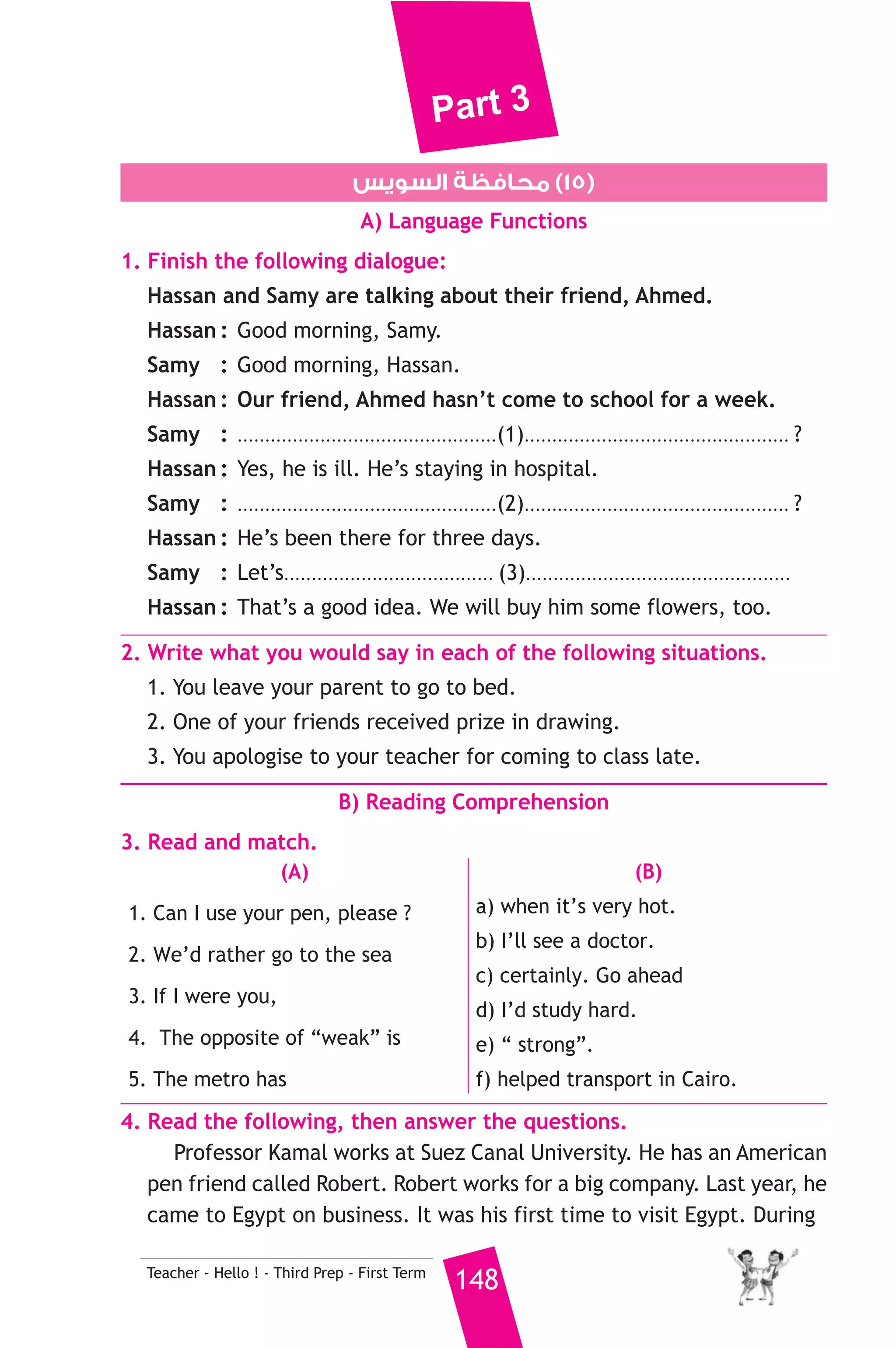 Part 3 
6. Rewrite the following sentences using the word(s) in brackets to 
give the same meaning. 
1. He did his homework, then he went for a walk. (After) 
2. They are eating the meal at the moment. (being) 
3. I mixed sugar, milk, and flour to make biscuits. (by mixing) 
4. I’d like to eat fish. (’d rather) 
7. Read and correct the underlined words. 
1. Despite the book is cheap, I won’t buy it. ( ..................... ) 
2. In my opinion, smoking is a very healthy habit. ( ..................... ) 
3. Samy hasn’t got something in his hand. ( ..................... ) 
8. Write a paragraph of five sentences on : “My favourite Sport”. 
Using the following guiding points: 
sport practicing it equipment trainer importance 
cycling at the club and on 
147 Teacher - Hello ! - Third Prep - First Term 
the beach 
a bicycle and 
a helmet 
my cousin fit and strong 
D) The Reader 
9. A) Answer the following questions. 
1. How was Dr. Fridrikson helpful to Axel and his uncle? 
2. What did the letters “A. S.” stand for? 
3. The professor told Axel they were 200 kilometres west of their 
starting point. What did it mean ? 
B) Complete the following to make meaningful sentences. 
1. Axel wanted to burn the parchment because .................................... 
................................................................................................................ 
2. The rocks which the professor saw proved that ................................ 
............................................................................................................... 
 