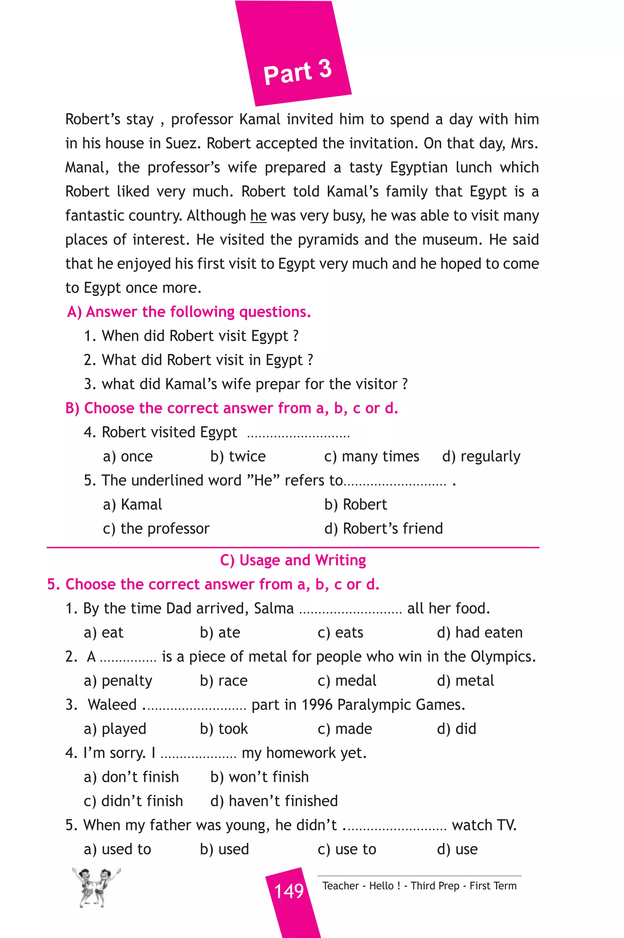 Part 3 
15 ) محافظة السويس ) 
A) Language Functions 
1. Finish the following dialogue: 
Hassan and Samy are talking about their friend, Ahmed. 
Hassan : Good morning, Samy. 
Samy : Good morning, Hassan. 
Hassan : Our friend, Ahmed hasn’t come to school for a week. 
Samy : ...............................................(1)................................................ ? 
Hassan : Yes, he is ill. He’s staying in hospital. 
Samy : ...............................................(2)................................................ ? 
Hassan : He’s been there for three days. 
Samy : Let’s...................................... (3)................................................ 
Hassan : That’s a good idea. We will buy him some flowers, too. 
2. Write what you would say in each of the following situations. 
1. You leave your parent to go to bed. 
2. One of your friends received prize in drawing. 
3. You apologise to your teacher for coming to class late. 
B) Reading Comprehension 
3. Read and match. 
(A) 
1. Can I use your pen, please ? 
2. We’d rather go to the sea 
3. If I were you, 
4. The opposite of “weak” is 
5. The metro has 
Teacher - Hello ! - Third Prep - First Term 148 
(B) 
a) when it’s very hot. 
b) I’ll see a doctor. 
c) certainly. Go ahead 
d) I’d study hard. 
e) “ strong”. 
f) helped transport in Cairo. 
4. Read the following, then answer the questions. 
Professor Kamal works at Suez Canal University. He has an American 
pen friend called Robert. Robert works for a big company. Last year, he 
came to Egypt on business. It was his first time to visit Egypt. During 
 