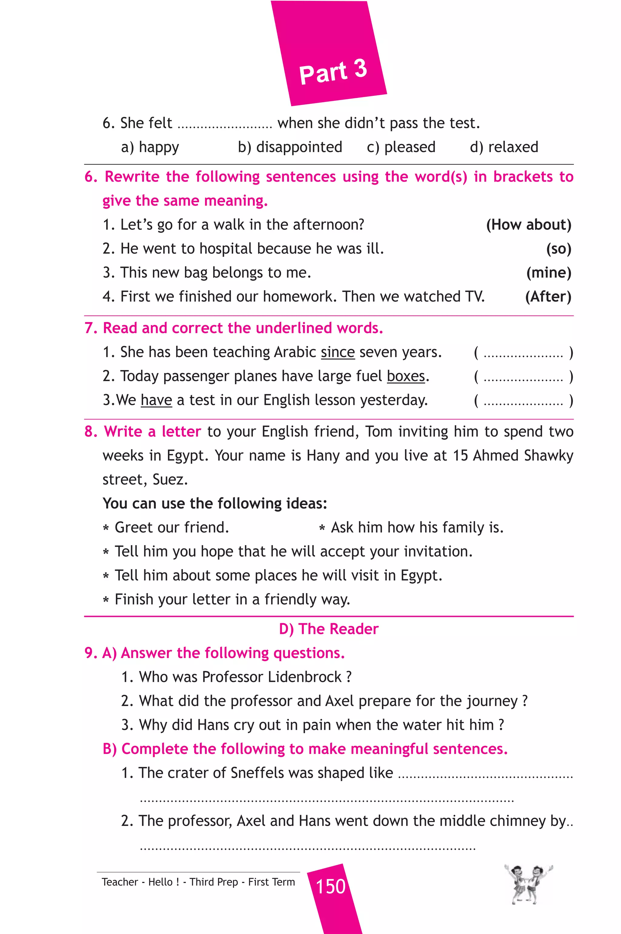 Part 3 
Robert’s stay , professor Kamal invited him to spend a day with him 
in his house in Suez. Robert accepted the invitation. On that day, Mrs. 
Manal, the professor’s wife prepared a tasty Egyptian lunch which 
Robert liked very much. Robert told Kamal’s family that Egypt is a 
fantastic country. Although he was very busy, he was able to visit many 
places of interest. He visited the pyramids and the museum. He said 
that he enjoyed his first visit to Egypt very much and he hoped to come 
to Egypt once more. 
A) Answer the following questions. 
1. When did Robert visit Egypt ? 
2. What did Robert visit in Egypt ? 
3. what did Kamal’s wife prepar for the visitor ? 
B) Choose the correct answer from a, b, c or d. 
4. Robert visited Egypt ........................... 
a) once b) twice c) many times d) regularly 
5. The underlined word ”He” refers to........................... . 
a) Kamal b) Robert 
c) the professor d) Robert’s friend 
C) Usage and Writing 
5. Choose the correct answer from a, b, c or d. 
1. By the time Dad arrived, Salma ........................... all her food. 
a) eat b) ate c) eats d) had eaten 
2. A ............... is a piece of metal for people who win in the Olympics. 
a) penalty b) race c) medal d) metal 
3. Waleed ........................... part in 1996 Paralympic Games. 
a) played b) took c) made d) did 
4. I’m sorry. I .................... my homework yet. 
a) don’t finish b) won’t finish 
c) didn’t finish d) haven’t finished 
5. When my father was young, he didn’t ........................... watch TV. 
a) used to b) used c) use to d) use 
149 Teacher - Hello ! - Third Prep - First Term 
 
