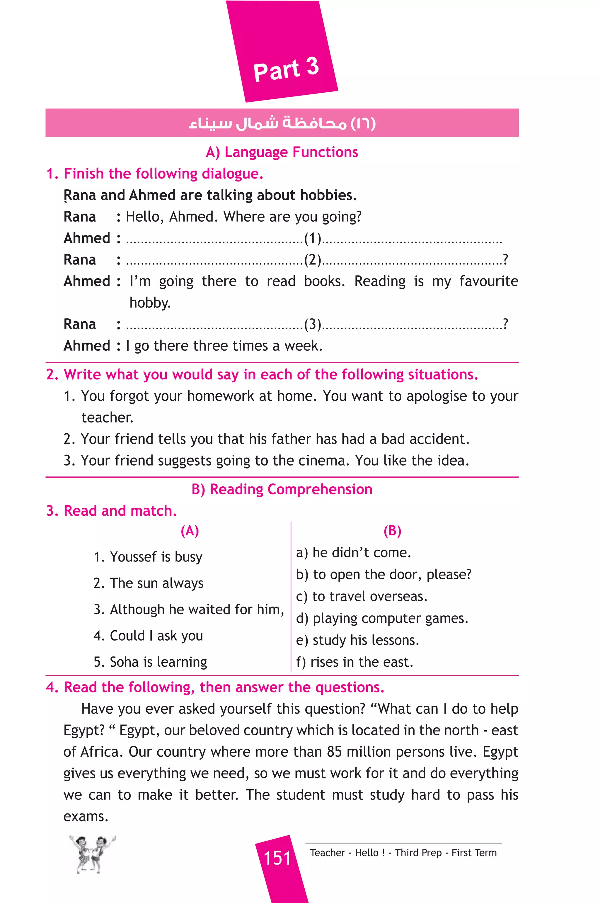 Part 3 
6. She felt ......................... when she didn’t pass the test. 
a) happy b) disappointed c) pleased d) relaxed 
6. Rewrite the following sentences using the word(s) in brackets to 
give the same meaning. 
1. Let’s go for a walk in the afternoon? (How about) 
2. He went to hospital because he was ill. (so) 
3. This new bag belongs to me. (mine) 
4. First we finished our homework. Then we watched TV. (After) 
7. Read and correct the underlined words. 
1. She has been teaching Arabic since seven years. ( ..................... ) 
2. Today passenger planes have large fuel boxes. ( ..................... ) 
3.We have a test in our English lesson yesterday. ( ..................... ) 
8. Write a letter to your English friend, Tom inviting him to spend two 
weeks in Egypt. Your name is Hany and you live at 15 Ahmed Shawky 
street, Suez. 
You can use the following ideas: 
* Greet our friend. * Ask him how his family is. 
* Tell him you hope that he will accept your invitation. 
* Tell him about some places he will visit in Egypt. 
* Finish your letter in a friendly way. 
D) The Reader 
9. A) Answer the following questions. 
1. Who was Professor Lidenbrock ? 
2. What did the professor and Axel prepare for the journey ? 
3. Why did Hans cry out in pain when the water hit him ? 
B) Complete the following to make meaningful sentences. 
1. The crater of Sneffels was shaped like .............................................. 
.................................................................................................. 
2. The professor, Axel and Hans went down the middle chimney by.. 
........................................................................................ 
Teacher - Hello ! - Third Prep - First Term 150 
 