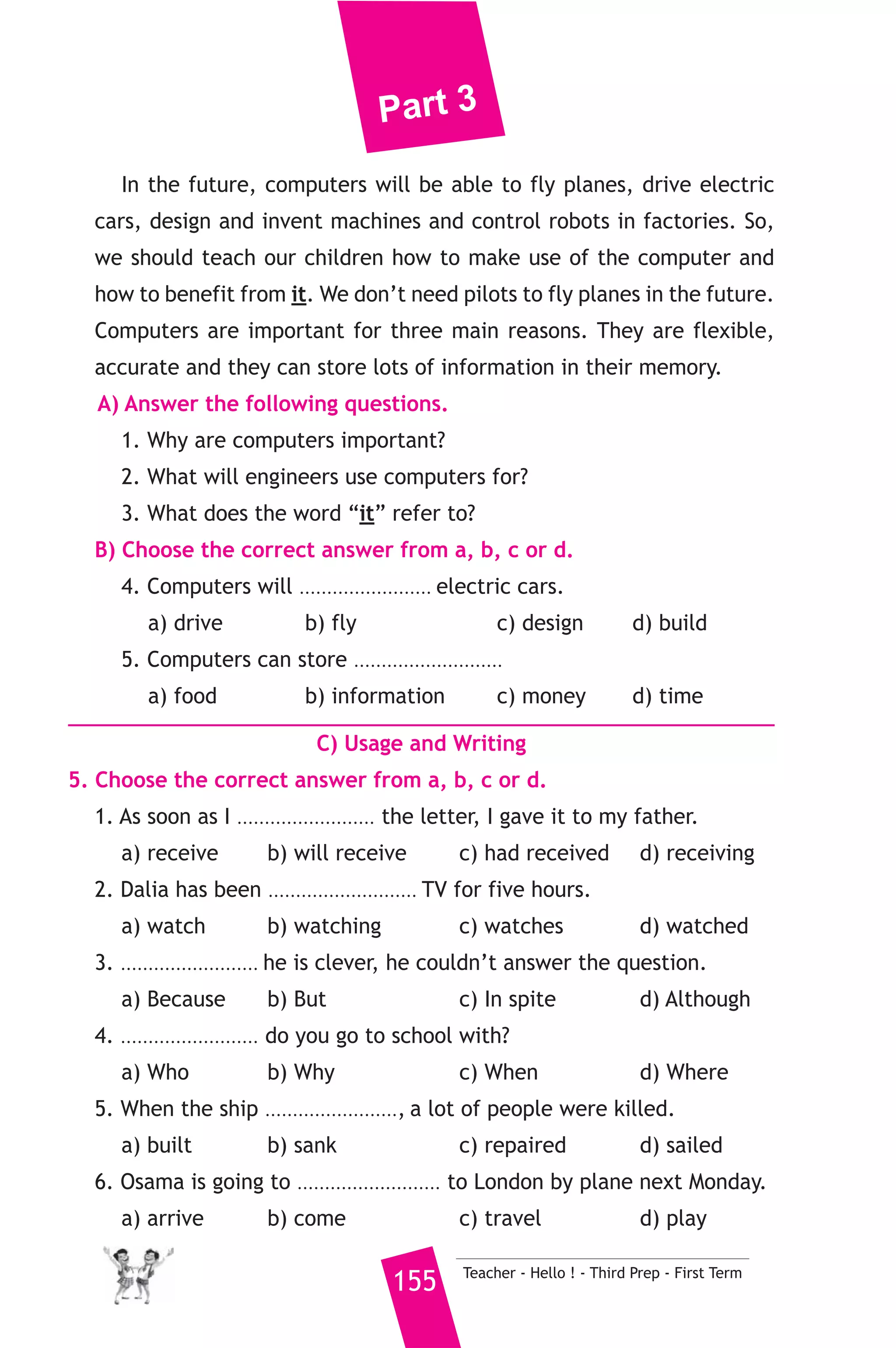 Part 3 
17 ) محافظة ) 
A) Language Functions 
1. Finish the following dialogue. 
Dina meets a Japanese tourist. 
Dina : Welcome to Egypt. Do you speak English? 
Tourist : Yes, I do. 
Dina : Where do you come from? 
Tourist : ................................................(1)................................................ 
Dina : ................................................(2).............................................. ? 
Tourist : I will stay here for two weeks. 
Dina : What places will you visit? 
Tourist : ................................................(3)............................................... 
Dina : Have a nice stay in Egypt. 
2. Write what you would say in each of the following situations. 
1. You suggest going to the club. 
2. You apologize to your teacher for coming to school late. 
3. You ask the policeman to tell you the way to the station. 
B) Reading Comprehension 
3. Read and match. 
(A) 
1. I haven’t seen him 
2. If I were you, 
3. The opposite of “kind” 
4. I’m learning English to 
5. My uncle works as 
Teacher - Hello ! - Third Prep - First Term 154 
(B) 
a) a doctor. 
b) since we were at school. 
c) travel overseas. 
d) I would buy a computer. 
e) is “unkind”. 
f) “not usual”. 
4. Read the following, then answer the questions. 
We are living at the age of computers. They are now used in hospitals, 
schools, factories, banks and different fields of life. Engineers use them 
to design buildings and bridges. Doctors depend on them to examine 
patients and analyse their blood samples. 
 