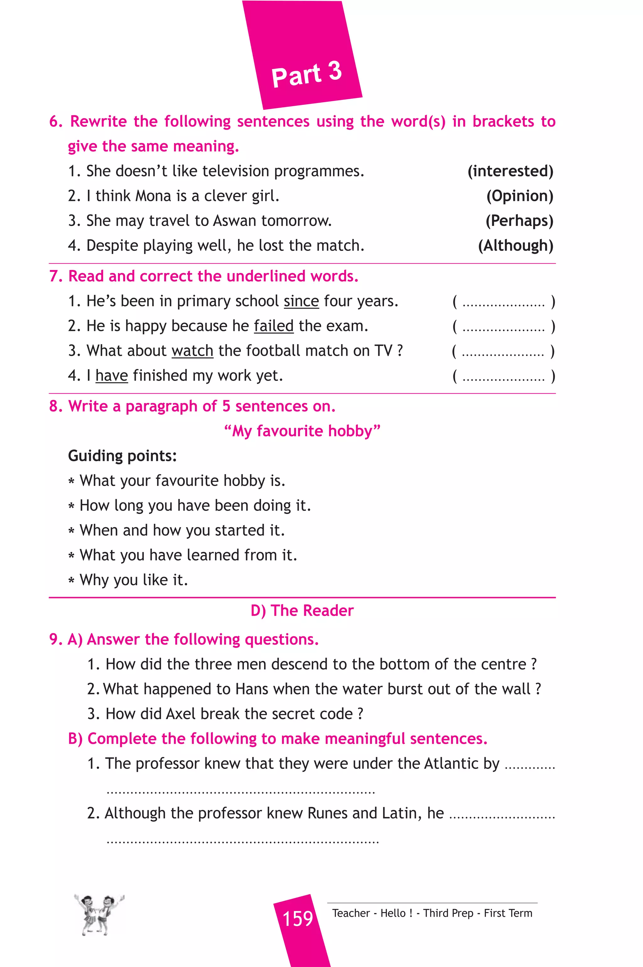 Part 3 
and sometimes from seas and lakes after removing salt from their 
water. People use fresh water in drinking, washing, cooking, watering 
plants and other daily things. Dams have been built in Egypt and other 
countries to store water behind them to use it in time of need. We also 
get fish which is one of the most important and useful kind of food 
from the water of rivers, seas and lakes. We should be careful about 
using water because there will be shortage of water in the future. 
A) Answer the following questions. 
1. How can man get water ? 
2. What are the uses of fresh water ? 
3. Why should we be careful about using water ? 
B) Choose the correct answer from a, b, c or d. 
4. Dams are built to ....................... water. 
a) store b) waste c) finish d) fill 
5. The underlined word “It” refers to ....................... 
a) the High Dam b) water c) salty water d) food 
C) Usage and Writing 
5. Choose the correct answer from a, b, c or d. 
1. By the time I was 16 years old, I ..................... how to drive a car. 
a) learned b) learn c) learning d) had learned 
2. Egypt .................... cotton, fruits and vegetables to Europe. 
a) gets b) imports c) buys d) exports 
3. If he had arrived at the station on time, he ....... the train to Cairo. 
a) will catch b) will be catching 
c) would have caught d) would catch 
4. The sun ........................... us heat and light. 
a) give b) gave c) gives d) given 
5. My father is going to ........................ to London by plane next month. 
a) arrive b) take c) come d) travel 
6. Mr brother Ahmed will attend a ........................ in Cairo tomorrow. 
a) customer b) company c) country d) conference 
Teacher - Hello ! - Third Prep - First Term 158 
 