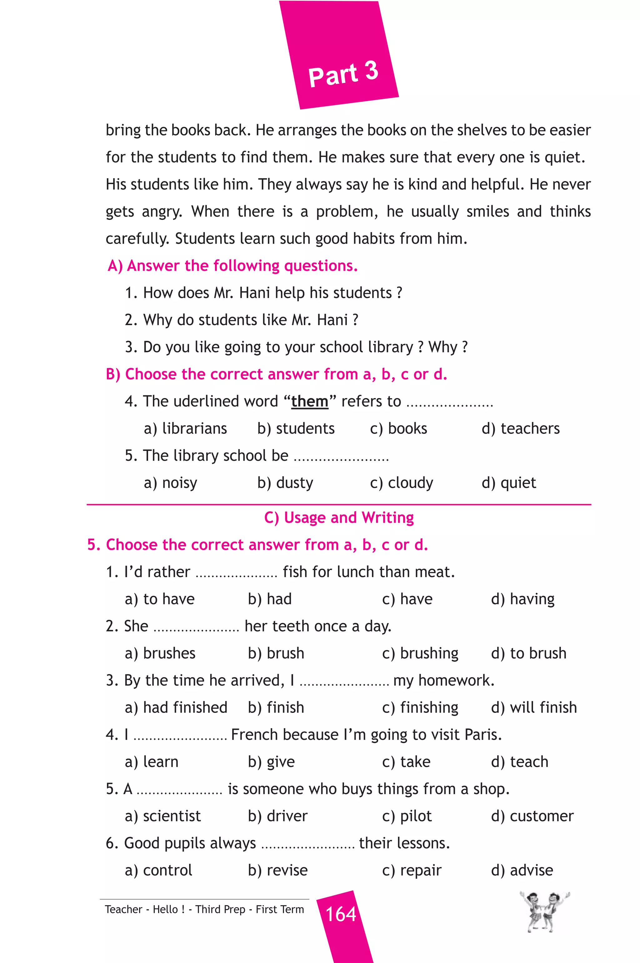 Part 3 
20 ) محافظة المنيا ) 
A) Language Functions 
1. Finish the following dialogue. 
Amr is asking Ahmed about his family. 
Amr : What does your father do Ahmed ? 
Ahmed : My father is a doctor. 
Amr : .............................................(1)............................................. ? 
Ahmed : At Minia Public Hospital. 
Amr : Is it far from your house ? 
Ahmed : .............................................(2)............................................. 
Amr : .............................................(2)............................................. ? 
Ahmed : In his car. 
2. Write what you would say in each of the following situations. 
1. You suggest going to the club with a friend on Friday. 
2. Your friend has lost his mobile phone. 
3. It’s hot in here and your sister says, “Do you mind if I open the 
163 Teacher - Hello ! - Third Prep - First Term 
window ?” 
B) Reading Comprehension 
3. Read and match. 
(A) 
1. When I grow up, 
2. We usually go to the beach 
3. The oposite of “rude” 
4. Children are fond of 
5. If I had enough money 
(B) 
a) is polite. 
b) I’d buy a new bike. 
c) playing computer games. 
d) I want to be a pilot. 
e) when it is hot. 
f) is clever. 
4. Read the following, then answer the questions. 
My neighbour, Mr Hani is a very good man. He is a librarian. He 
works in a place full of books, magazines and dictionaries. He helps his 
students to find the books they like to read. Evey day, students come 
and borrow books. He writes down their names. He tells them when to 
 