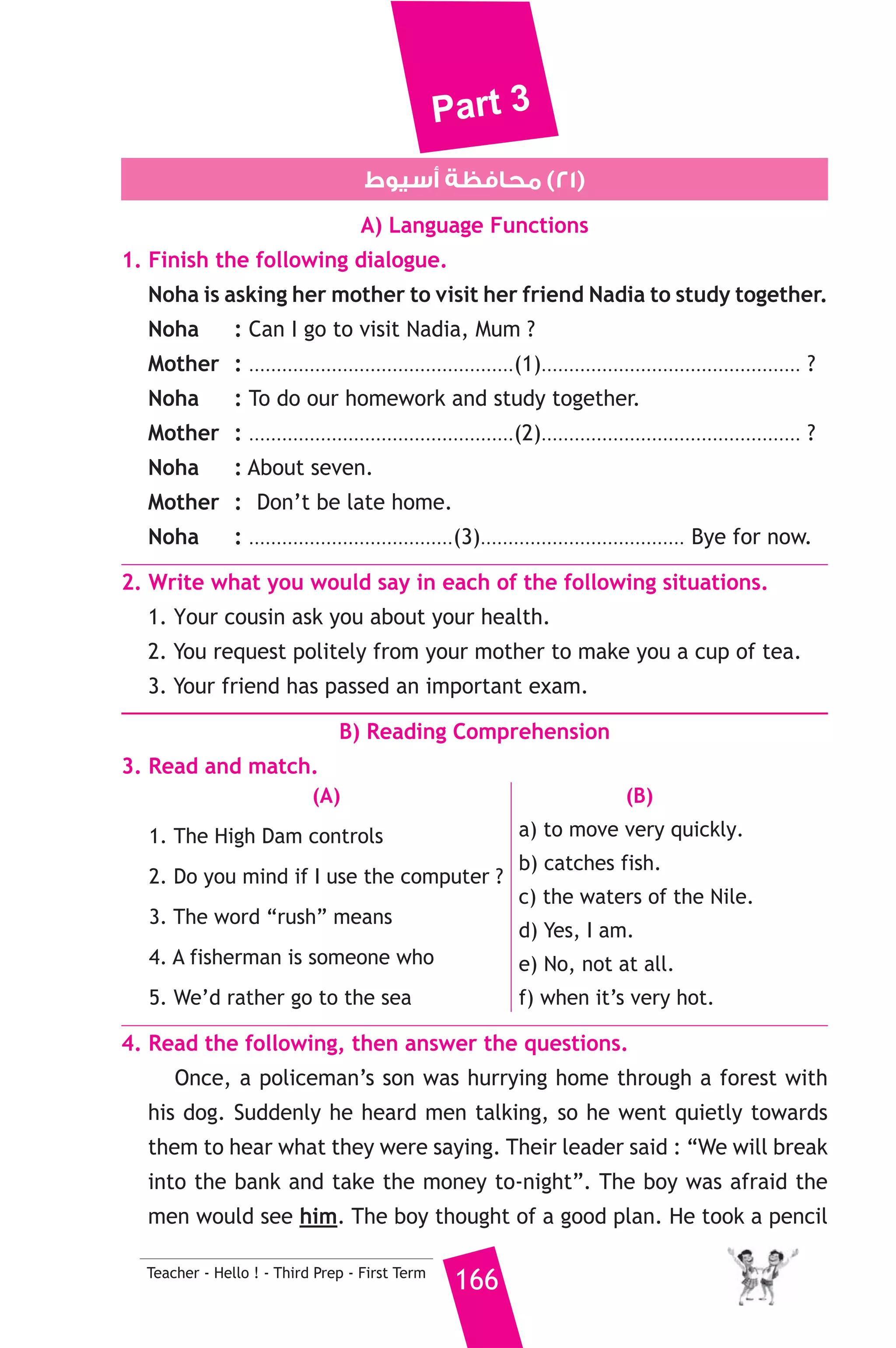 Part 3 
6. Rewrite the following sentences using the word(s) in brackets to 
give the same meaning. 
1. She waited for an hour, but he didn’t come. (Although) 
2. My uncle has been abroad since 2009. (for) 
3. I don’t like swimming ? (interested) 
4. Samer never drinks tea. (doesn’t) 
7. Read and correct the underlined words. 
1. How many have you been studying English ? ( ..................... ) 
2. One should always is polite. ( ..................... ) 
3. Today, passenger planes have large fuel boxes. ( ..................... ) 
8. Write a paragraph of five (5) sentences on : 
“My favourite sport” 
You can use the following guidance : 
what it is — where you practise it — why you like it — when you do that 
— who you practise it with 
D) The Reader 
9. A) Answer the following questions. 
1. Why did Axel try to burn the parchment ? 
2. What did the Professor prepare for the journey ? 
3. How was Dr. Fridrikson helpful to the professor ? 
B) Complete the following to make meaningful sentences. 
1. When Axel’s parents died, he ............................................................. 
2. The rocks of the chimney proved that .............................................. 
165 Teacher - Hello ! - Third Prep - First Term 
 