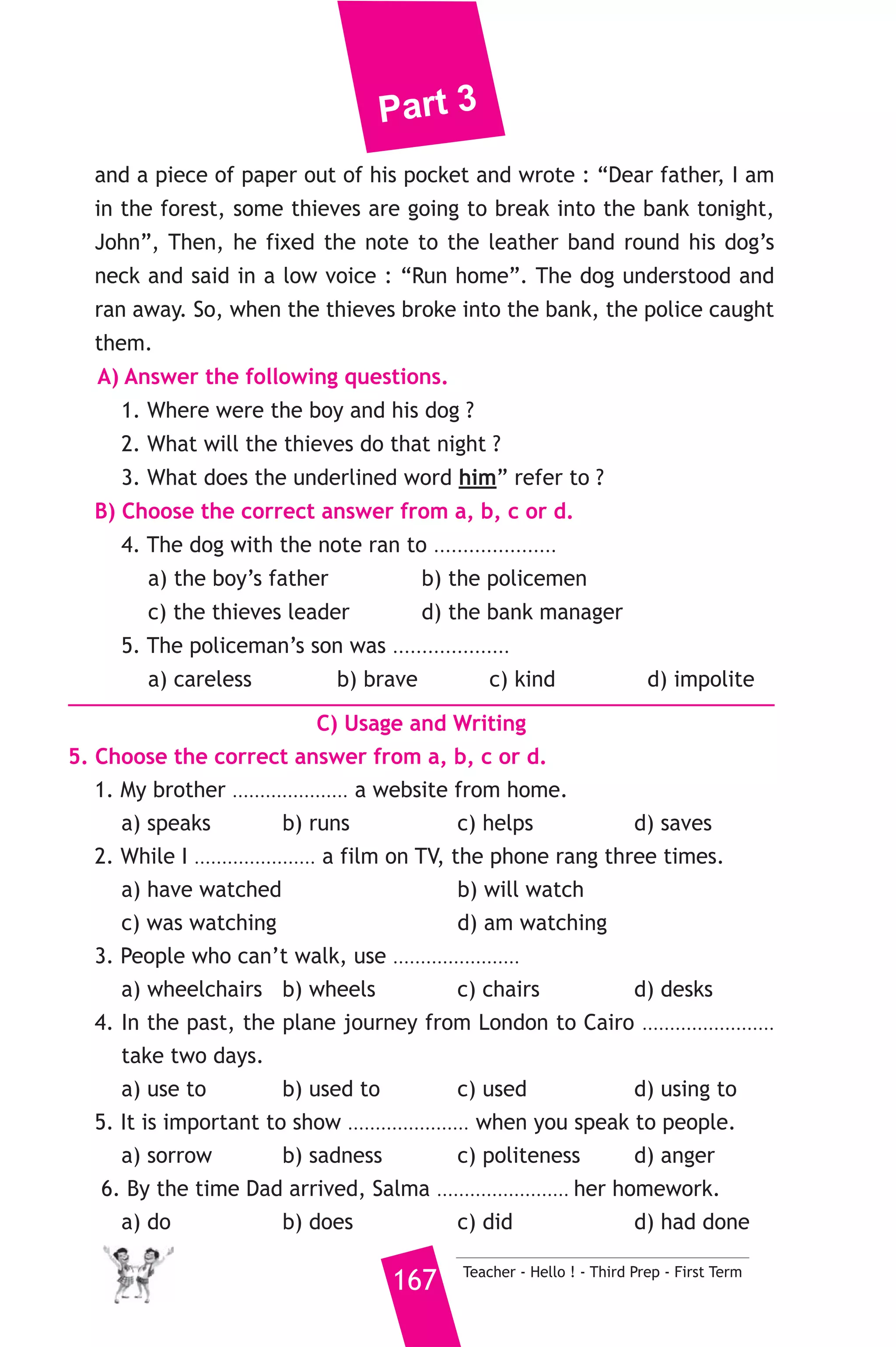 Part 3 
21 ) محافظة أسيوط ) 
A) Language Functions 
1. Finish the following dialogue. 
Noha is asking her mother to visit her friend Nadia to study together. 
Noha : Can I go to visit Nadia, Mum ? 
Mother : ................................................(1)............................................... ? 
Noha : To do our homework and study together. 
Mother : ................................................(2)............................................... ? 
Noha : About seven. 
Mother : Don’t be late home. 
Noha : .....................................(3)..................................... Bye for now. 
2. Write what you would say in each of the following situations. 
1. Your cousin ask you about your health. 
2. You request politely from your mother to make you a cup of tea. 
3. Your friend has passed an important exam. 
B) Reading Comprehension 
3. Read and match. 
(A) 
1. The High Dam controls 
2. Do you mind if I use the computer ? 
3. The word “rush” means 
4. A fisherman is someone who 
5. We’d rather go to the sea 
Teacher - Hello ! - Third Prep - First Term 166 
(B) 
a) to move very quickly. 
b) catches fish. 
c) the waters of the Nile. 
d) Yes, I am. 
e) No, not at all. 
f) when it’s very hot. 
4. Read the following, then answer the questions. 
Once, a policeman’s son was hurrying home through a forest with 
his dog. Suddenly he heard men talking, so he went quietly towards 
them to hear what they were saying. Their leader said : “We will break 
into the bank and take the money to-night”. The boy was afraid the 
men would see him. The boy thought of a good plan. He took a pencil 
 