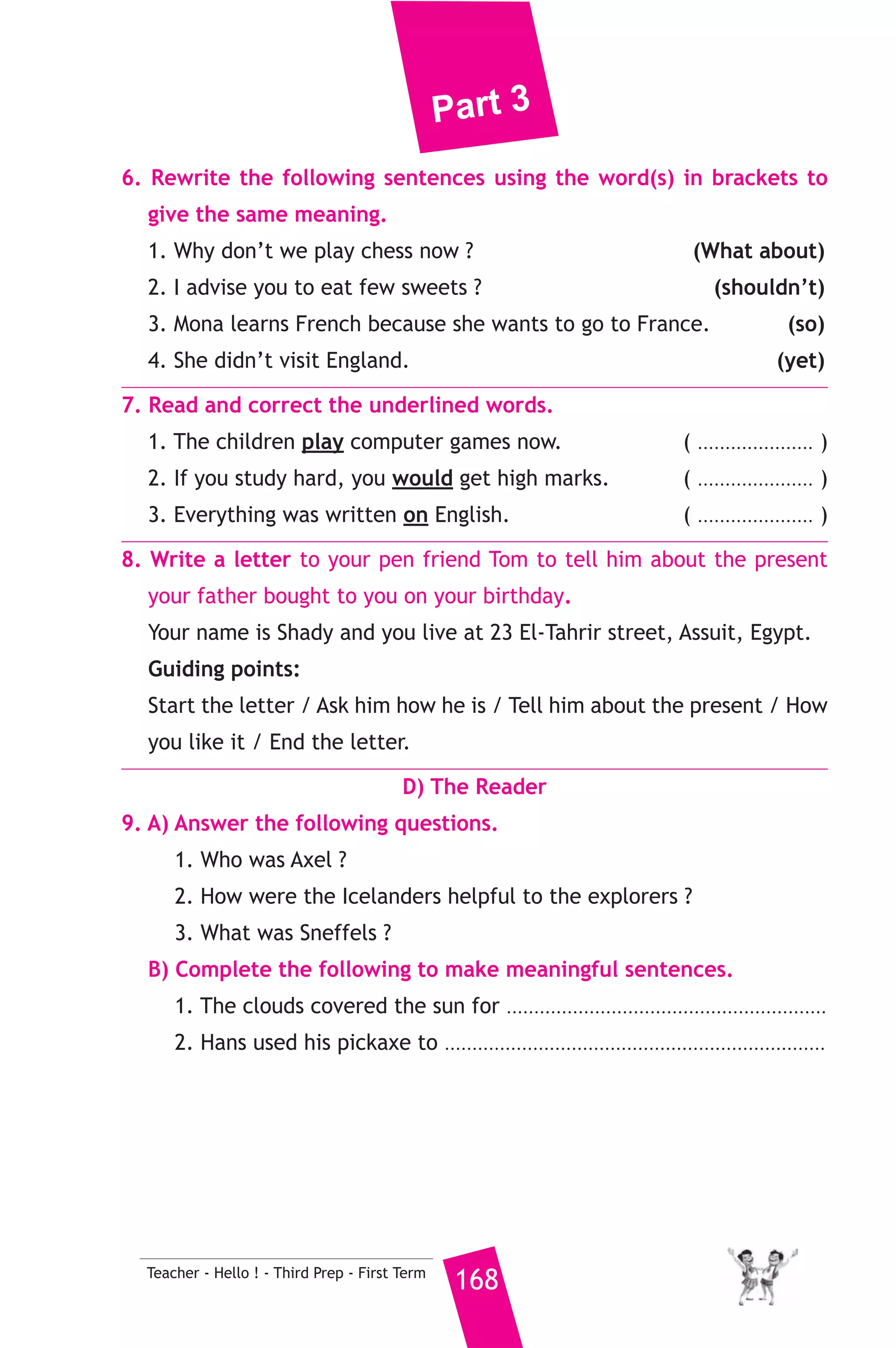 Part 3 
and a piece of paper out of his pocket and wrote : “Dear father, I am 
in the forest, some thieves are going to break into the bank tonight, 
John”, Then, he fixed the note to the leather band round his dog’s 
neck and said in a low voice : “Run home”. The dog understood and 
ran away. So, when the thieves broke into the bank, the police caught 
them. 
A) Answer the following questions. 
1. Where were the boy and his dog ? 
2. What will the thieves do that night ? 
3. What does the underlined word him” refer to ? 
B) Choose the correct answer from a, b, c or d. 
4. The dog with the note ran to ..................... 
a) the boy’s father b) the policemen 
c) the thieves leader d) the bank manager 
5. The policeman’s son was .................... 
a) careless b) brave c) kind d) impolite 
C) Usage and Writing 
5. Choose the correct answer from a, b, c or d. 
1. My brother ..................... a website from home. 
a) speaks b) runs c) helps d) saves 
2. While I ...................... a film on TV, the phone rang three times. 
a) have watched b) will watch 
c) was watching d) am watching 
3. People who can’t walk, use ....................... 
a) wheelchairs b) wheels c) chairs d) desks 
4. In the past, the plane journey from London to Cairo ........................ 
take two days. 
a) use to b) used to c) used d) using to 
5. It is important to show ...................... when you speak to people. 
a) sorrow b) sadness c) politeness d) anger 
6. By the time Dad arrived, Salma ........................ her homework. 
a) do b) does c) did d) had done 
167 Teacher - Hello ! - Third Prep - First Term 
 