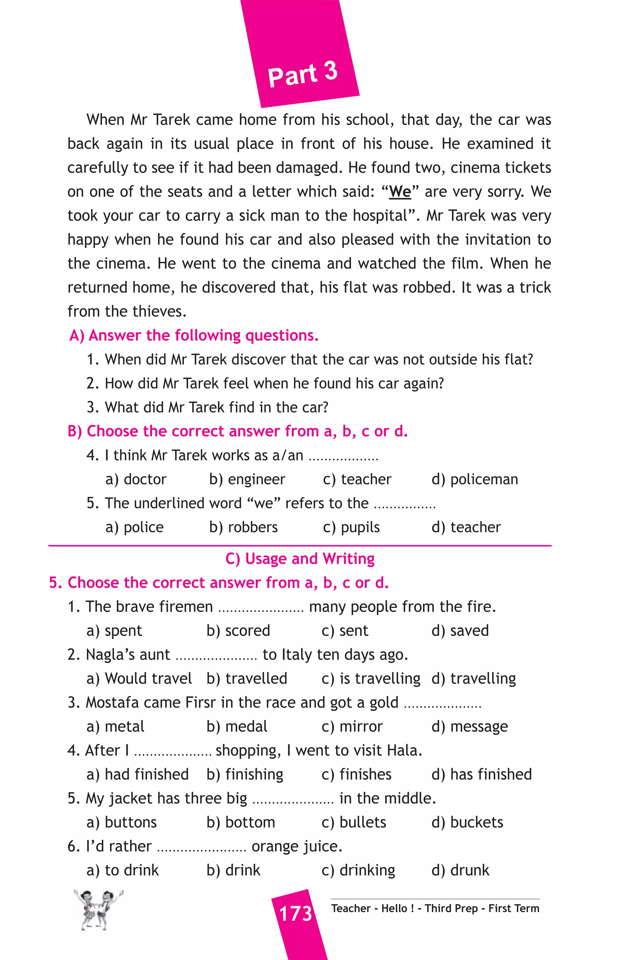 Part 3 
23 ) محافظة قنا ) 
A) Language Functions 
1. Finish the following dialogue. 
Ahmed needs to learn English well, so he asks his father to buy him 
a dictionary. 
Ahmed : Would you buy me a dictionary Dad. please ? 
Father : ...............(1)............... ? 
Ahmed : I need it to learn English well. 
Father : Do you know how to use the dictionary? 
Ahmed : ...............(2)............... our teacher shows us how to use it. 
Father : Ok, Next Saturday, ...............(3)............... 
Ahmed : Thank a lot, Dad. 
2. Write what you would say in each of the following situations. 
1. You greet your teacher in the morning. 
2. Your friend suggests going for a walk but you disagree. 
3. Your sister is going to get married. 
B) Reading Comprehension 
3. Read and match. 
(A) 
1. I’ll wear a heavy coat because 
2. I hope I’ll live in a house 
3. Sally had done her homework 
4. When I grow up 
5. “Import” 
Teacher - Hello ! - Third Prep - First Term 172 
(B) 
a) I’d like to be a doctor. 
b) before she watched T.V. 
c) is the opposite of “Export”. 
d) To travel overseas. 
e) it is very cold today. 
f) with a small garden. 
4. Read the following, then answer the questions. 
Mr Tarek left his car outside his flat one night as usual. When he 
came down the next morning to go to school, he discovered that the car 
wasn’t there. He called the police and told them what had happened 
and they said that they would try to find the car. 
 