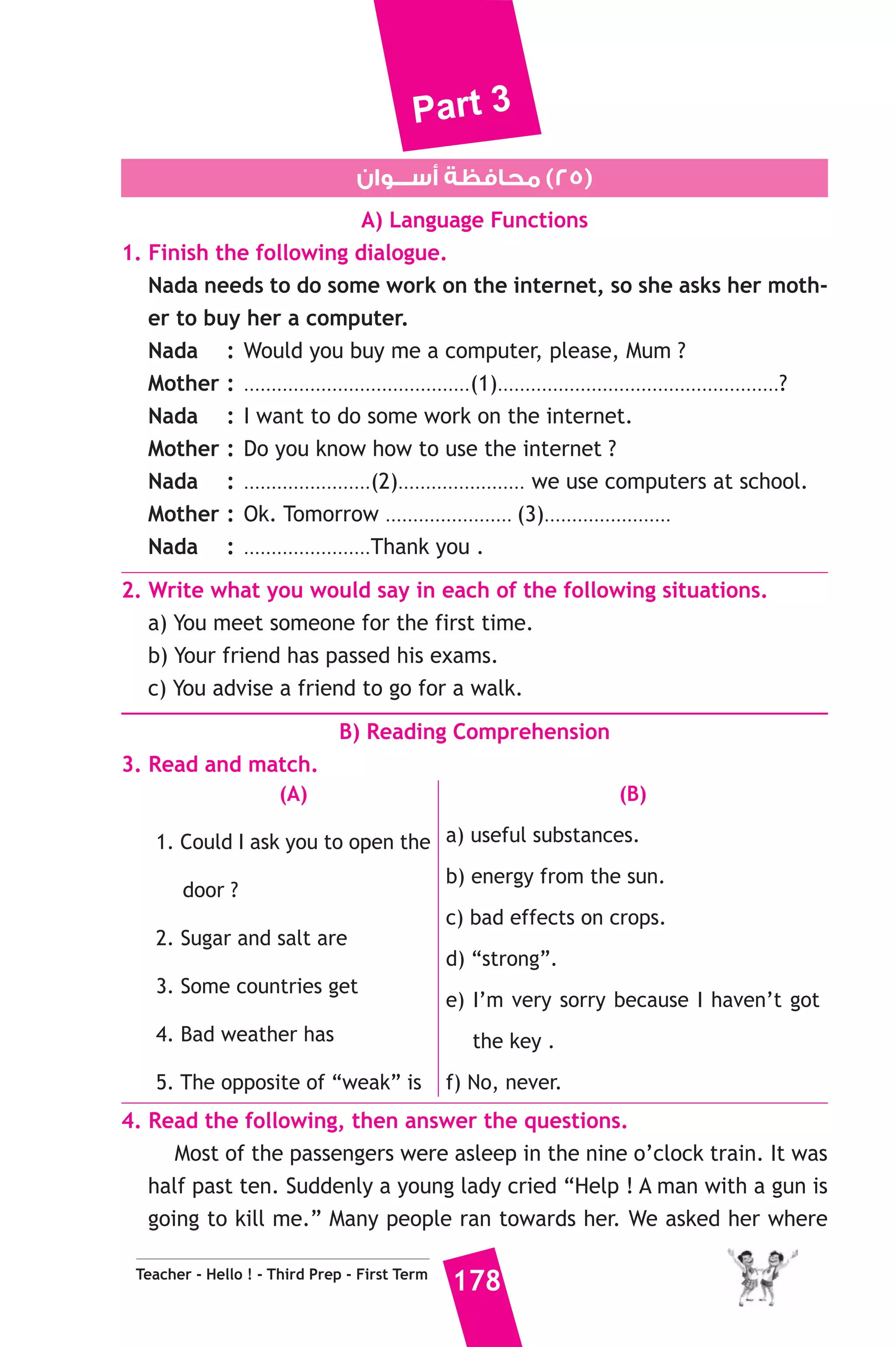 Part 3 
One year later, Dr Zewail got the Nobel Prize for chemistry. Dr Zewail 
now lives in California and has four Children. His wife Dema Zewail is 
a doctor. Dr Zewail now helps scientists to make new medicines. 
A) Answer the following questions. 
1. Which university did Dr Zewail go to in Egypt ? 
2. Why did Dr Zewail win the Benjamin Franklin Medal ? 
B) Choose the correct answer from a, b, c or d. 
3. Dr Zewail got the Nobel Prize for ...................... 
a) Arts b) peace c) chemistry d) physics 
4. Dr Zewail won Nobel Prize after ...................... from the Benjamin 
Franklin Medal. 
a) 4 years b) 5 years c) 2 years d) 1 year 
5. Dema Zewail is ........................ 
a) doctor b) professor c) teacher d) scientist 
C) Usage and Writing 
5. Choose the correct answer from a, b, c or d. 
1. He used to be ..................... nervous to drive. 
a) two b) to c) too d) toe 
2. If you didn’t get help, you .................... in trouble. 
a) would be b) will be c) won’t be d) had 
3. A ..................... is someone who always buys things from a shop. 
a) customer b) waiter c) teacher d) doctor 
4. We must work for the future of our .................. country. 
a) sorry b) bad c) glorious d) now 
5. I’m sorry. I .................... My homework yet. 
a) don’t finish b) haven’t finished 
c) won’t finish d) didn’t finish 
6. .......................... for me, please. I’ll be back soon. 
a) Sit b) Wait c) Expect d) Look 
Teacher - Hello ! - Third Prep - First Term 176 
 