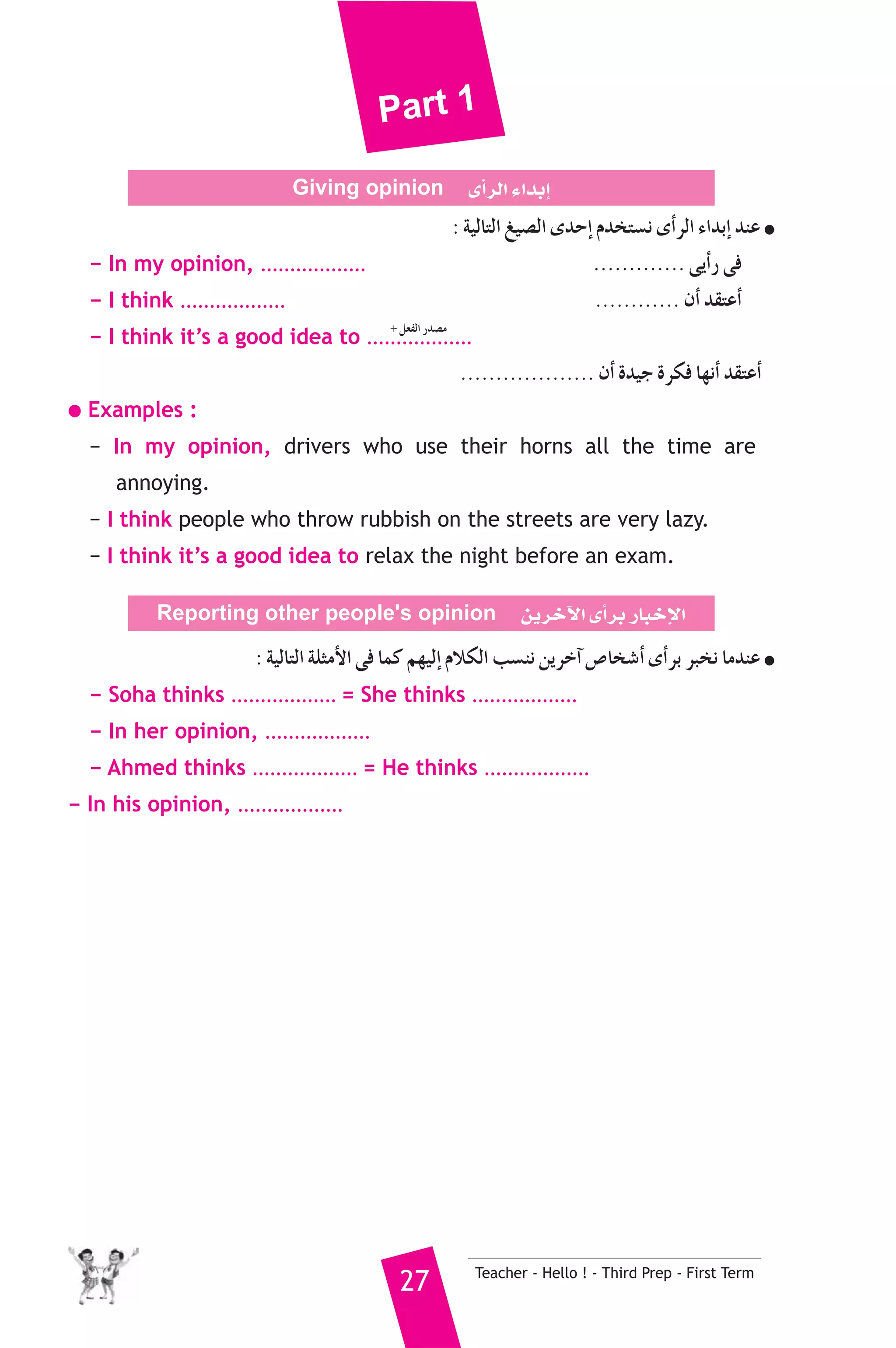 Part 1 
Giving opinion iCGôdG AGóHEG 
: á«dÉàdG «°üdG ióMEG Ωóîà°ùf iCGôdG AGóHEG óæY ● 
− In my opinion, .................. ............. ≈jCGQ ≈a 
− I think .................. ............ ¿CG ó≤àYCG 
− I think it’s a good idea to .................. 
................... ¿CG Ió«L Iôμa É¡fCG ó≤àYCG 
+ π©ØdG Qó°üe 
● Examples : 
− In my opinion, drivers who use their horns all the time are 
27 Teacher - Hello ! - Third Prep - First Term 
annoying. 
− I think people who throw rubbish on the streets are very lazy. 
− I think it’s a good idea to relax the night before an exam. 
Reporting other people's opinion øjôNB’G iCGôH QÉÑNE’G 
: á«dÉàdG áΠãeC’G ≈a Éªc º¡«dEG ΩÓμdG Ö°ùæf øjôNBG ¢UÉî°TCG iCGôH ôÑîf ÉeóæY ● 
− Soha thinks .................. = She thinks .................. 
− In her opinion, .................. 
− Ahmed thinks .................. = He thinks .................. 
− In his opinion, .................. 
 