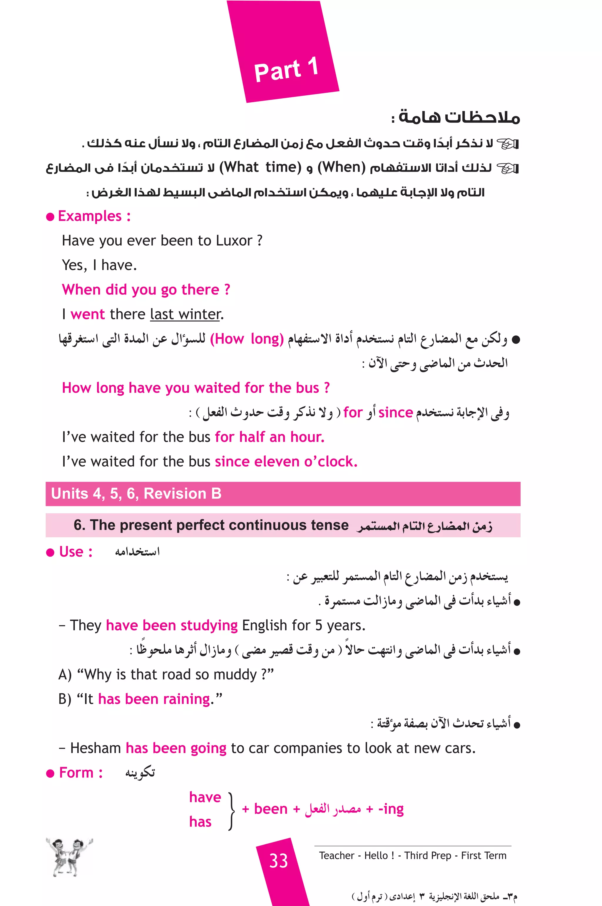 Part 1 
ملاحظات هامة : 
لا نذكر أبدًا وقت حدوث الفعل مع زمن المضارع التام ، ولا نسأل عنه كذلك .  
لا تستخدمان أبدًا فى المضارع (What time) و (When) لذلك أداتا الاستفهام  
جابة عليهما ، ويمكن استخدام الماضى البسيط لهذا الغرض : B التام ولا ا 
●Examples : 
Have you ever been to Luxor ? 
Yes, I have. 
When did you go there ? 
I went there last winter. 
É¡bô¨à°SG ≈àdG IóªdG øY ∫GDƒ°ùΠd (How long) ΩÉ¡Øà°S’G IGOCG Ωóîà°ùf ΩÉàdG ´QÉ°†ªdG ™e øμdh ● 
: ¿B’G ≈àMh ≈°VÉªdG øe çóëdG 
How long have you waited for the bus ? 
: ( π©ØdG çhóM âbh ôcòf ’h ) for hCG since Ωóîà°ùf áHÉLE’G ≈ah 
I’ve waited for the bus for half an hour. 
I’ve waited for the bus since eleven o’clock. 
Units 4, 5, 6, Revision B 
6. The present perfect continuous tense ôªà°ùªdG ΩÉàdG ´QÉ°†ªdG øeR 
● Use : ¬eGóîà°SG 
: øY ô«Ñ©àΠd ôªà°ùªdG ΩÉàdG ´QÉ°†ªdG øeR Ωóîà°ùj 
. Iôªà°ùe âdGRÉeh ≈°VÉªdG ≈a äCGóH AÉ«°TCG● 
− They have been studying English for 5 years. 
: ÉkXƒëΠe ÉgôKCG ∫GRÉeh ( ≈°†e ô«°üb âbh øe ) k’ÉM â¡àfGh ≈°VÉªdG ≈a äCGóH AÉ«°TCG ● 
A) “Why is that road so muddy ?” 
B) “It has been raining.” 
: áàbDƒe áØ°üH ¿B’G çóëJ AÉ«°TCG ● 
− Hesham has been going to car companies to look at new cars. 
33 Teacher - Hello ! - Third Prep - First Term 
● Form : ¬æjƒμJ 
have 
+ been + π©ØdG Qó°üe + -ing 
has } 
( ∫hCG ΩôJ ) iOGóYEG 3 ájõ«ΠéfE’G á¨ΠdG ≥ëΠe ``3Ω 
 