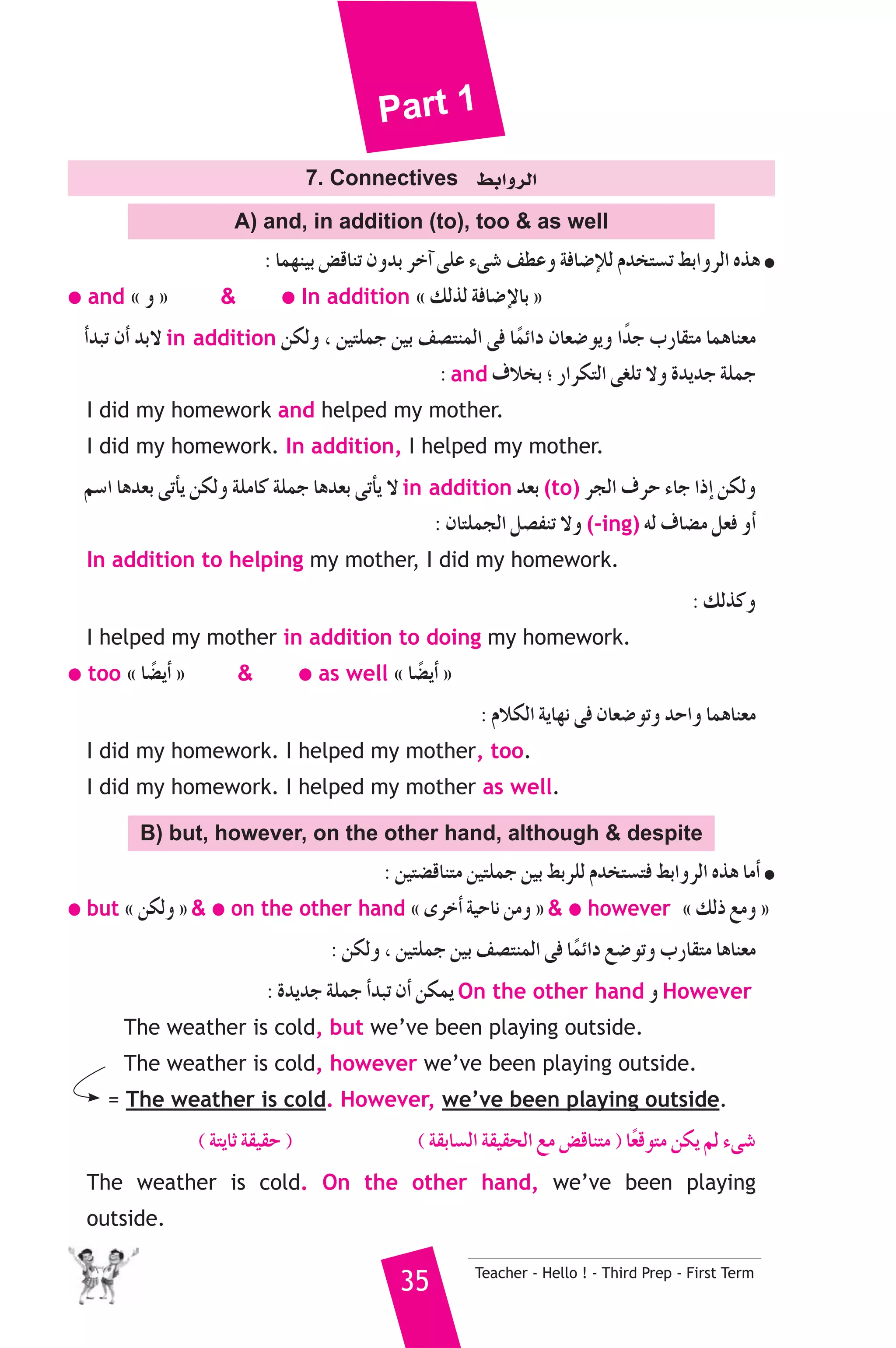 Part 1 
7. Connectives §HGhôdG 
A) and, in addition (to), too  as well 
: Éª¡æ«H ¢†bÉæJ ¿hóH ôNBG ≈ΠY A≈°T ∞£Yh áaÉ°VEÓd Ωóîà°ùJ §HGhôdG √òg ● 
● and z h {  ● In addition z ∂dòd áaÉ°VE’ÉH { 
CGóÑJ ¿CG óH’ in addition øμdh , ø«àΠªL ø«H ∞°üàæªdG ≈a ÉkªFGO ¿É©°Vƒjh GkóL ÜQÉ≤àe ÉªgÉæ©e 
: and ±ÓîH ; QGôμàdG ≈¨ΠJ ’h IójóL áΠªL 
I did my homework and helped my mother. 
I did my homework. In addition, I helped my mother. 
º°SG Égó©H ≈JCÉj øμdh áΠeÉc áΠªL Égó©H ≈JCÉj ’ in addition ó©H (to) ôédG ±ôM AÉL GPEG øμdh 
: ¿ÉàΠªédG π°üØæJ ’h (-ing) ¬d ±É°†e π©a hCG 
In addition to helping my mother, I did my homework. 
: ∂dòch 
I helped my mother in addition to doing my homework. 
● too z É°†kjCG {  ● as well z É°†kjCG { 
: ΩÓμdG ájÉ¡f ≈a ¿É©°VƒJh óMGh ÉªgÉæ©e 
I did my homework. I helped my mother, too. 
I did my homework. I helped my mother as well. 
B) but, however, on the other hand, although  despite 
: ø«à°†bÉæàe ø«àΠªL ø«H §HôΠd Ωóîà°ùàa §HGhôdG √òg ÉeCG ● 
● but z øμdh {  ● on the other hand z iôNCG á«MÉf øeh {  ● however z ∂dP ™eh { 
: øμdh , ø«àΠªL ø«H ∞°üàæªdG ≈a ÉkªFGO ™°VƒJh ÜQÉ≤àe ÉgÉæ©e 
: IójóL áΠªL CGóÑJ ¿CG øμªj On the other hand h However 
The weather is cold, but we’ve been playing outside. 
The weather is cold, however we’ve been playing outside. 
= The weather is cold. However, we’ve been playing outside. 
( áàjÉK á≤«≤M ) ( á≤HÉ°ùdG á≤«≤ëdG ™e ¢†bÉæàe ) Ék©bƒàe øμj ºd A≈°T 
The weather is cold. On the other hand, we’ve been playing 
outside. 
35 Teacher - Hello ! - Third Prep - First Term 
 