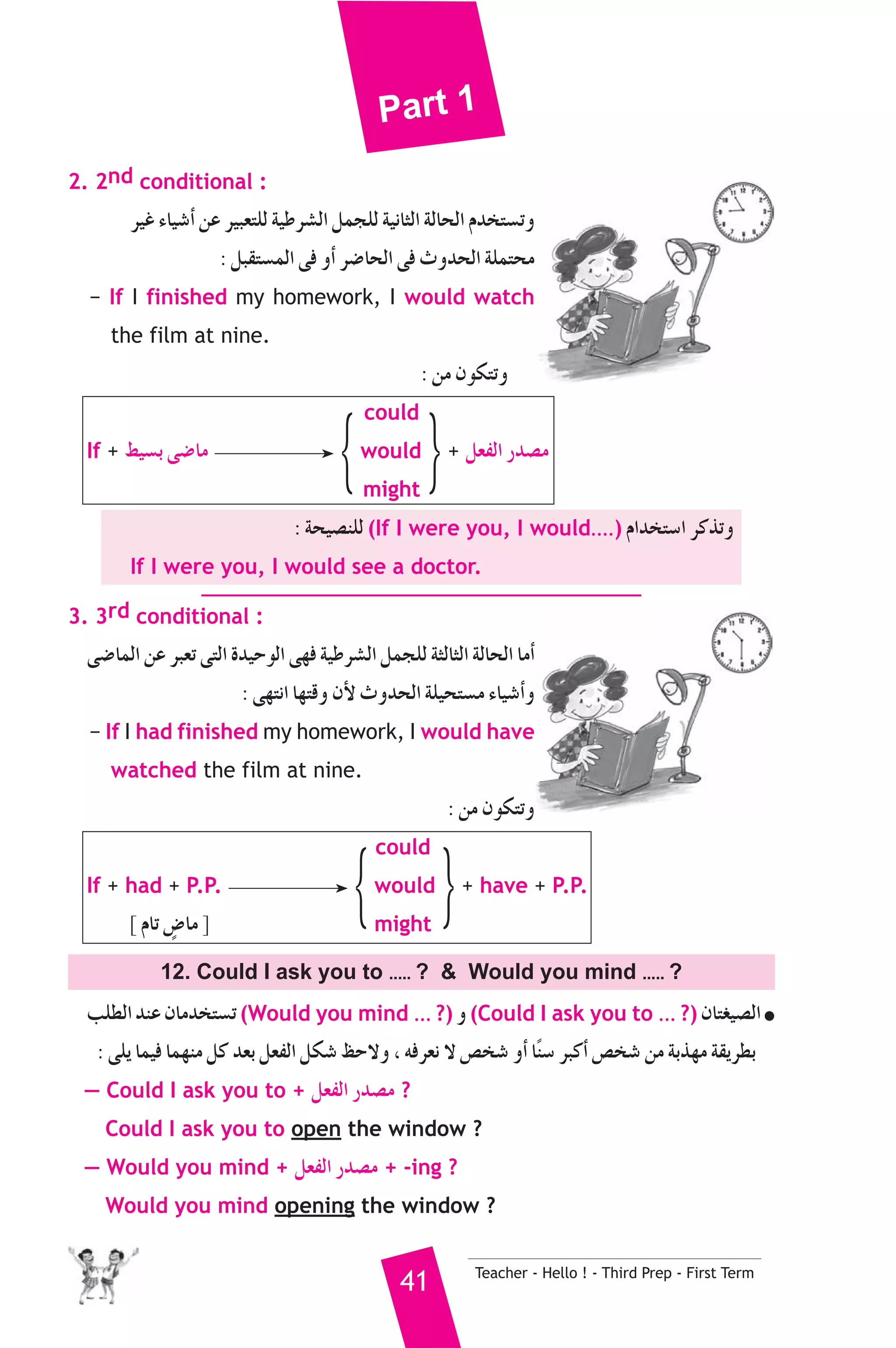 Part 1 
If + §«°ùH ≈°VÉe {would } + π©ØdG Qó°üe 
If + had + P.P. {would } + have + P.P. 
41 Teacher - Hello ! - Third Prep - First Term 
2. 2nd conditional : 
ô«Z AÉ«°TCG øY ô«Ñ©àΠd á«Wô°ûdG πªéΠd á«fÉãdG ádÉëdG Ωóîà°ùJh 
: πÑ≤à°ùªdG ≈a hCG ô°VÉëdG ≈a çhóëdG áΠªàëe 
− If I finished my homework, I would watch 
the film at nine. 
: øe ¿ƒμàJh 
could 
might 
: áë«°üæΠd (If I were you, I would....) ΩGóîà°SG ôcòJh 
If I were you, I would see a doctor. 
3. 3rd conditional : 
≈°VÉªdG øY ôÑ©J ≈àdG Ió«MƒdG ≈¡a á«Wô°ûdG πªéΠd áãdÉãdG ádÉëdG ÉeCG 
: ≈¡àfG É¡àbh ¿C’ çhóëdG áΠ«ëà°ùe AÉ«°TCGh 
− If I had finished my homework, I would have 
watched the film at nine. 
: øe ¿ƒμàJh 
could 
] ΩÉJ ¢mVÉe [ might 
12. Could I ask you to ..... ?  Would you mind ..... ? 
ÖΠ£dG óæY ¿Éeóîà°ùJ (Would you mind ... ?) h (Could I ask you to ... ?) ¿Éà¨«°üdG ● 
: ≈Πj Éª«a Éª¡æe πc ó©H π©ØdG πμ°T ßM’h , ¬aô©f ’ ¢üî°T hCG Ékæ°S ôÑcCG ¢üî°T øe áHò¡e á≤jô£H 
— Could I ask you to + π©ØdG Qó°üe ? 
Could I ask you to open the window ? 
— Would you mind + π©ØdG Qó°üe + -ing ? 
Would you mind opening the window ? 
 