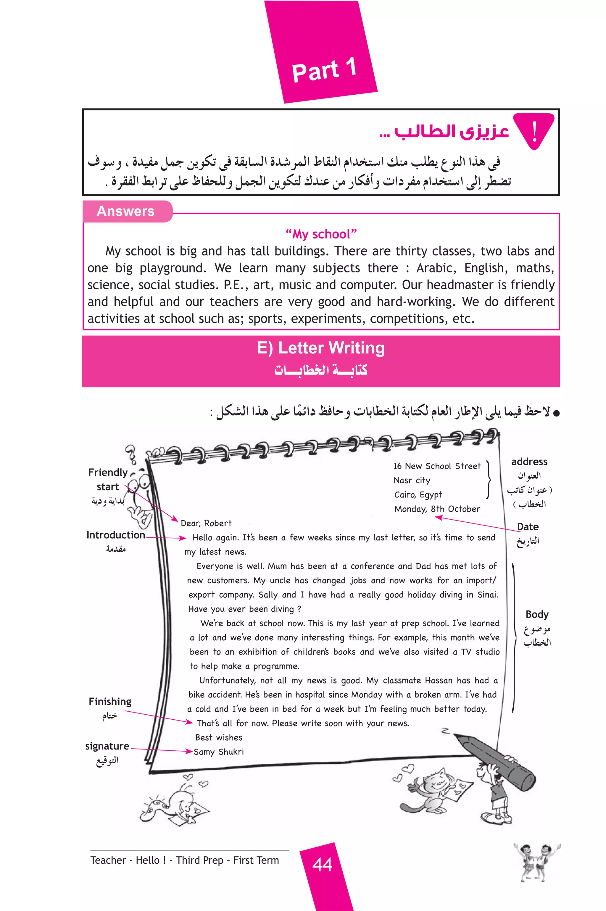 Part 1 
Answers 
Introduction 
áeó≤e }Body 
Finishing 
ΩÉàN 
Teacher - Hello ! - Third Prep - First Term 44 
عزيزى الطالب ... 
±ƒ°Sh , Ió«Øe πªL øjƒμJ ≈a á≤HÉ°ùdG Ió°TôªdG •É≤ædG ΩGóîà°SG ∂æe ÖΠ£j ´ƒædG Gòg ≈a 
. Iô≤ØdG §HGôJ ≈ΠY ®ÉØëΠdh πªédG øjƒμàd ΣóæY øe QÉμaCGh äGOôØe ΩGóîà°SG ≈dEG ô£°†J 
“My school” 
My school is big and has tall buildings. There are thirty classes, two labs and 
one big playground. We learn many subjects there : Arabic, English, maths, 
science, social studies. P.E., art, music and computer. Our headmaster is friendly 
and helpful and our teachers are very good and hard-working. We do different 
activities at school such as; sports, experiments, competitions, etc. 
E) Letter Writing 
äÉ````HÉ£îdG á````HÉàc 
: πμ°ûdG Gòg ≈ΠY ÉkªFGO ßaÉMh äÉHÉ£îdG áHÉàμd ΩÉ©dG QÉWE’G ≈Πj Éª«a ßM’ ● 
16 New School Street 
Nasr city 
Cairo, Egypt 
Monday, 8th October 
} address 
Dear, Robert 
Hello again. It’s been a few weeks since my last letter, so it’s time to send 
my latest news. 
Everyone is well. Mum has been at a conference and Dad has met lots of 
new customers. My uncle has changed jobs and now works for an import/ 
export company. Sally and I have had a really good holiday diving in Sinai. 
Have you ever been diving ? 
We’re back at school now. This is my last year at prep school. I’ve learned 
a lot and we’ve done many interesting things. For example, this month we’ve 
been to an exhibition of children’s books and we’ve also visited a TV studio 
to help make a programme. 
Unfortunately, not all my news is good. My classmate Hassan has had a 
bike accident. He’s been in hospital since Monday with a broken arm. I’ve had 
a cold and I’ve been in bed for a week but I’m feeling much better today. 
That’s all for now. Please write soon with your news. 
Best wishes 
Samy Shukri 
¿Gƒæ©dG 
ÖJÉc ¿GƒæY ) 
( ÜÉ£îdG 
Date 
ïjQÉàdG 
Friendly 
start 
ájOh ájGóH 
´ƒ°Vƒe 
ÜÉ£îdG 
signature 
™«bƒàdG 
 