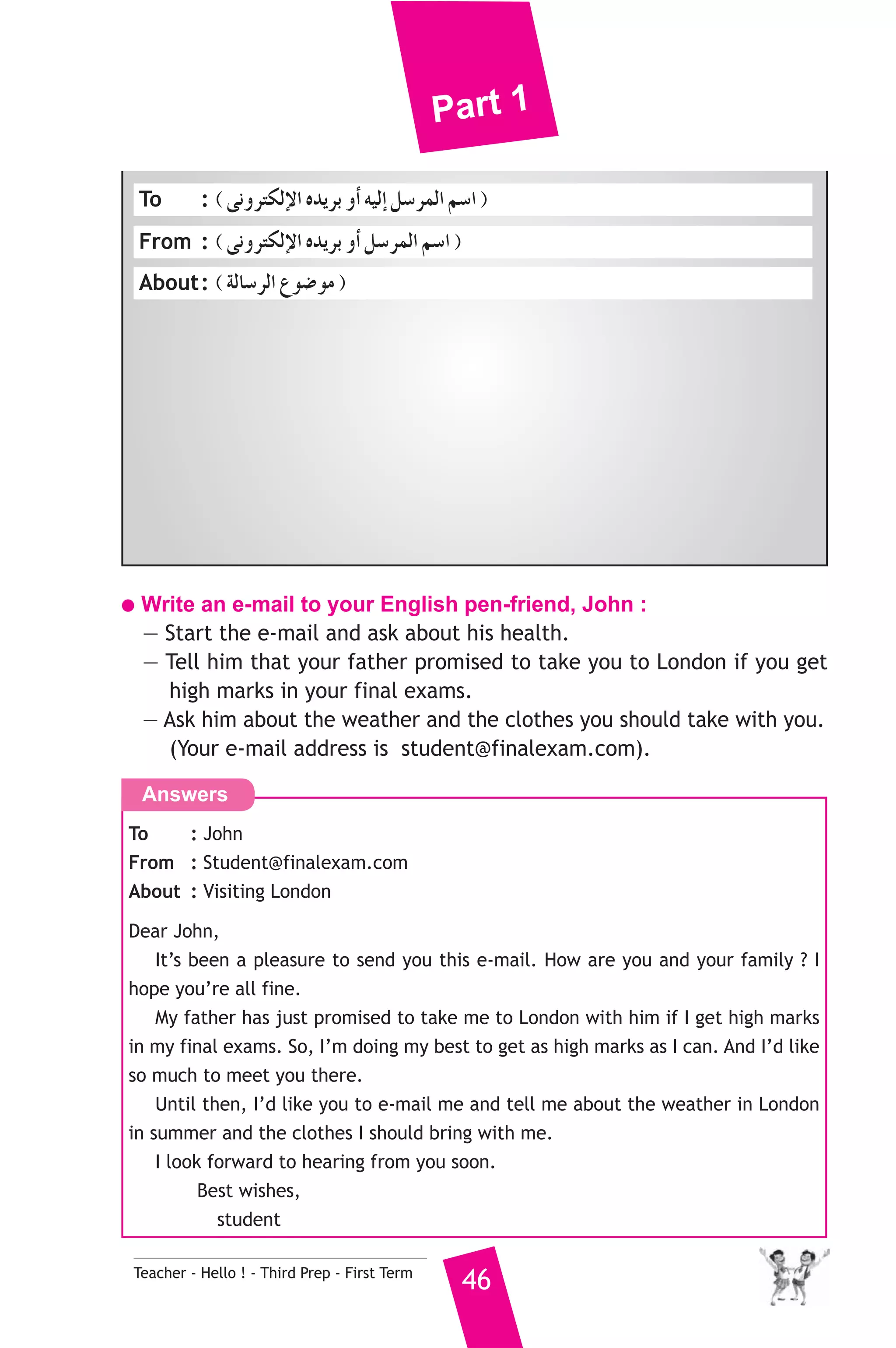 Part 1 
To : ( ≈fhôàμdE’G √ójôH hCG ¬«dEG π°SôªdG º°SG ) 
From : ( ≈fhôàμdE’G √ójôH hCG π°SôªdG º°SG ) 
About : ( ádÉ°SôdG ´ƒ°Vƒe ) 
● Write an e-mail to your English pen-friend, John : 
— Start the e-mail and ask about his health. 
— Tell him that your father promised to take you to London if you get 
high marks in your final exams. 
— Ask him about the weather and the clothes you should take with you. 
(Your e-mail address is student@finalexam.com). 
Answers 
To : John 
From : Student@finalexam.com 
About : Visiting London 
Dear John, 
It’s been a pleasure to send you this e-mail. How are you and your family ? I 
hope you’re all fine. 
My father has just promised to take me to London with him if I get high marks 
in my final exams. So, I’m doing my best to get as high marks as I can. And I’d like 
so much to meet you there. 
Until then, I’d like you to e-mail me and tell me about the weather in London 
in summer and the clothes I should bring with me. 
I look forward to hearing from you soon. 
Best wishes, 
student 
Teacher - Hello ! - Third Prep - First Term 46 
 