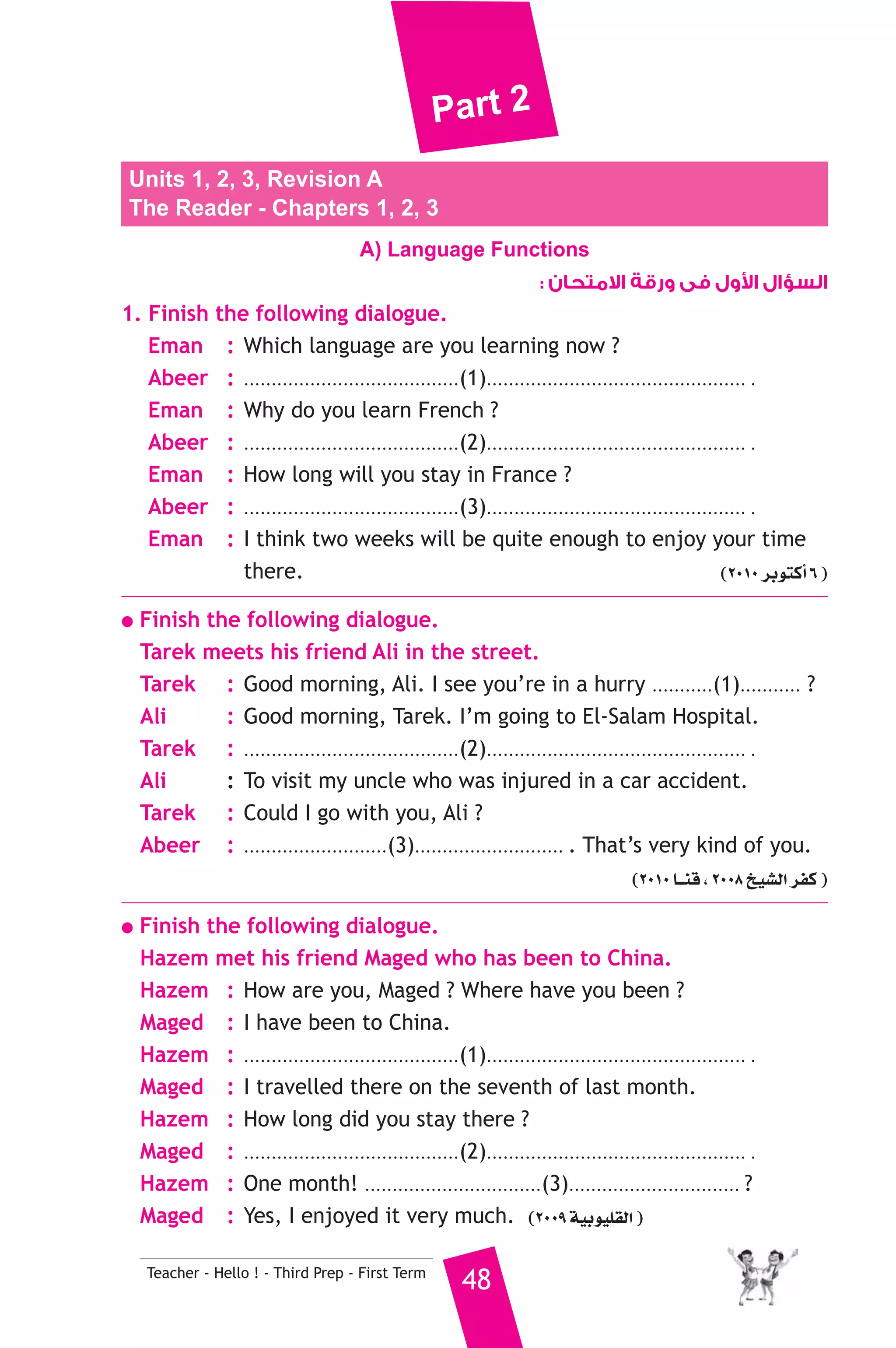 Part 2 
Units 1, 2, 3, Revision A 
The Reader - Chapters 1, 2, 3 
A) Language Functions 
Teacher - Hello ! - Third Prep - First Term 48 
ول فى ورقة الامتحان :  السؤال ا 
1. Finish the following dialogue. 
Eman : Which language are you learning now ? 
Abeer : .......................................(1)............................................... . 
Eman : Why do you learn French ? 
Abeer : .......................................(2)............................................... . 
Eman : How long will you stay in France ? 
Abeer : .......................................(3)............................................... . 
Eman : I think two weeks will be quite enough to enjoy your time 
there. (2010 ôHƒàcCG 6 ) 
● Finish the following dialogue. 
Tarek meets his friend Ali in the street. 
Tarek : Good morning, Ali. I see you’re in a hurry ...........(1)........... ? 
Ali : Good morning, Tarek. I’m going to El-Salam Hospital. 
Tarek : .......................................(2)............................................... . 
Ali : To visit my uncle who was injured in a car accident. 
Tarek : Could I go with you, Ali ? 
Abeer : ..........................(3)........................... . That’s very kind of you. 
(2010 É``æb , 2008 ï«°ûdG ôØc ) 
● Finish the following dialogue. 
Hazem met his friend Maged who has been to China. 
Hazem : How are you, Maged ? Where have you been ? 
Maged : I have been to China. 
Hazem : .......................................(1)............................................... . 
Maged : I travelled there on the seventh of last month. 
Hazem : How long did you stay there ? 
Maged : .......................................(2)............................................... . 
Hazem : One month! ................................(3)............................... ? 
Maged : Yes, I enjoyed it very much. (2009 á«Hƒ«Π≤dG ) 
 