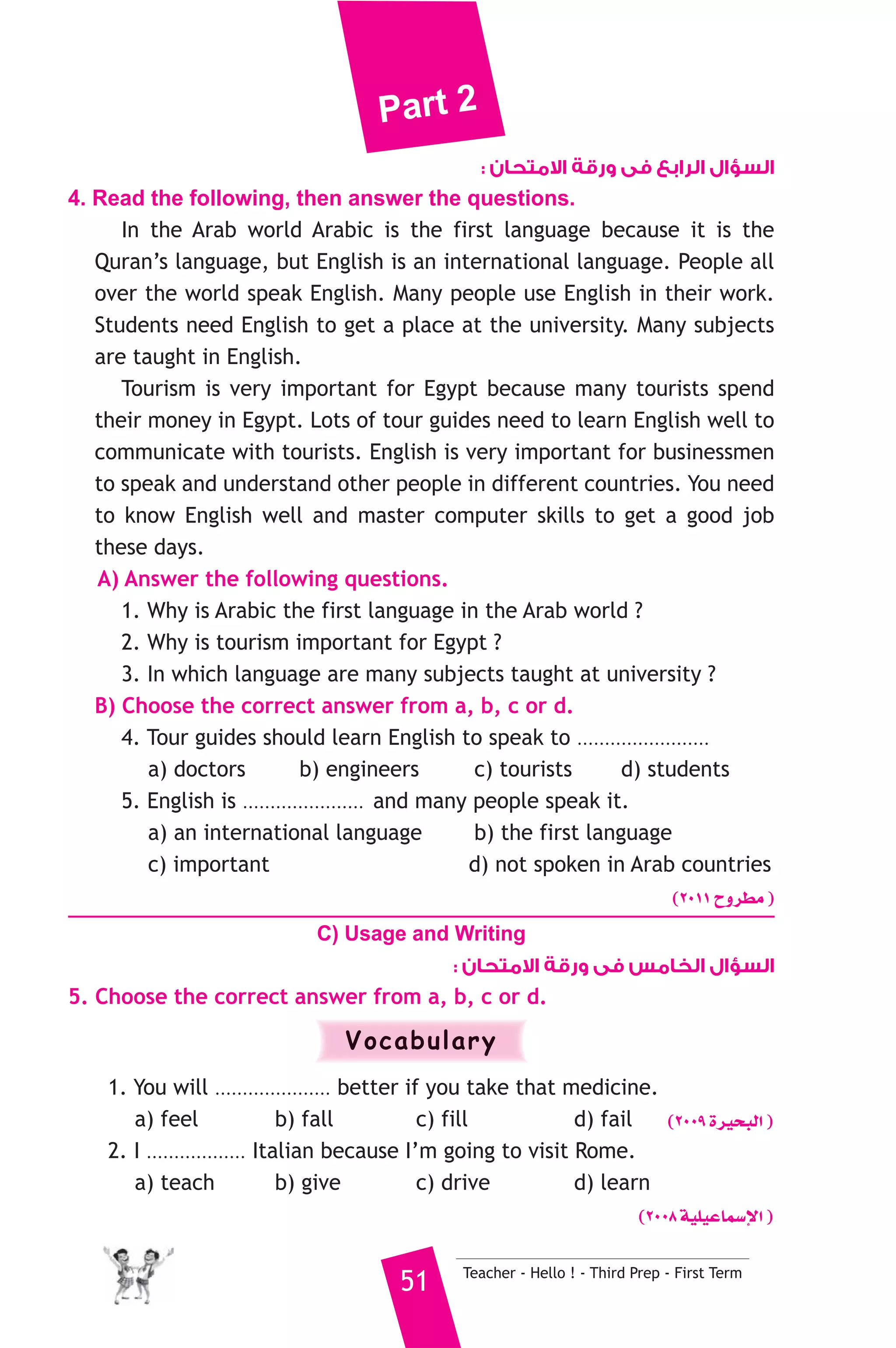 Part 2 
السؤال الرابع فى ورقة الامتحان : 
4. Read the following, then answer the questions. 
In the Arab world Arabic is the first language because it is the 
Quran’s language, but English is an international language. People all 
over the world speak English. Many people use English in their work. 
Students need English to get a place at the university. Many subjects 
are taught in English. 
Tourism is very important for Egypt because many tourists spend 
their money in Egypt. Lots of tour guides need to learn English well to 
communicate with tourists. English is very important for businessmen 
to speak and understand other people in different countries. You need 
to know English well and master computer skills to get a good job 
these days. 
A) Answer the following questions. 
1. Why is Arabic the first language in the Arab world ? 
2. Why is tourism important for Egypt ? 
3. In which language are many subjects taught at university ? 
B) Choose the correct answer from a, b, c or d. 
4. Tour guides should learn English to speak to ........................ 
a) doctors b) engineers c) tourists d) students 
5. English is ...................... and many people speak it. 
a) an international language b) the first language 
c) important d) not spoken in Arab countries 
(2011 ìhô£e ) 
C) Usage and Writing 
السؤال الخامس فى ورقة الامتحان : 
5. Choose the correct answer from a, b, c or d. 
Vocabulary 
1. You will ..................... better if you take that medicine. 
a) feel b) fall c) fill d) fail (2009 Iô«ëÑdG ) 
2. I .................. Italian because I’m going to visit Rome. 
a) teach b) give c) drive d) learn 
(2008 á«Π«YÉª°SE’G ) 
51 Teacher - Hello ! - Third Prep - First Term 
 