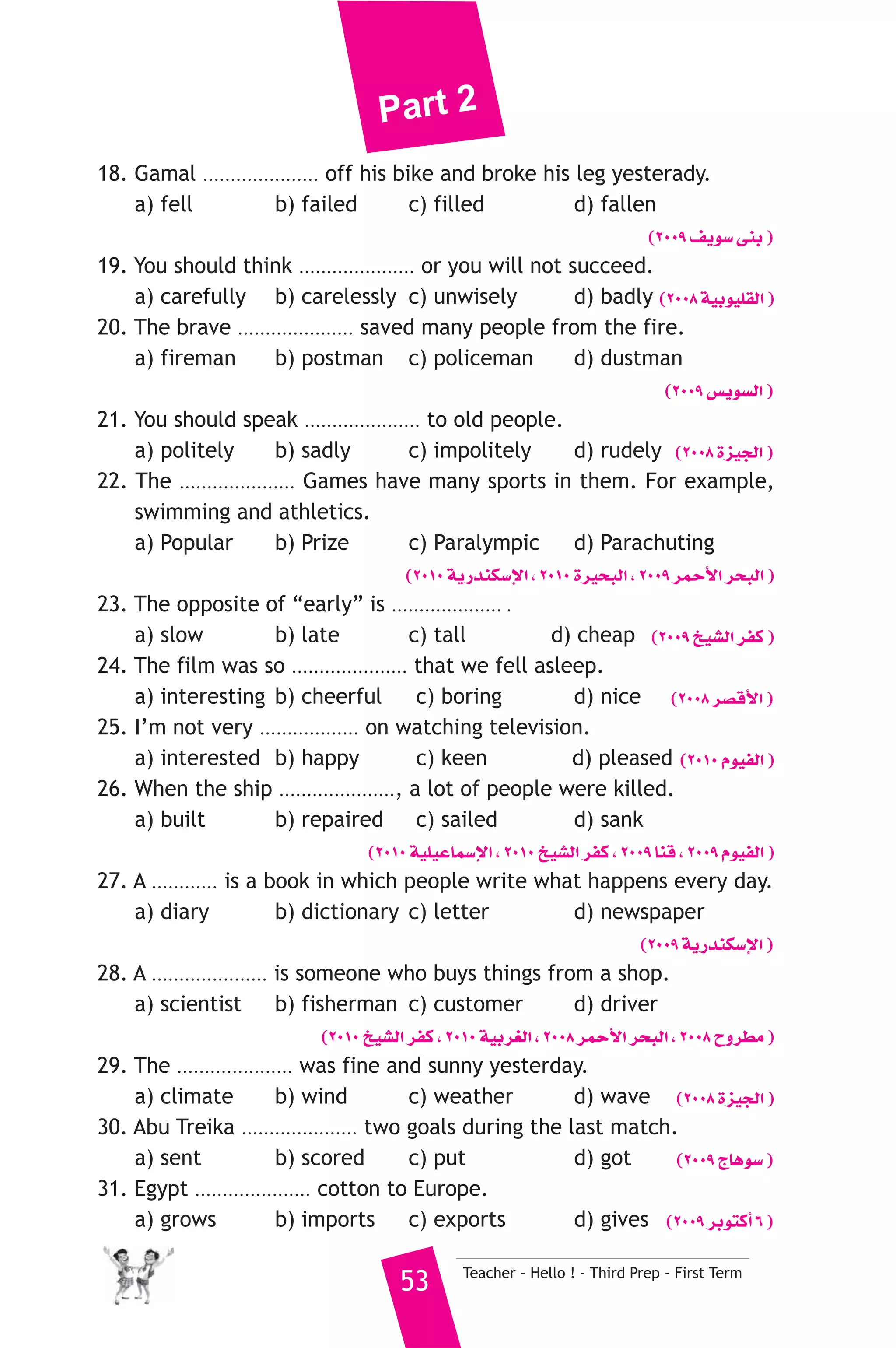 Part 2 
18. Gamal ..................... off his bike and broke his leg yesterady. 
a) fell b) failed c) filled d) fallen 
(2009 ∞jƒ°S ≈æH ) 
19. You should think ..................... or you will not succeed. 
a) carefully b) carelessly c) unwisely d) badly (2008 á«Hƒ«Π≤dG ) 
20. The brave ..................... saved many people from the fire. 
a) fireman b) postman c) policeman d) dustman 
(2009 ¢ùjƒ°ùdG ) 
21. You should speak ..................... to old people. 
a) politely b) sadly c) impolitely d) rudely (2008 Iõ«édG ) 
22. The ..................... Games have many sports in them. For example, 
swimming and athletics. 
a) Popular b) Prize c) Paralympic d) Parachuting 
(2010 ájQóæμ°SE’G , 2010 Iô«ëÑdG , 2009 ôªMC’G ôëÑdG ) 
23. The opposite of “early” is .................... . 
a) slow b) late c) tall d) cheap (2009 ï«°ûdG ôØc ) 
24. The film was so ..................... that we fell asleep. 
a) interesting b) cheerful c) boring d) nice (2008 ô°übC’G ) 
25. I’m not very .................. on watching television. 
a) interested b) happy c) keen d) pleased (2010 Ωƒ«ØdG ) 
26. When the ship ....................., a lot of people were killed. 
a) built b) repaired c) sailed d) sank 
(2010 á«Π«YÉª°SE’G , 2010 ï«°ûdG ôØc , 2009 Éæb , 2009 Ωƒ«ØdG ) 
27. A ............ is a book in which people write what happens every day. 
a) diary b) dictionary c) letter d) newspaper 
(2009 ájQóæμ°SE’G ) 
28. A ..................... is someone who buys things from a shop. 
a) scientist b) fisherman c) customer d) driver 
(2010 ï«°ûdG ôØc , 2010 á«Hô¨dG , 2008 ôªMC’G ôëÑdG , 2008 ìhô£e ) 
29. The ..................... was fine and sunny yesterday. 
a) climate b) wind c) weather d) wave (2008 Iõ«édG ) 
30. Abu Treika ..................... two goals during the last match. 
a) sent b) scored c) put d) got (2009 êÉgƒ°S ) 
31. Egypt ..................... cotton to Europe. 
a) grows b) imports c) exports d) gives (2009 ôHƒàcCG 6 ) 
53 Teacher - Hello ! - Third Prep - First Term 
 