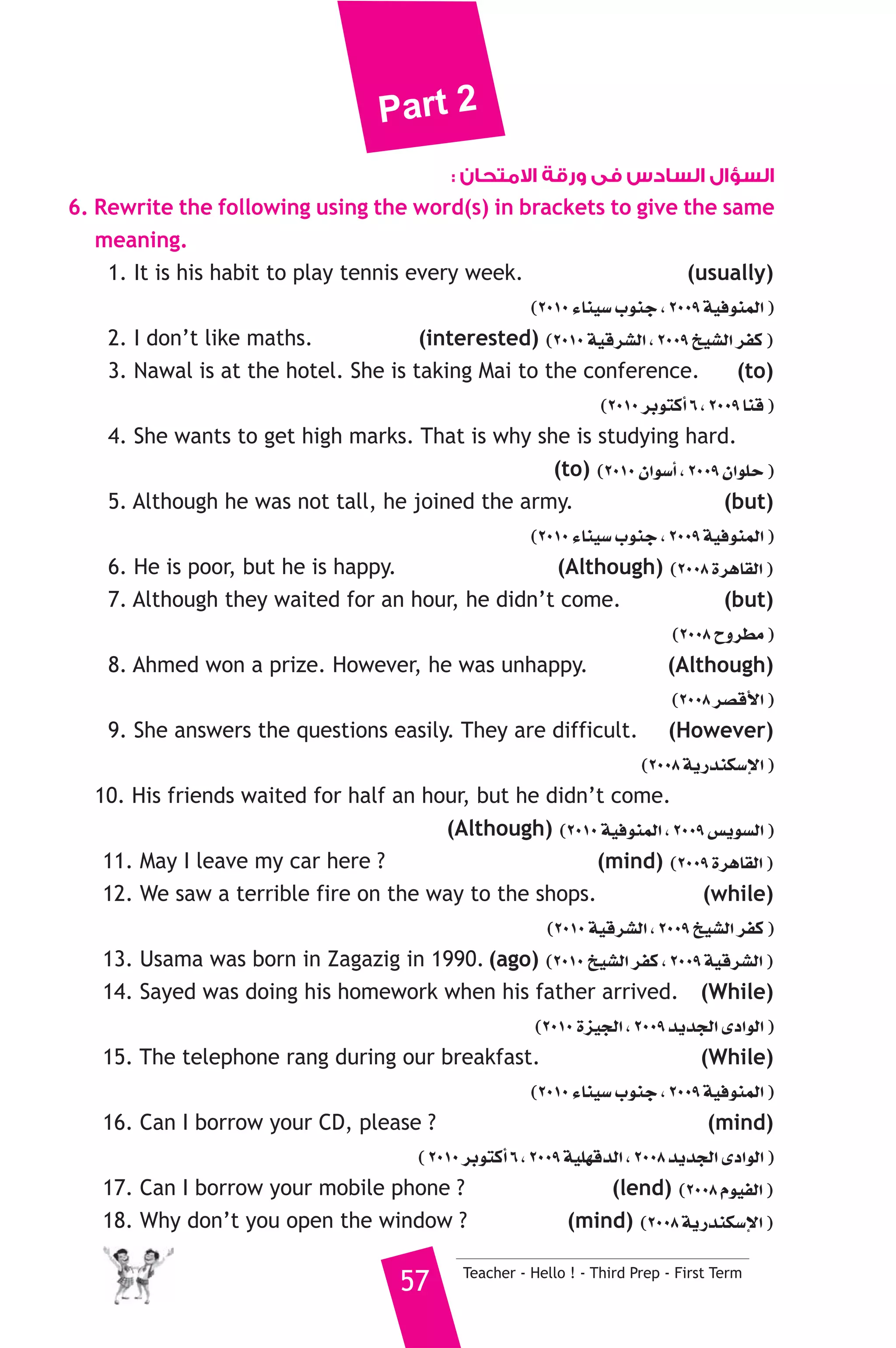Part 2 
السؤال السادس فى ورقة الامتحان : 
6. Rewrite the following using the word(s) in brackets to give the same 
meaning. 
1. It is his habit to play tennis every week. (usually) 
(2010 AÉæ«°S ÜƒæL , 2009 á«aƒæªdG ) 
2. I don’t like maths. (interested) (2010 á«bô°ûdG , 2009 ï«°ûdG ôØc ) 
3. Nawal is at the hotel. She is taking Mai to the conference. (to) 
(2010 ôHƒàcCG 6 , 2009 Éæb ) 
4. She wants to get high marks. That is why she is studying hard. 
(to) (2010 ¿Gƒ°SCG , 2009 ¿GƒΠM ) 
5. Although he was not tall, he joined the army. (but) 
(2010 AÉæ«°S ÜƒæL , 2009 á«aƒæªdG ) 
6. He is poor, but he is happy. (Although) (2008 IôgÉ≤dG ) 
7. Although they waited for an hour, he didn’t come. (but) 
(2008 ìhô£e ) 
8. Ahmed won a prize. However, he was unhappy. (Although) 
(2008 ô°übC’G ) 
9. She answers the questions easily. They are difficult. (However) 
(2008 ájQóæμ°SE’G ) 
10. His friends waited for half an hour, but he didn’t come. 
(Although) (2010 á«aƒæªdG , 2009 ¢ùjƒ°ùdG ) 
11. May I leave my car here ? (mind) (2009 IôgÉ≤dG ) 
12. We saw a terrible fire on the way to the shops. (while) 
(2010 á«bô°ûdG , 2009 ï«°ûdG ôØc ) 
13. Usama was born in Zagazig in 1990. (ago) (2010 ï«°ûdG ôØc , 2009 á«bô°ûdG ) 
14. Sayed was doing his homework when his father arrived. (While) 
(2010 Iõ«édG , 2009 ójóédG iOGƒdG ) 
15. The telephone rang during our breakfast. (While) 
(2010 AÉæ«°S ÜƒæL , 2009 á«aƒæªdG ) 
16. Can I borrow your CD, please ? (mind) 
( 2010 ôHƒàcCG 6 , 2009 á«Π¡bódG , 2008 ójóédG iOGƒdG ) 
17. Can I borrow your mobile phone ? (lend) (2008 Ωƒ«ØdG ) 
18. Why don’t you open the window ? (mind) (2008 ájQóæμ°SE’G ) 
57 Teacher - Hello ! - Third Prep - First Term 
 