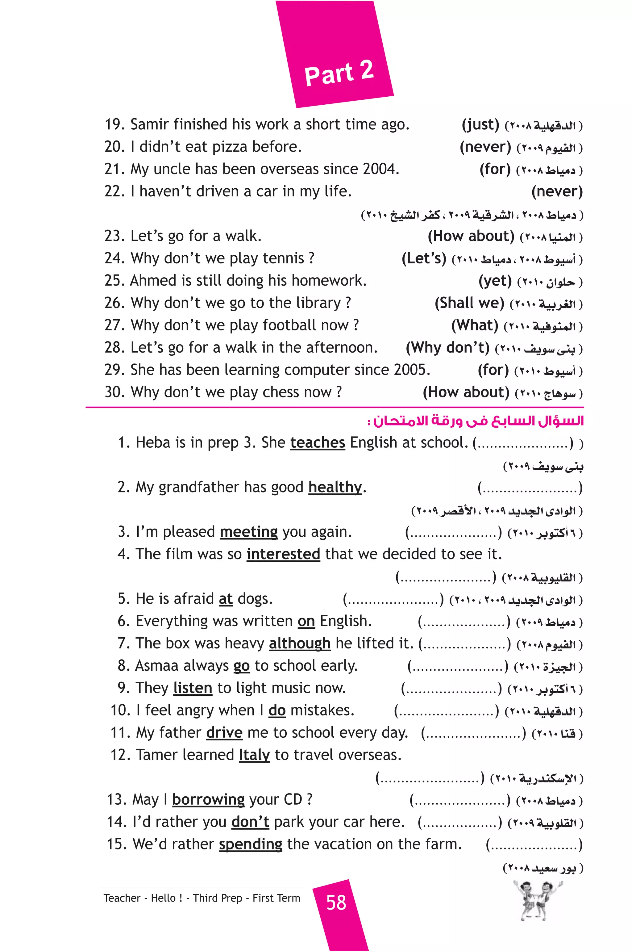 Part 2 
19. Samir finished his work a short time ago. (just) (2008 á«Π¡bódG ) 
20. I didn’t eat pizza before. (never) (2009 Ωƒ«ØdG ) 
21. My uncle has been overseas since 2004. (for) (2008 •É«eO ) 
22. I haven’t driven a car in my life. (never) 
Teacher - Hello ! - Third Prep - First Term 58 
(2010 ï«°ûdG ôØc , 2009 á«bô°ûdG , 2008 •É«eO ) 
23. Let’s go for a walk. (How about) (2008 É«æªdG ) 
24. Why don’t we play tennis ? (Let’s) (2010 •É«eO , 2008 •ƒ«°SCG ) 
25. Ahmed is still doing his homework. (yet) (2010 ¿GƒΠM ) 
26. Why don’t we go to the library ? (Shall we) (2010 á«Hô¨dG ) 
27. Why don’t we play football now ? (What) (2010 á«aƒæªdG ) 
28. Let’s go for a walk in the afternoon. (Why don’t) (2010 ∞jƒ°S ≈æH ) 
29. She has been learning computer since 2005. (for) (2010 •ƒ«°SCG ) 
30. Why don’t we play chess now ? (How about) (2010 êÉgƒ°S ) 
السؤال السابع فى ورقة الامتحان : 
1. Heba is in prep 3. She teaches English at school. (......................) ) 
(2009 ∞jƒ°S ≈æH 
2. My grandfather has good healthy. (.......................) 
(2009 ô°übC’G , 2009 ójóédG iOGƒdG ) 
3. I’m pleased meeting you again. (.....................) (2010 ôHƒàcCG 6 ) 
4. The film was so interested that we decided to see it. 
(......................) (2008 á«Hƒ«Π≤dG ) 
5. He is afraid at dogs. (......................) (2010 , 2009 ójóédG iOGƒdG ) 
6. Everything was written on English. (....................) (2009 •É«eO ) 
7. The box was heavy although he lifted it. (....................) (2008 Ωƒ«ØdG ) 
8. Asmaa always go to school early. (......................) (2010 Iõ«édG ) 
9. They listen to light music now. (......................) (2010 ôHƒàcCG 6 ) 
10. I feel angry when I do mistakes. (.......................) (2010 á«Π¡bódG ) 
11. My father drive me to school every day. (.......................) (2010 Éæb ) 
12. Tamer learned Italy to travel overseas. 
(........................) (2010 ájQóæμ°SE’G ) 
13. May I borrowing your CD ? (......................) (2008 •É«eO ) 
14. I’d rather you don’t park your car here. (..................) (2009 á«HƒΠ≤dG ) 
15. We’d rather spending the vacation on the farm. (.....................) 
(2008 ó«©°S QƒH ) 
 