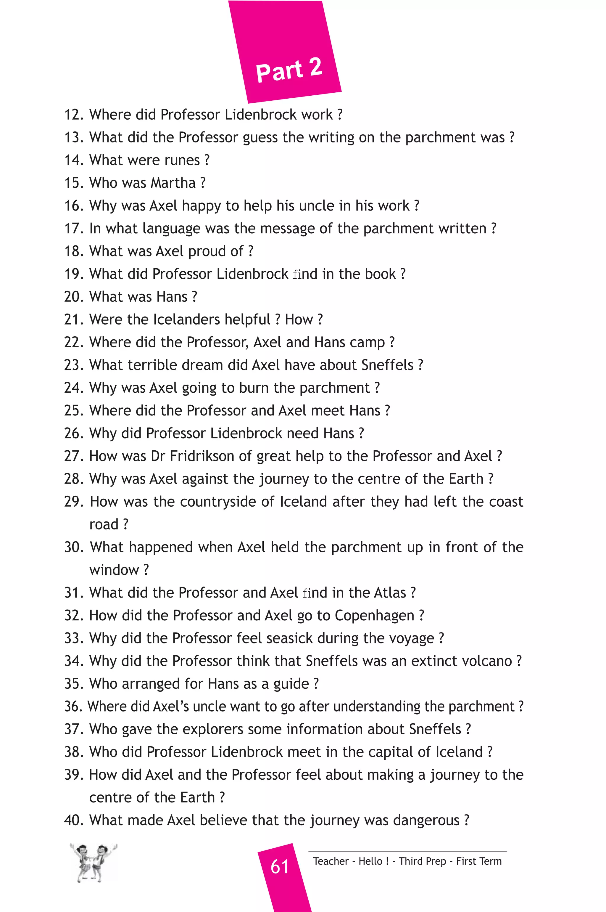 Part 2 
12. Where did Professor Lidenbrock work ? 
13. What did the Professor guess the writing on the parchment was ? 
14. What were runes ? 
15. Who was Martha ? 
16. Why was Axel happy to help his uncle in his work ? 
17. In what language was the message of the parchment written ? 
18. What was Axel proud of ? 
19. What did Professor Lidenbrock find in the book ? 
20. What was Hans ? 
21. Were the Icelanders helpful ? How ? 
22. Where did the Professor, Axel and Hans camp ? 
23. What terrible dream did Axel have about Sneffels ? 
24. Why was Axel going to burn the parchment ? 
25. Where did the Professor and Axel meet Hans ? 
26. Why did Professor Lidenbrock need Hans ? 
27. How was Dr Fridrikson of great help to the Professor and Axel ? 
28. Why was Axel against the journey to the centre of the Earth ? 
29. How was the countryside of Iceland after they had left the coast 
61 Teacher - Hello ! - Third Prep - First Term 
road ? 
30. What happened when Axel held the parchment up in front of the 
window ? 
31. What did the Professor and Axel find in the Atlas ? 
32. How did the Professor and Axel go to Copenhagen ? 
33. Why did the Professor feel seasick during the voyage ? 
34. Why did the Professor think that Sneffels was an extinct volcano ? 
35. Who arranged for Hans as a guide ? 
36. Where did Axel’s uncle want to go after understanding the parchment ? 
37. Who gave the explorers some information about Sneffels ? 
38. Who did Professor Lidenbrock meet in the capital of Iceland ? 
39. How did Axel and the Professor feel about making a journey to the 
centre of the Earth ? 
40. What made Axel believe that the journey was dangerous ? 
 
