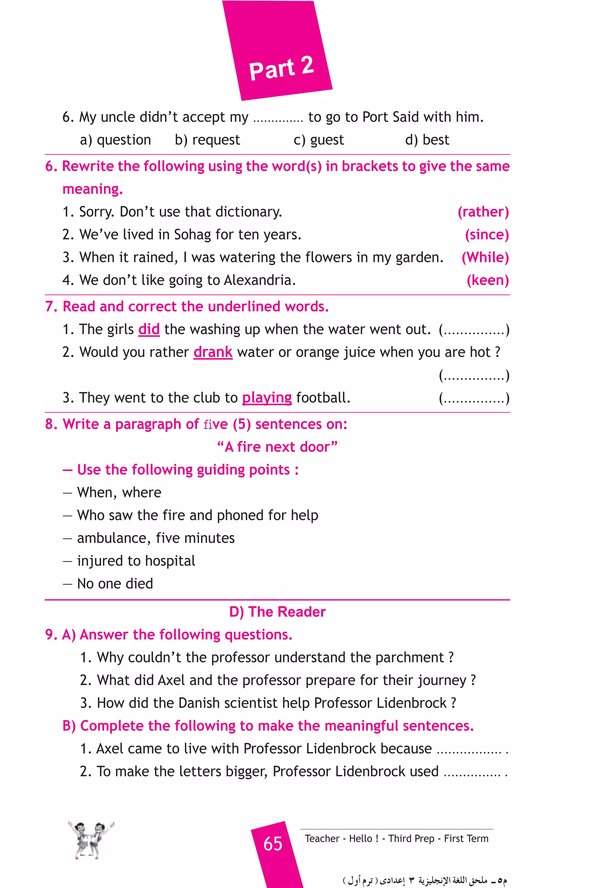 Part 2 
6. My uncle didn’t accept my .............. to go to Port Said with him. 
a) question b) request c) guest d) best 
6. Rewrite the following using the word(s) in brackets to give the same 
meaning. 
1. Sorry. Don’t use that dictionary. (rather) 
2. We’ve lived in Sohag for ten years. (since) 
3. When it rained, I was watering the flowers in my garden. (While) 
4. We don’t like going to Alexandria. (keen) 
7. Read and correct the underlined words. 
1. The girls did the washing up when the water went out. (...............) 
2. Would you rather drank water or orange juice when you are hot ? 
(...............) 
3. They went to the club to playing football. (...............) 
8. Write a paragraph of five (5) sentences on: 
“A fire next door” 
— Use the following guiding points : 
— When, where 
— Who saw the fire and phoned for help 
— ambulance, five minutes 
— injured to hospital 
— No one died 
D) The Reader 
9. A) Answer the following questions. 
1. Why couldn’t the professor understand the parchment ? 
2. What did Axel and the professor prepare for their journey ? 
3. How did the Danish scientist help Professor Lidenbrock ? 
B) Complete the following to make the meaningful sentences. 
1. Axel came to live with Professor Lidenbrock because ................. . 
2. To make the letters bigger, Professor Lidenbrock used ............... . 
65 Teacher - Hello ! - Third Prep - First Term 
( ∫hCG ΩôJ ) iOGóYEG 3 ájõ«ΠéfE’G á¨ΠdG ≥ëΠe `` 5Ω 
 