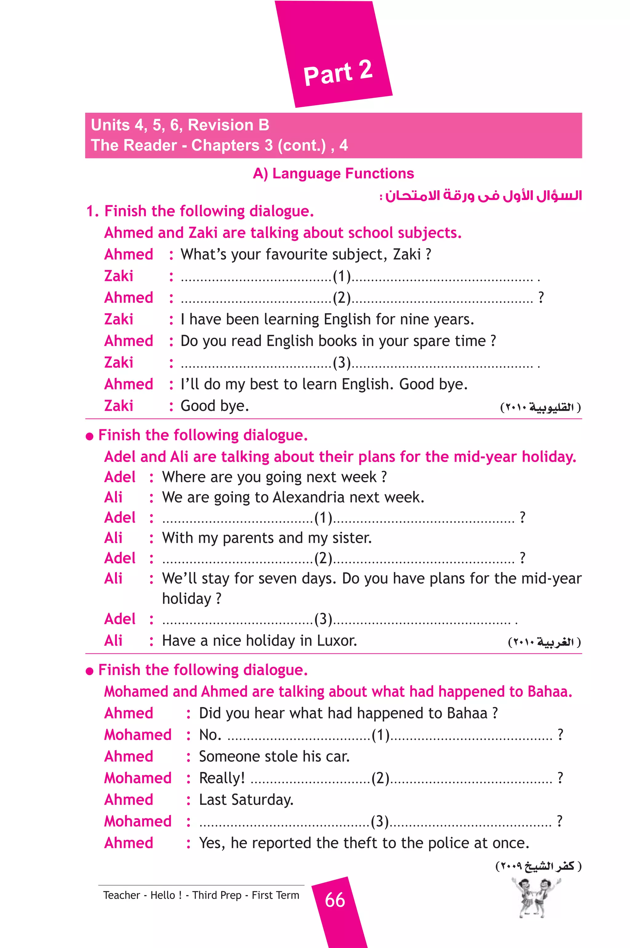 Part 2 
Units 4, 5, 6, Revision B 
The Reader - Chapters 3 (cont.) , 4 
A) Language Functions 
Teacher - Hello ! - Third Prep - First Term 66 
ول فى ورقة الامتحان :  السؤال ا 
1. Finish the following dialogue. 
Ahmed and Zaki are talking about school subjects. 
Ahmed : What’s your favourite subject, Zaki ? 
Zaki : .......................................(1)............................................... . 
Ahmed : .......................................(2)............................................... ? 
Zaki : I have been learning English for nine years. 
Ahmed : Do you read English books in your spare time ? 
Zaki : .......................................(3)............................................... . 
Ahmed : I’ll do my best to learn English. Good bye. 
Zaki : Good bye. (2010 á«Hƒ«Π≤dG ) 
● Finish the following dialogue. 
Adel and Ali are talking about their plans for the mid-year holiday. 
Adel : Where are you going next week ? 
Ali : We are going to Alexandria next week. 
Adel : .......................................(1)............................................... ? 
Ali : With my parents and my sister. 
Adel : .......................................(2)............................................... ? 
Ali : We’ll stay for seven days. Do you have plans for the mid-year 
holiday ? 
Adel : .......................................(3).............................................. . 
Ali : Have a nice holiday in Luxor. (2010 á«Hô¨dG ) 
● Finish the following dialogue. 
Mohamed and Ahmed are talking about what had happened to Bahaa. 
Ahmed : Did you hear what had happened to Bahaa ? 
Mohamed : No. .....................................(1).......................................... ? 
Ahmed : Someone stole his car. 
Mohamed : Really! ...............................(2).......................................... ? 
Ahmed : Last Saturday. 
Mohamed : ............................................(3).......................................... ? 
Ahmed : Yes, he reported the theft to the police at once. 
(2009 ï«°ûdG ôØc ) 
 