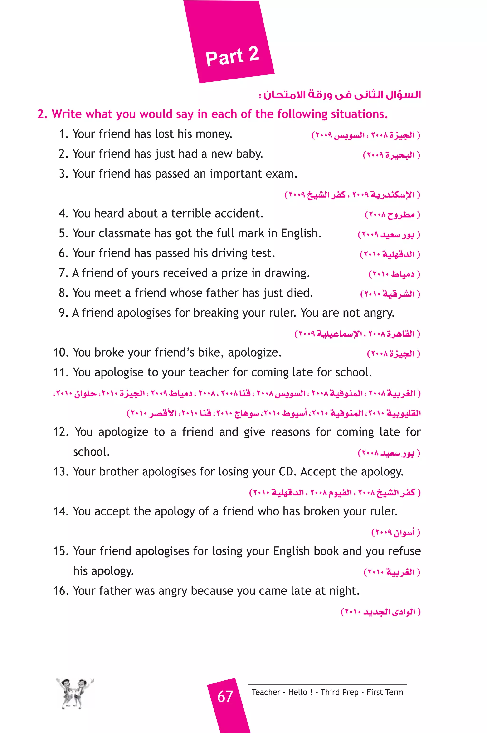 Part 2 
السؤال الثانى فى ورقة الامتحان : 
2. Write what you would say in each of the following situations. 
1. Your friend has lost his money. (2009 ¢ùjƒ°ùdG , 2008 Iõ«édG ) 
2. Your friend has just had a new baby. (2009 Iô«ëÑdG ) 
3. Your friend has passed an important exam. 
(2009 ï«°ûdG ôØc , 2009 ájQóæμ°SE’G ) 
4. You heard about a terrible accident. (2008 ìhô£e ) 
5. Your classmate has got the full mark in English. (2009 ó«©°S QƒH ) 
6. Your friend has passed his driving test. (2010 á«Π¡bódG ) 
7. A friend of yours received a prize in drawing. (2010 •É«eO ) 
8. You meet a friend whose father has just died. (2010 á«bô°ûdG ) 
9. A friend apologises for breaking your ruler. You are not angry. 
(2009 á«Π«YÉª°SE’G , 2008 IôgÉ≤dG ) 
10. You broke your friend’s bike, apologize. (2008 Iõ«édG ) 
11. You apologise to your teacher for coming late for school. 
,2010 ¿GƒΠM ,2010 Iõ«édG , 2009 •É«eO , 2008 , 2008 Éæb , 2008 ¢ùjƒ°ùdG , 2008 á«aƒæªdG , 2008 á«Hô¨dG ) 
(2010 ô°übC’G ,2010 Éæb ,2010 êÉgƒ°S ,2010 •ƒ«°SCG ,2010 á«aƒæªdG ,2010 á«Hƒ«Π≤dG 
12. You apologize to a friend and give reasons for coming late for 
school. (2008 ó«©°S QƒH ) 
13. Your brother apologises for losing your CD. Accept the apology. 
(2010 á«Π¡bódG , 2008 Ωƒ«ØdG , 2008 ï«°ûdG ôØc ) 
14. You accept the apology of a friend who has broken your ruler. 
(2009 ¿Gƒ°SCG ) 
15. Your friend apologises for losing your English book and you refuse 
his apology. (2010 á«Hô¨dG ) 
16. Your father was angry because you came late at night. 
(2010 ójóédG iOGƒdG ) 
67 Teacher - Hello ! - Third Prep - First Term 
 