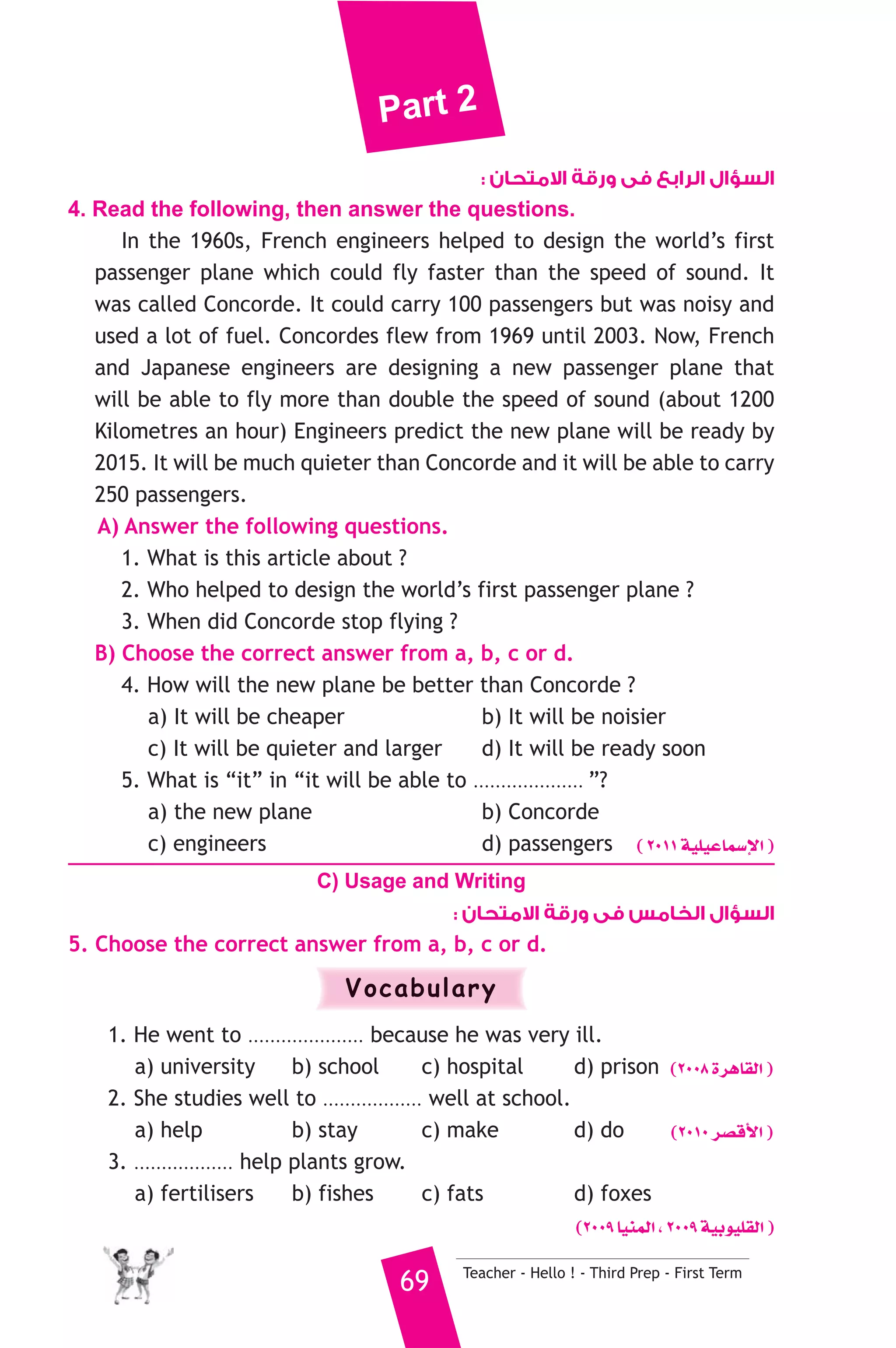 Part 2 
السؤال الرابع فى ورقة الامتحان : 
4. Read the following, then answer the questions. 
In the 1960s, French engineers helped to design the world’s first 
passenger plane which could fly faster than the speed of sound. It 
was called Concorde. It could carry 100 passengers but was noisy and 
used a lot of fuel. Concordes flew from 1969 until 2003. Now, French 
and Japanese engineers are designing a new passenger plane that 
will be able to fly more than double the speed of sound (about 1200 
Kilometres an hour) Engineers predict the new plane will be ready by 
2015. It will be much quieter than Concorde and it will be able to carry 
250 passengers. 
A) Answer the following questions. 
1. What is this article about ? 
2. Who helped to design the world’s first passenger plane ? 
3. When did Concorde stop flying ? 
B) Choose the correct answer from a, b, c or d. 
4. How will the new plane be better than Concorde ? 
a) It will be cheaper b) It will be noisier 
c) It will be quieter and larger d) It will be ready soon 
5. What is “it” in “it will be able to .................... ”? 
a) the new plane b) Concorde 
c) engineers d) passengers ( 2011 á«Π«YÉª°SE’G ) 
C) Usage and Writing 
السؤال الخامس فى ورقة الامتحان : 
5. Choose the correct answer from a, b, c or d. 
Vocabulary 
1. He went to ..................... because he was very ill. 
a) university b) school c) hospital d) prison (2008 IôgÉ≤dG ) 
2. She studies well to .................. well at school. 
a) help b) stay c) make d) do (2010 ô°übC’G ) 
3. .................. help plants grow. 
a) fertilisers b) fishes c) fats d) foxes 
(2009 É«æªdG , 2009 á«Hƒ«Π≤dG ) 
69 Teacher - Hello ! - Third Prep - First Term 
 