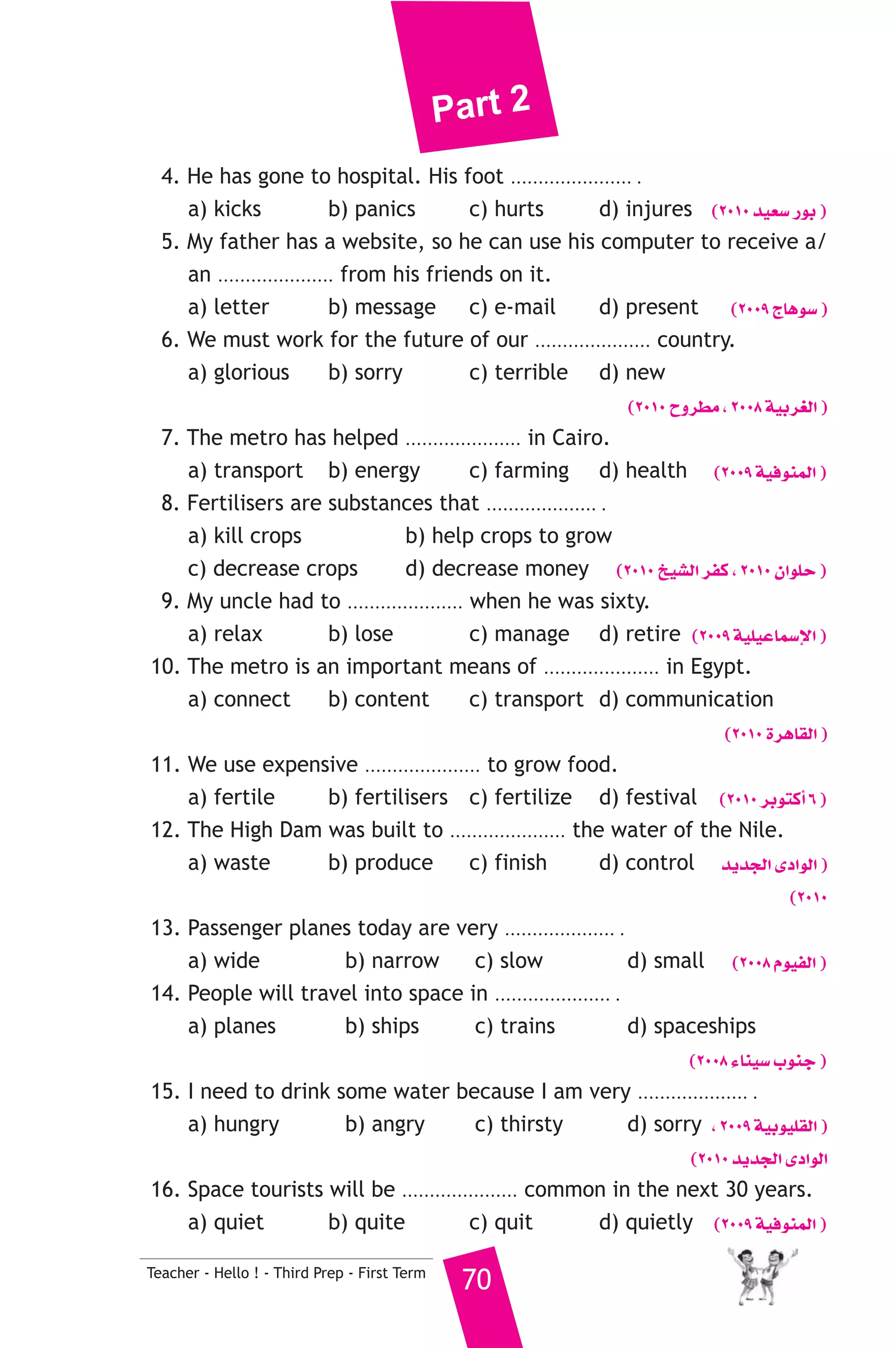 Part 2 
4. He has gone to hospital. His foot ...................... . 
a) kicks b) panics c) hurts d) injures (2010 ó«©°S QƒH ) 
5. My father has a website, so he can use his computer to receive a/ 
an ..................... from his friends on it. 
a) letter b) message c) e-mail d) present (2009 êÉgƒ°S ) 
6. We must work for the future of our ..................... country. 
a) glorious b) sorry c) terrible d) new 
Teacher - Hello ! - Third Prep - First Term 70 
(2010 ìhô£e , 2008 á«Hô¨dG ) 
7. The metro has helped ..................... in Cairo. 
a) transport b) energy c) farming d) health (2009 á«aƒæªdG ) 
8. Fertilisers are substances that .................... . 
a) kill crops b) help crops to grow 
c) decrease crops d) decrease money (2010 ï«°ûdG ôØc , 2010 ¿GƒΠM ) 
9. My uncle had to ..................... when he was sixty. 
a) relax b) lose c) manage d) retire (2009 á«Π«YÉª°SE’G ) 
10. The metro is an important means of ..................... in Egypt. 
a) connect b) content c) transport d) communication 
(2010 IôgÉ≤dG ) 
11. We use expensive ..................... to grow food. 
a) fertile b) fertilisers c) fertilize d) festival (2010 ôHƒàcCG 6 ) 
12. The High Dam was built to ..................... the water of the Nile. 
a) waste b) produce c) finish d) control ójóédG iOGƒdG ) 
(2010 
13. Passenger planes today are very .................... . 
a) wide b) narrow c) slow d) small (2008 Ωƒ«ØdG ) 
14. People will travel into space in ..................... . 
a) planes b) ships c) trains d) spaceships 
(2008 AÉæ«°S ÜƒæL ) 
15. I need to drink some water because I am very .................... . 
a) hungry b) angry c) thirsty d) sorry , 2009 á«Hƒ«Π≤dG ) 
(2010 ójóédG iOGƒdG 
16. Space tourists will be ..................... common in the next 30 years. 
a) quiet b) quite c) quit d) quietly (2009 á«aƒæªdG ) 
 