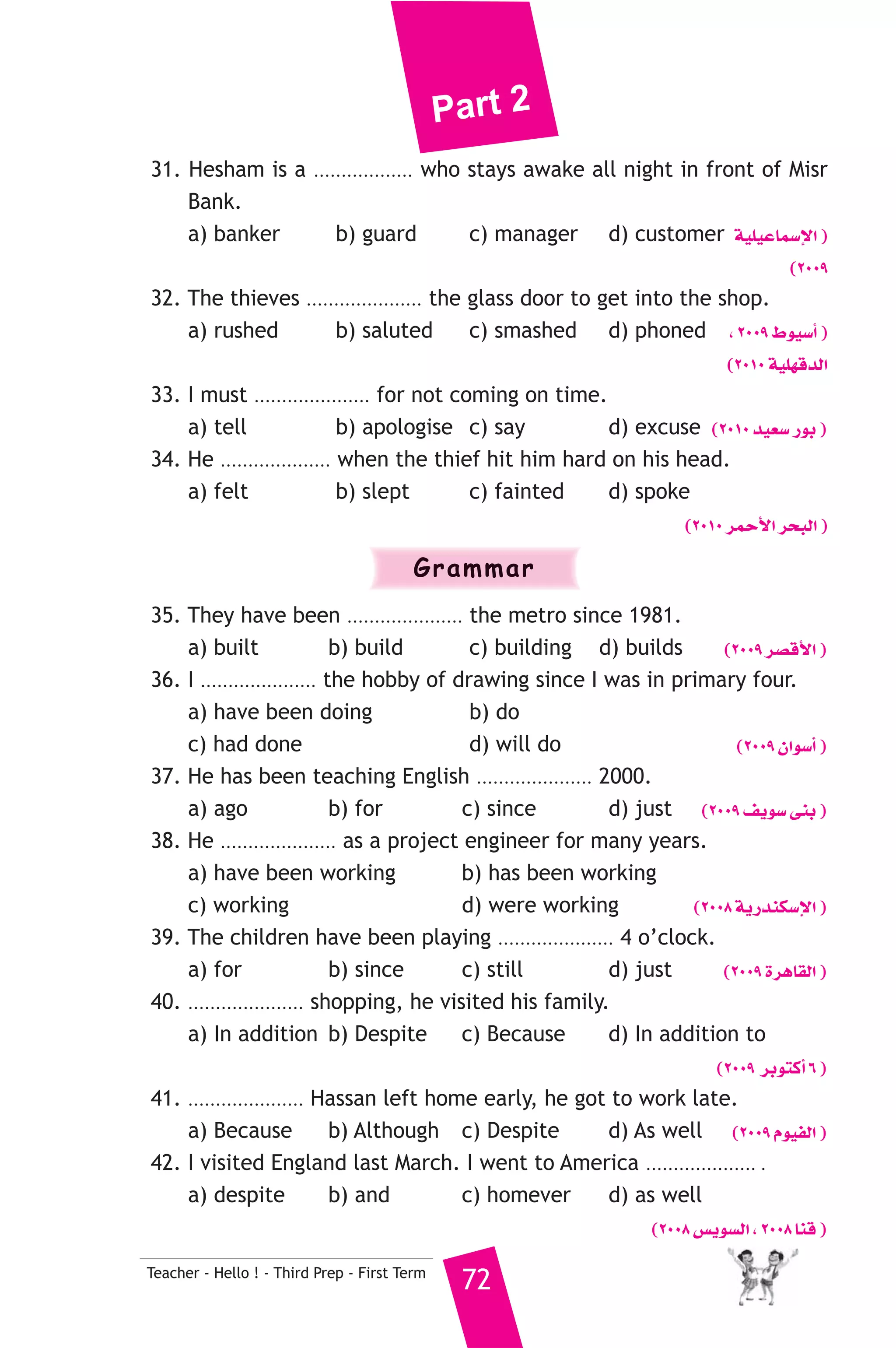 Part 2 
31. Hesham is a .................. who stays awake all night in front of Misr 
Bank. 
a) banker b) guard c) manager d) customer á«Π«YÉª°SE’G ) 
Teacher - Hello ! - Third Prep - First Term 72 
(2009 
32. The thieves ..................... the glass door to get into the shop. 
a) rushed b) saluted c) smashed d) phoned , 2009 •ƒ«°SCG ) 
(2010 á«Π¡bódG 
33. I must ..................... for not coming on time. 
a) tell b) apologise c) say d) excuse (2010 ó«©°S QƒH ) 
34. He .................... when the thief hit him hard on his head. 
a) felt b) slept c) fainted d) spoke 
(2010 ôªMC’G ôëÑdG ) 
Grammar 
35. They have been ..................... the metro since 1981. 
a) built b) build c) building d) builds (2009 ô°übC’G ) 
36. I ..................... the hobby of drawing since I was in primary four. 
a) have been doing b) do 
c) had done d) will do (2009 ¿Gƒ°SCG ) 
37. He has been teaching English ..................... 2000. 
a) ago b) for c) since d) just (2009 ∞jƒ°S ≈æH ) 
38. He ..................... as a project engineer for many years. 
a) have been working b) has been working 
c) working d) were working (2008 ájQóæμ°SE’G ) 
39. The children have been playing ..................... 4 o’clock. 
a) for b) since c) still d) just (2009 IôgÉ≤dG ) 
40. ..................... shopping, he visited his family. 
a) In addition b) Despite c) Because d) In addition to 
(2009 ôHƒàcCG 6 ) 
41. ..................... Hassan left home early, he got to work late. 
a) Because b) Although c) Despite d) As well (2009 Ωƒ«ØdG ) 
42. I visited England last March. I went to America .................... . 
a) despite b) and c) homever d) as well 
(2008 ¢ùjƒ°ùdG , 2008 Éæb ) 
 