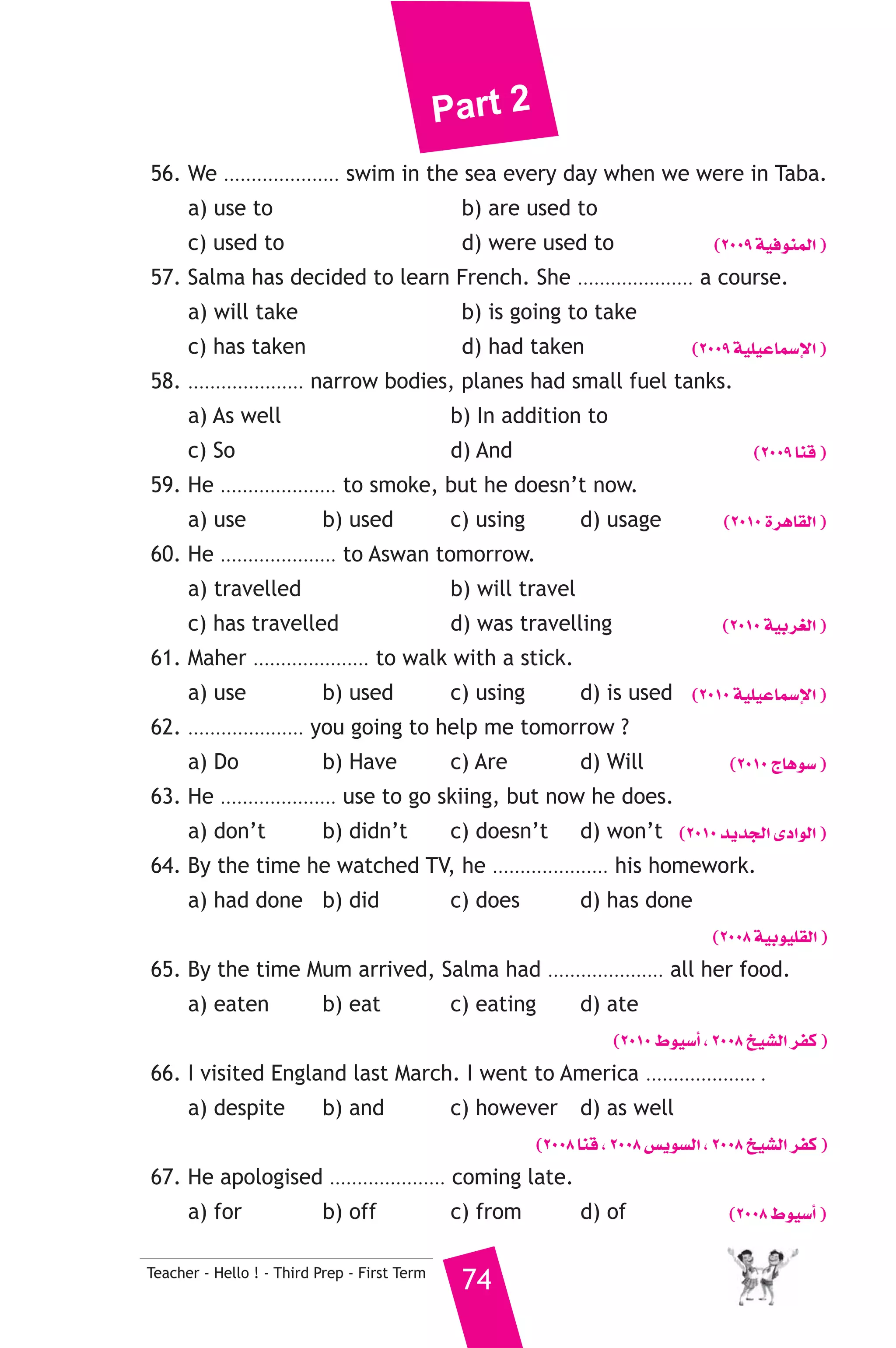 Part 2 
56. We ..................... swim in the sea every day when we were in Taba. 
a) use to b) are used to 
c) used to d) were used to (2009 á«aƒæªdG ) 
57. Salma has decided to learn French. She ..................... a course. 
a) will take b) is going to take 
c) has taken d) had taken (2009 á«Π«YÉª°SE’G ) 
58. ..................... narrow bodies, planes had small fuel tanks. 
a) As well b) In addition to 
c) So d) And (2009 Éæb ) 
59. He ..................... to smoke, but he doesn’t now. 
a) use b) used c) using d) usage (2010 IôgÉ≤dG ) 
60. He ..................... to Aswan tomorrow. 
a) travelled b) will travel 
c) has travelled d) was travelling (2010 á«Hô¨dG ) 
61. Maher ..................... to walk with a stick. 
a) use b) used c) using d) is used (2010 á«Π«YÉª°SE’G ) 
62. ..................... you going to help me tomorrow ? 
a) Do b) Have c) Are d) Will (2010 êÉgƒ°S ) 
63. He ..................... use to go skiing, but now he does. 
a) don’t b) didn’t c) doesn’t d) won’t (2010 ójóédG iOGƒdG ) 
64. By the time he watched TV, he ..................... his homework. 
a) had done b) did c) does d) has done 
Teacher - Hello ! - Third Prep - First Term 74 
(2008 á«Hƒ«Π≤dG ) 
65. By the time Mum arrived, Salma had ..................... all her food. 
a) eaten b) eat c) eating d) ate 
(2010 •ƒ«°SCG , 2008 ï«°ûdG ôØc ) 
66. I visited England last March. I went to America .................... . 
a) despite b) and c) however d) as well 
(2008 Éæb , 2008 ¢ùjƒ°ùdG , 2008 ï«°ûdG ôØc ) 
67. He apologised ..................... coming late. 
a) for b) off c) from d) of (2008 •ƒ«°SCG ) 
 