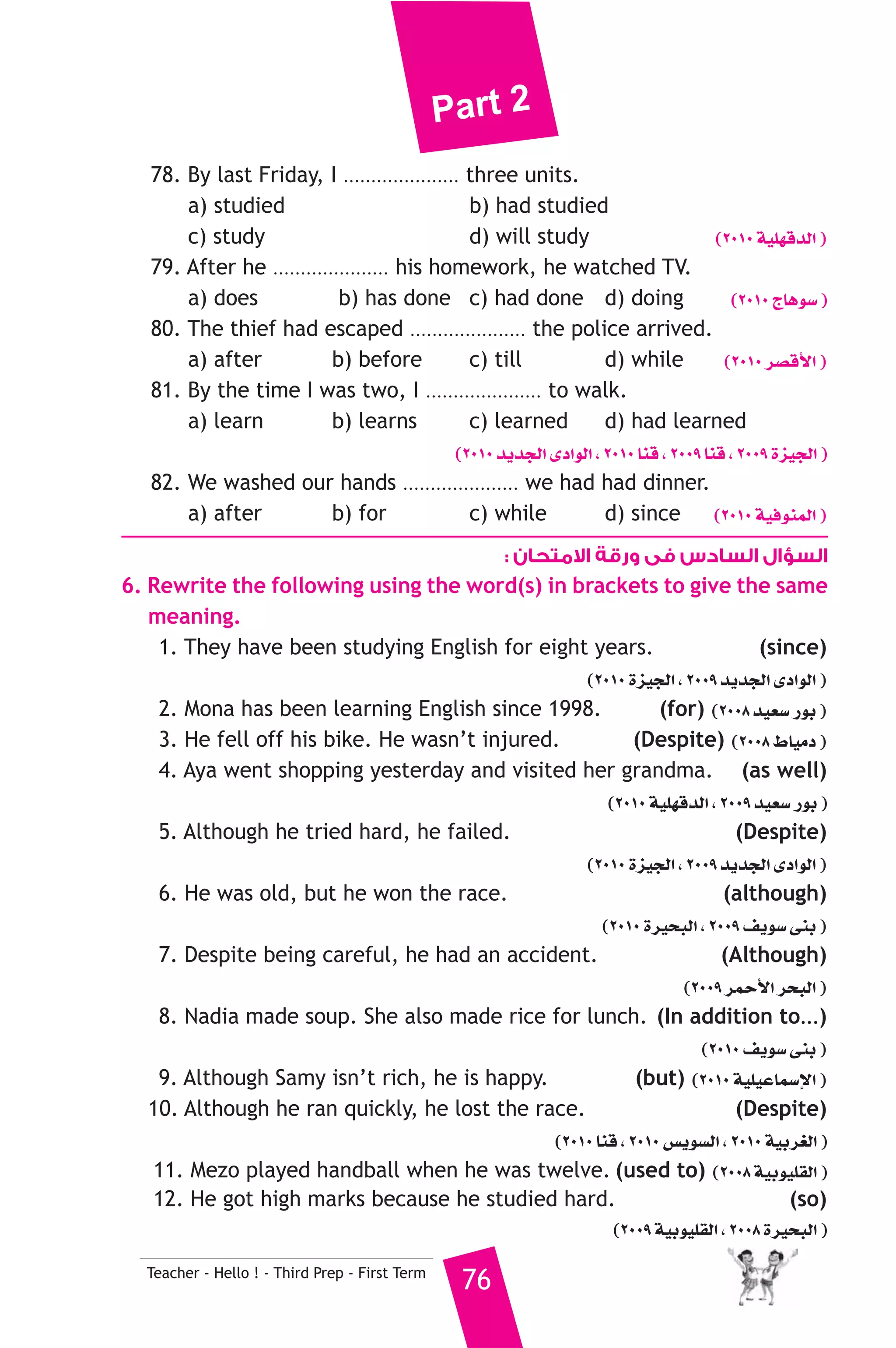 Part 2 
78. By last Friday, I ..................... three units. 
a) studied b) had studied 
c) study d) will study (2010 á«Π¡bódG ) 
79. After he ..................... his homework, he watched TV. 
a) does b) has done c) had done d) doing (2010 êÉgƒ°S ) 
80. The thief had escaped ..................... the police arrived. 
a) after b) before c) till d) while (2010 ô°übC’G ) 
81. By the time I was two, I ..................... to walk. 
a) learn b) learns c) learned d) had learned 
(2010 ójóédG iOGƒdG , 2010 Éæb , 2009 Éæb , 2009 Iõ«édG ) 
82. We washed our hands ..................... we had had dinner. 
a) after b) for c) while d) since (2010 á«aƒæªdG ) 
السؤال السادس فى ورقة الامتحان : 
6. Rewrite the following using the word(s) in brackets to give the same 
meaning. 
1. They have been studying English for eight years. (since) 
Teacher - Hello ! - Third Prep - First Term 76 
(2010 Iõ«édG , 2009 ójóédG iOGƒdG ) 
2. Mona has been learning English since 1998. (for) (2008 ó«©°S QƒH ) 
3. He fell off his bike. He wasn’t injured. (Despite) (2008 •É«eO ) 
4. Aya went shopping yesterday and visited her grandma. (as well) 
(2010 á«Π¡bódG , 2009 ó«©°S QƒH ) 
5. Although he tried hard, he failed. (Despite) 
(2010 Iõ«édG , 2009 ójóédG iOGƒdG ) 
6. He was old, but he won the race. (although) 
(2010 Iô«ëÑdG , 2009 ∞jƒ°S ≈æH ) 
7. Despite being careful, he had an accident. (Although) 
(2009 ôªMC’G ôëÑdG ) 
8. Nadia made soup. She also made rice for lunch. (In addition to...) 
(2010 ∞jƒ°S ≈æH ) 
9. Although Samy isn’t rich, he is happy. (but) (2010 á«Π«YÉª°SE’G ) 
10. Although he ran quickly, he lost the race. (Despite) 
(2010 Éæb , 2010 ¢ùjƒ°ùdG , 2010 á«Hô¨dG ) 
11. Mezo played handball when he was twelve. (used to) (2008 á«Hƒ«Π≤dG ) 
12. He got high marks because he studied hard. (so) 
(2009 á«Hƒ«Π≤dG , 2008 Iô«ëÑdG ) 
 