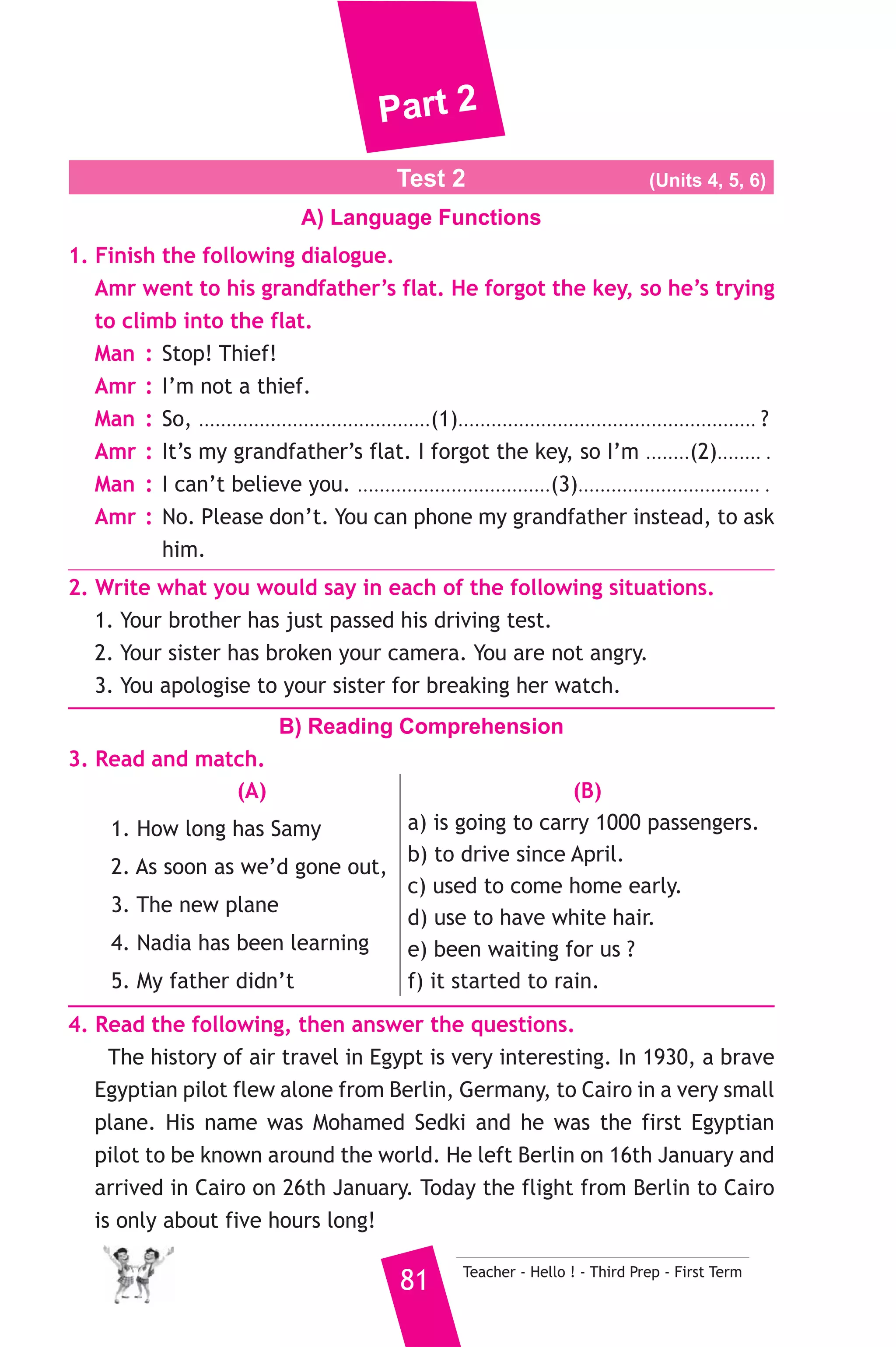 Part 2 
Test 2 (Units 4, 5, 6) 
A) Language Functions 
1. Finish the following dialogue. 
Amr went to his grandfather’s flat. He forgot the key, so he’s trying 
to climb into the flat. 
Man : Stop! Thief! 
Amr : I’m not a thief. 
Man : So, ..........................................(1)...................................................... ? 
Amr : It’s my grandfather’s flat. I forgot the key, so I’m ........(2)........ . 
Man : I can’t believe you. ...................................(3)................................. . 
Amr : No. Please don’t. You can phone my grandfather instead, to ask 
81 Teacher - Hello ! - Third Prep - First Term 
him. 
2. Write what you would say in each of the following situations. 
1. Your brother has just passed his driving test. 
2. Your sister has broken your camera. You are not angry. 
3. You apologise to your sister for breaking her watch. 
B) Reading Comprehension 
3. Read and match. 
(A) 
1. How long has Samy 
2. As soon as we’d gone out, 
3. The new plane 
4. Nadia has been learning 
5. My father didn’t 
(B) 
a) is going to carry 1000 passengers. 
b) to drive since April. 
c) used to come home early. 
d) use to have white hair. 
e) been waiting for us ? 
f) it started to rain. 
4. Read the following, then answer the questions. 
The history of air travel in Egypt is very interesting. In 1930, a brave 
Egyptian pilot flew alone from Berlin, Germany, to Cairo in a very small 
plane. His name was Mohamed Sedki and he was the first Egyptian 
pilot to be known around the world. He left Berlin on 16th January and 
arrived in Cairo on 26th January. Today the flight from Berlin to Cairo 
is only about five hours long! 
 