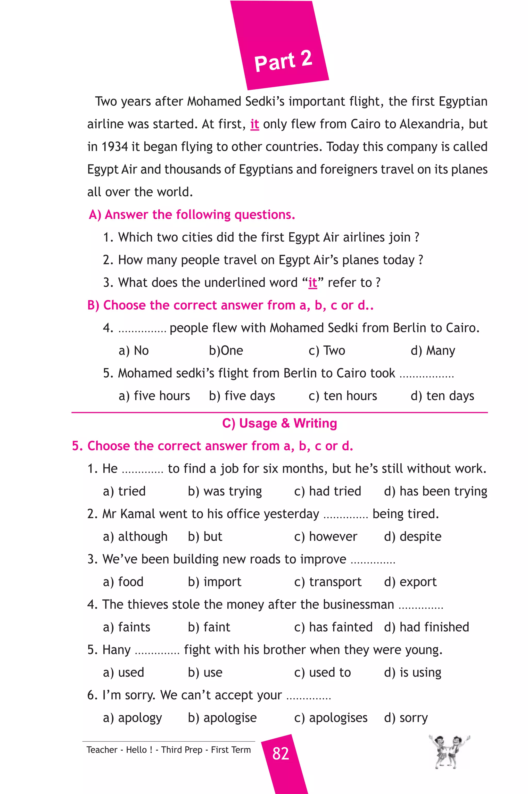 Part 2 
Two years after Mohamed Sedki’s important flight, the first Egyptian 
airline was started. At first, it only flew from Cairo to Alexandria, but 
in 1934 it began flying to other countries. Today this company is called 
Egypt Air and thousands of Egyptians and foreigners travel on its planes 
all over the world. 
A) Answer the following questions. 
1. Which two cities did the first Egypt Air airlines join ? 
2. How many people travel on Egypt Air’s planes today ? 
3. What does the underlined word “it” refer to ? 
B) Choose the correct answer from a, b, c or d.. 
4. ............... people flew with Mohamed Sedki from Berlin to Cairo. 
a) No b)One c) Two d) Many 
5. Mohamed sedki’s flight from Berlin to Cairo took ................. 
a) five hours b) five days c) ten hours d) ten days 
C) Usage  Writing 
5. Choose the correct answer from a, b, c or d. 
1. He ............. to find a job for six months, but he’s still without work. 
a) tried b) was trying c) had tried d) has been trying 
2. Mr Kamal went to his office yesterday .............. being tired. 
a) although b) but c) however d) despite 
3. We’ve been building new roads to improve .............. 
a) food b) import c) transport d) export 
4. The thieves stole the money after the businessman .............. 
a) faints b) faint c) has fainted d) had finished 
5. Hany .............. fight with his brother when they were young. 
a) used b) use c) used to d) is using 
6. I’m sorry. We can’t accept your .............. 
a) apology b) apologise c) apologises d) sorry 
Teacher - Hello ! - Third Prep - First Term 82 
 